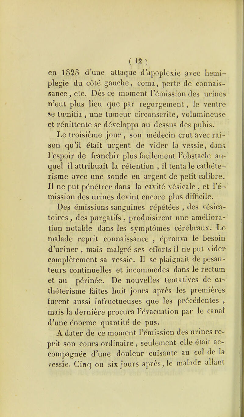 en 1823 d’une attaque d’apoplexie avec hémi- plégie du coté gauche, coma, perte de connais- sance, elc. Dès ce moment l’émission des urines n’eut plus lieu que par regorgement, le ventre se lumifia , une tumeur circonscrite, volumineuse et réniltente se développa au dessus des pubis. Le troisième jour, son médecin crut avec rai- son qu’il était urgent de vider la vessie, dans l'espoir de franchir plus facilement l’obstacle au- quel il attribuait la rétention , il tenta le cathété- risme avec une sonde en argent de petit calibre. Il ne put pénétrer dans la cavité vésicale , et l’é- mission des urines devint encore plus difficile. Des émissions sanguines répétées , des vésica- toires, des purgatifs , produisirent une améliora- tion notable dans les symptômes cérébraux. Le malade reprit connaissance , éprouva le besoin d’uriner , mais malgré ses efforts il ne put vider complètement sa vessie. Il se plaignait de pesan- teurs continuelles et incommodes dans le rectum et au périnée. De nouvelles tentatives de ca- thétérisme faites huit jours après les premières lurent aussi infructueuses que les précédentes , mais la dernière procura l’évacuation par le canal d’une énorme quantité de pus. A dater de ce moment l’émission des urines re- prit son cours ordinaire , seulement elle était ac- compagnée d’une douleur cuisante au col de la vessie. Cinq ou six jours après, le malade allant