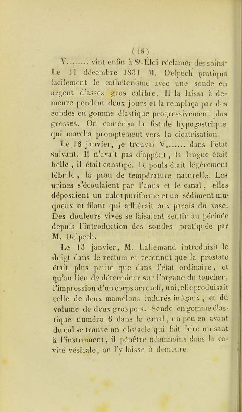 ( l«) ï.e 14 décembre 1831 JM. Delpech praliqiia facilement le calliélcrisme avec une sonde en argent d’assez gros calibie. Il la laissa à de- meure pendant deux jours et la remplaça par des sondes en gomme élastique progressivement plus grosses. On cautérisa la fistule li3'pogaslrique qui marcha promptement vers la cicatrisation. Le 18 janvier, je trouvai V...*... dans l’état -Suivant. Il n’avait pas d’appétit, la langue était belle , il était constipé. Le pouls était légèrement fébrile , la peau de température naturelle. Les urines s’écoulaient par l’anus et le canal , elles déposaient un culot puriforme et un sédiment mm queux et filant qui adhéi’ait aux parois du vase. Des douleurs vives se faisaient sentir au périnée depuis l’introduction des sondes pratiquée par M. Delpech. Le lu janvier, M. Lallemand introduisit le doigt dans le rectum et reconnut que la prostate était plus petite que dans l’état ordinaire, et qu’au lieu de déterminer sur l’organe du loucher, l’impression d’un corps arrondi, uni,elleproduisait celle de deux mamelons indurés inégaux , et du volume de deux gros pois. Sonde en gomme élas- tique numéro G dans le canal , un peu en avant du col se trouve un obstacle tpii fait taire un saut à l’instrument, il pénèli'e néanmoins dans la ca- vité vésicale, on l’y laisse à demeure.