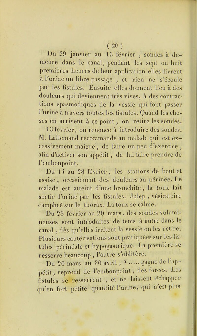 29 janvier au 13 février , sondes à de- meure dans le canal, pendant les sept ou huit premières heures de leur application elles livrent à l’urine un lihi’e passage , et rien ne s’écoule par les fistules. Ensuite elles donnent lieu à des douleurs qui deviennent très vives, à des contrac- tions spasmodiques de la vessie qui font passer l’ui'irip à travers toutes les fistules. Quand les cho- ses en arrivent à ce point, on retire les sondes. 13 février, on renonce à introduire des sondes. M, Lallemand recommande au malade qui est ex- cessivement maigre, de faire un peu d’exercice , afin d’activer son appétit , de lui faire prendre de l’embonpoint. Du 14 au 28 février, les stations de bout et assise , occasionent des douleurs au périnée. Le malade est atteint d’une bronchite , la toux fait sortir l’urine par les fistules. Julep , vésicatoire camphré sur le thorax. La toux se calme. Du 28 février au 20 mars , des sondes volumi- neuses sont introduites de teins à autre dans le canal , dès qu’elles irritent la vessie on les retire. Plusieurs cautérisations sont pratiquées sur les fis- tules périnéale et hypogastrique. La première se resserre beaucoup , l’autre s’oblitère. Du 20 mars au 30 avril , V ^ petit, reprend de l’embonpoint, des loi ces. Les fistules se resserrent , et ne laissent échapper qu’en fort petite quantité l’urine, qui n’esi plus