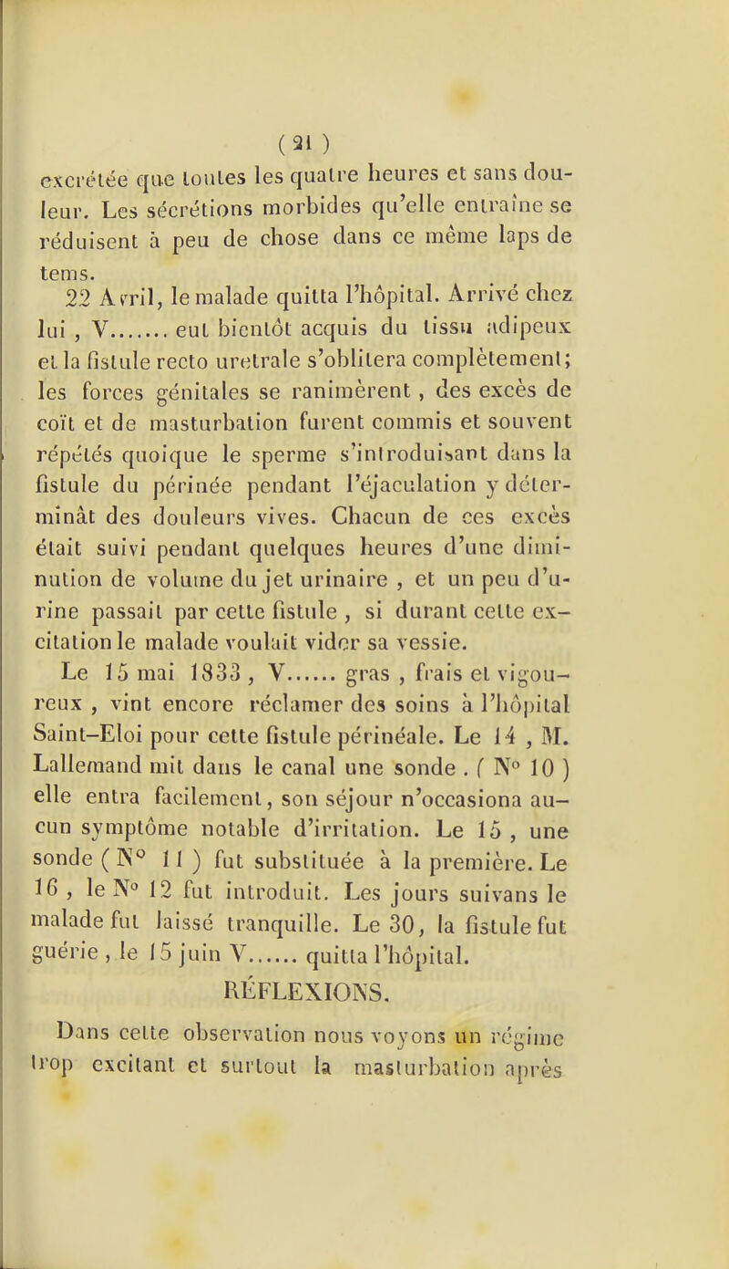 (31 ) excrétée fjLic toutes les cjuQtre heures et sans dou- leur. Les sécrétions morbides qu’elle entraîne se réduisent à peu de chose dans ce même laps de tems. 22 Ami, le malade quitta l’hôpital. Arrivé chez lui , V eut bientôt acquis du tissu adipeux et la fistule recto uretrale s’oblitéra complètement; les forces génitales se ranimèrent , des excès de coït et de masturbation furent commis et souvent répétés quoique le sperme s’inlroduiisant dans la fistule du périnée pendant l’éjaculation y déter- minât des douleurs vives. Chacun de ces excès était suivi pendant quelques heures d’une dimi- nution de volume du jet urinaire , et un peu d’u- rine passait par cette fistule , si durant cette ex- citation le malade voulait vider sa vessie. Le 15 mai 1833 , V gras , frais et vigou- reux , vint encore réclamer des soins à l’hôpital Saint-Eloi pour celte fistule périnéale. Le 14 , M. Lallemand mit dans le canal une sonde . f N® 10 ) elle entra facilement, son séjour n’occasiona au- cun symptôme notable d’irritation. Le 15 , une sonde ( ]\° II) fut substituée à la première. Le 16 , le N 12 fut introduit. Les jours suivans le malade fut laissé tranquille. Le 30, la fistule fut guérie , le 15 juin V quitta rhôpital. RÉFLEXIOKS. Dans cette observation nous voyons un régime trop excitant et surtout la masturbation après