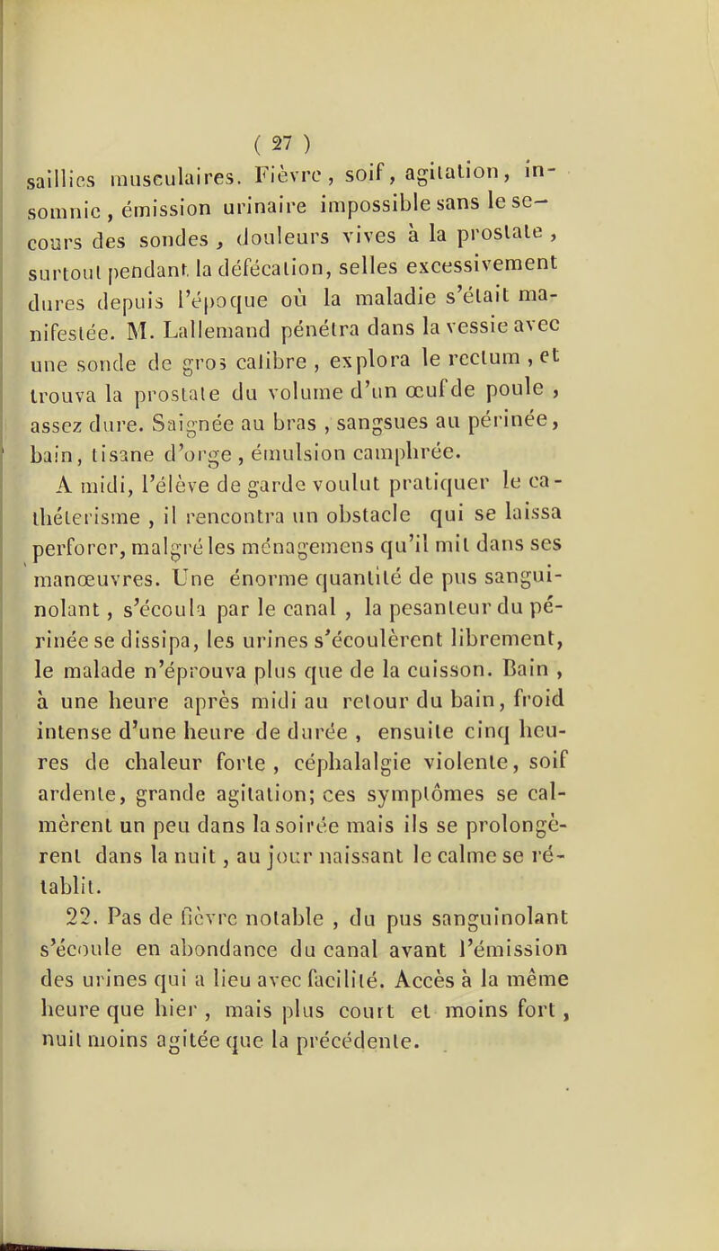 saillies musculaires. Fievre , soif, agilülîon, in- somnie , émission urinaire impossible sans le se- cours des sondes , douleurs vives à la proslale , surtoul pendant la défécalion, selles excessivement dures depuis l’époque où la maladie s’élait ma- nifeslée. M. Lallemand pénétra dans la vessie avec une sonde de gros calibre , explora le rcclum , et trouva la proslale du volume d’un œuf de poule , assez dui’e. Saignée au bras , sangsues au périnée, bain, lisane d’oi'ge , émulsion camphrée. A midi, l’élève de garde voulut pratiquer le ca- lliélerisme , il rencontra un obstacle qui se laissa perforer, malgré les ménagemens qu’il mil dans ses manœuvres. Une énorme quantité de pus sangui- nolant, s’écoula par le canal , la pesanteur du pé- rinée se dissipa, les urines s’écoulèrent librement, le malade n’éprouva plus que de la cuisson. Bain , à une heure après midi au retour du bain, froid intense d’une heure de durée , ensuite cinq heu- res de chaleur forte, céphalalgie violente, soif ardente, grande agitation; ces symptômes se cal- mèrent un peu dans la soirée mais ils se prolongè- rent dans la nuit, au jour naissant le calme se ré- tablit. 22. Pas de fièvre notable , du pus sanguinolant s’écoule en abondance du canal avant l’émission des urines qui a lieu avec facilité. Accès à la même heure que hier , mais plus court et moins fort, nuit moins agitée que la précédente.