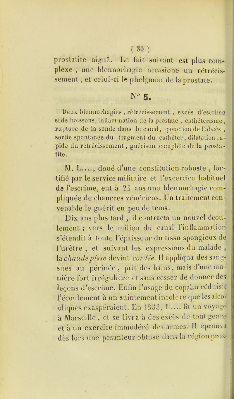 pl'oslalite aiguë. Le fait suivant est plus com- plexe , une blennorliagie occasione un rétrécis- seinenl , et celui-ci Ir phelgmon de la prostate. N S. Deux blennorhagies , rétrécissement , excès d’escrime eide boissons, inilammalion de la prostate , cal’uéterisine, rupture de la sonde dans le canal, ponction de l’abcès , sortie spontanée du fragment du cathéter, dilatation la- pide du rétrécissement, guérison complète de la prosta- tite. M. L...., doué d’une constitution robuste , for- tifié par le service militaire et l’excercice habituel de l’escrime, eut à 25 ans une bleiinorbagie com- pliquée de chancres vénériens. Un traitement con- venable le guérit en peu de teins. Dix ans plus tard , il contracta un nouvel écou- lement ; vers le milieu du canal rinflammalion s’étendit à toute l’éjiaisseiir du tissu spongieux de l'urètre , et suivant les expressions du malade , Vàchaadepisse devint cordée. Il appliqua des sang- sues au périnée , prit des bains, mais d’une ma- nière fort irrégulière et sans cesser de donner des leçons d’escrime. Enfin l’usage du copahu réduisit l’écoulement à un suintement incolore que lesalco- cliques exaspéraient. En 1833, L— fit un vo^'age à Marseille, cl se livra à des excès de tout genre et à un exercice immodéré des armes. 11 éprouva dès lors une pesanteur obtuse dans la région nros*