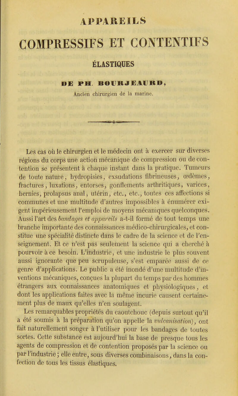 APPAREILS COMPRESSIFS ET CONTENTIFS ÉLASTIQUES DE PH. BOERJEAERD, Ancien chirurgien de la marine. Les cas où le chirurgien et le médecin ont à exercer sur diverses régions du corps une action mécanique de compression ou de con- tention se présentent à chaque instant dans la pratique. Tumeurs de toute nature, hydropisies, exsudations fibrineuses, œdèmes, fractures, luxations, entorses, gonflements arthritiques, varices, hernies, prolapsus anal, utérin, etc., etc., toutes ces affections si communes et une multitude d’autres impossibles à énumérer exi- gent impérieusement l’emploi de moyens mécaniques quelconques. Aussi l’art des bandages et appareils a-t-il formé de tout temps une branche importante des connaissances médico-chirurgicales, et con- stitue une spécialité distincte dans le cadre de la science et de ren- seignement. Et ce n’est pas seulement la science qui a cherché à pourvoir à ce besoin. L’industrie, et une industrie le plus souvent aussi ignorante que peu scrupuleuse, s’est emparée aussi de ce. genre d’applications. Le public a été inondé d’une multitude d’in- ventions mécaniques, conçues la plupart du temps par des hommes étrangers aux connaissances anatomiques et physiologiques, et dont les applications faites avec la même incurie causent certaine- ment plus de maux qu’elles n’en soulagent. Les remarquables propriétés du caoutchouc (depuis surtout qu’il a été soumis à la préparation qu’on appelle la vulcanisation), ont fait naturellement songer à l’utiliser pour les bandages de toutes sortes. Cette substance est aujourd’hui la base de presque tous les agents de compression et de contention proposés par la science ou par l’industrie ; elle entre, sous diverses combinaisons, dans la con- fection de tous les tissus élastiques.