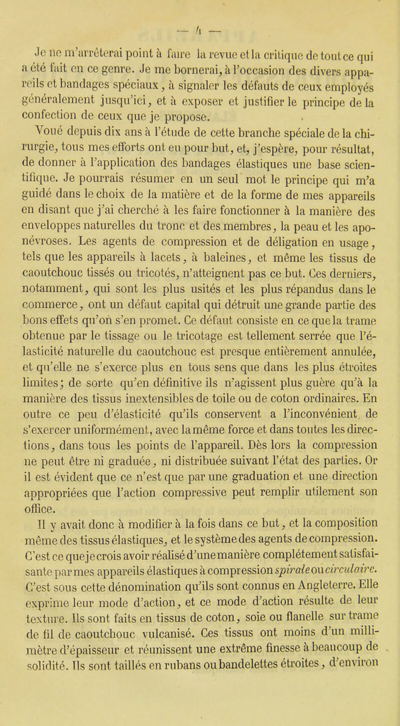 Je ne m’arrêterai point à faire la revue et la critique de tout ce qui a été fait en ce genre. Je me bornerai, à l’occasion des divers appa- reils et bandages spéciaux, à signaler les défauts de ceux employés généralement jusqu’ici, et à exposer et justifier le principe delà confection de ceux que je propose. Voué depuis dix ans à l’étude de cette branche spéciale de la chi- rurgie, tous mes efforts ont eu pour but, et, j’espère, pour résultat, de donner à l’application des bandages élastiques une base scien- tifique. Je pourrais résumer en un seul mot le principe qui m’a guidé dans le choix de la matière et de la forme de mes appareils en disant que j’ai cherché à les faire fonctionner à la manière des enveloppes naturelles du tronc et des membres, la peau et les apo- névroses. Les agents de compression et de déligation en usage, tels que les appareils à lacets, à baleines, et même les tissus de caoutchouc tissés ou tricotés, n’atteignent pas ce but. Ces derniers, notamment, qui sont les plus usités et les plus répandus dans le commerce, ont un défaut capital qui détruit une grande partie des bons effets qu’on s’en promet. Ce défaut consiste en ce que la trame obtenue par le tissage ou le tricotage est tellement serrée que l’é- lasticité naturelle du caoutchouc est presque entièrement annulée, et qu’elle ne s’exerce plus en tous sens que dans les plus étroites limites; de sorte qu’en définitive ils n’agissent plus guère qu’à la manière des tissus inextensibles de toile ou de coton ordinaires. En outre ce peu d’élasticité qu’ils conservent a l’inconvénient de s’exercer uniformément, avec la même force et dans toutes les direc- tions, dans tous les points de l’appareil. Dès lors la compression ne peut être ni graduée, ni distribuée suivant l’état des parties. Or il est évident que ce n’est que par une graduation et une direction appropriées que l’action compressive peut remplir utilement son office. Il y avait donc à modifier à la fois dans ce but, et la composition même des tissus élastiques, et le système des agents de compression. C’est ce quejecrois avoir réalisé d’une manière complètement satisfai- sante par mes appareils élastiques à compression spirale ou circulaire. C’est sous cette dénomination qu’ils sont connus en Angleterre. Elle exprime leur mode d’action, et ce mode d’action résulte de leur texture. Ils sont faits en tissus de coton, soie ou flanelle sur trame de fil de caoutchouc vulcanisé. Ces tissus ont moins d’un milli- mètre d’épaisseur et réunissent une extrême finesse à beaucoup de solidité. Ils sont taillés en rubans ou bandelettes étroites, d’environ