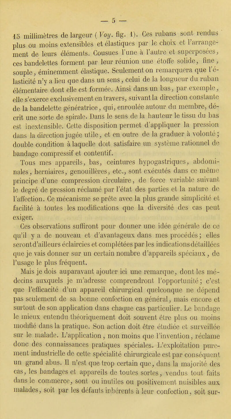 15 millimètres de largeur (Voy. fîg. 1). Ces rubans sont rendus plus ou moins extensibles et élastiques par le choix et l’arrange- ment de leurs éléments. Cousues l’une à l’autre et superposées, ces bandelettes forment par leur réunion une étoffe solide, fine, souple, éminemment élastique. Seulement on remarquera que l’é- lasticité n’y a lieu que dans un sens, celui de la longueur du ruban élémentaire dont elle est formée. Ainsi dans un bas, pai exemple, elle s’exerce exclusivement en travers, suivant la direction constante de la bandelette génératrice, qui, enroulée autour du membre, dé- crit une sorte de spirale. Dans le sens de la hauteur le tissu du bas est inextensible. Cette disposition permet d’appliquer la pression dans la direction jugée utile, et en outre de la graduer à volonté; double condition à laquelle doit satisfaire un système rationnel de bandage compressif et contentif. Tous mes appareils, bas, ceintures hypogastriques, abdomi- nales, herniaires, genouillères, etc., sont exécutés dans ce même principe d’une compression circulaire, de force variable suivant le degré de pression réclamé par l’état des parties et la nature de l’affection. Ce mécanisme se prête avec la plus grande simplicité et facilité à toutes les modifications que la diversité des cas peut exiger. Ces observations suffiront pour donner une idée générale de ce qu’il y a de nouveau et d’avantageux dans mes procédés ; elles seront d’ailleurs éclaircies et complétées par les indications détaillées que je vais donner sur un certain nombre d’appareils spéciaux, de l’usage le plus fréquent. Mais je dois auparavant ajouter ici une remarque, dont les mé- decins auxquels je m’adresse comprendront l’opportunité; c’est que l’efficacité d’un appareil chirurgical quelconque ne dépend pas seulement de sa bonne confection en général, mais encore et surtout de son application dans chaque cas particulier. Le bandage le mieux entendu théoriquement doit souvent être plus ou moins modifié dans la pratique. Son action doit être étudiée et surveillée sur le malade. L’application , non moins que l’invention, réclame donc des connaissances pratiques spéciales. L’exploitation pure- ment industrielle de cette spécialité chirurgicale est par conséquent un grand abus. Il n’est que trop certain que, dans la majorité des cas, les bandages et appareils de toutes sortes, vendus tout faits dans le commerce, sont ou inutiles ou positivement nuisibles aux malades, soit par les défauts inhérents à leur confection, soit sur-