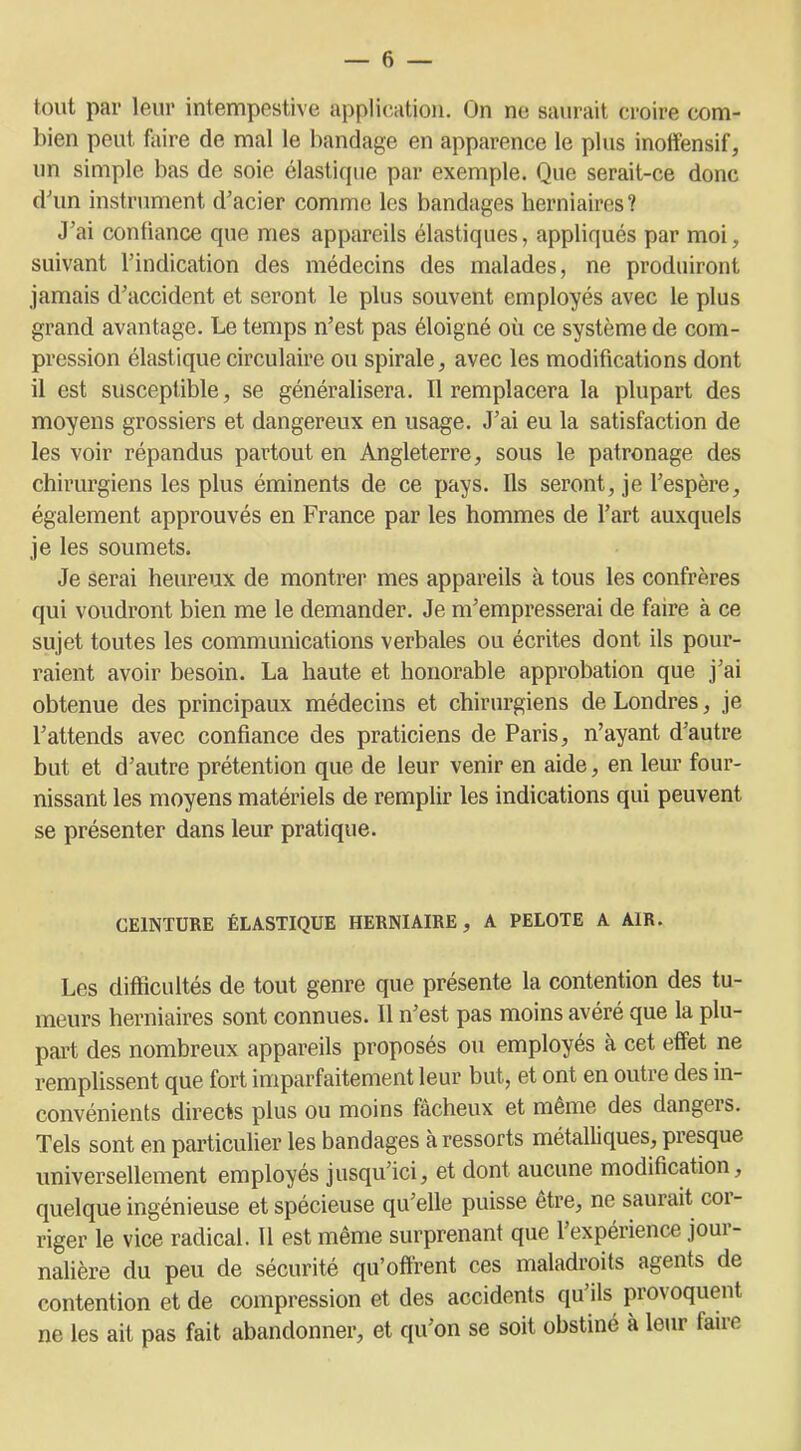 tout par leur intempestive application. On ne saurait croire com- bien peut faire de mal le bandage en apparence le plus inoffensif, un simple bas de soie élastique par exemple. Que serait-ce donc d'un instrument d’acier comme les bandages herniaires? J’ai confiance que mes appareils élastiques, appliqués par moi, suivant l’indication des médecins des malades, ne produiront jamais d’accident et seront le plus souvent employés avec le plus grand avantage. Le temps n’est pas éloigné où ce système de com- pression élastique circulaire ou spirale, avec les modifications dont il est susceptible, se généralisera. Il remplacera la plupart des moyens grossiers et dangereux en usage. J’ai eu la satisfaction de les voir répandus partout en Angleterre, sous le patronage des chirurgiens les plus éminents de ce pays. Ils seront, je l’espère, également approuvés en France par les hommes de l’art auxquels je les soumets. Je serai heureux de montrer mes appareils à tous les confrères qui voudront bien me le demander. Je m’empresserai de faire à ce sujet toutes les communications verbales ou écrites dont ils pour- raient avoir besoin. La haute et honorable approbation que j’ai obtenue des principaux médecins et chirurgiens de Londres, je l’attends avec confiance des praticiens de Paris, n’ayant d’autre but et d’autre prétention que de leur venir en aide, en leur four- nissant les moyens matériels de remplir les indications qui peuvent se présenter dans leur pratique. CEINTURE ÉLASTIQUE HERNIAIRE, A PELOTE A AIR. Les difficultés de tout genre que présente la contention des tu- meurs herniaires sont connues. Il n’est pas moins avéré que la plu- part des nombreux appareils proposés ou employés à cet effet ne remplissent que fort imparfaitement leur but, et ont en outre des in- convénients directs plus ou moins fâcheux et même des dangeis. Tels sont en particulier les bandages à ressorts métalliques, presque universellement employés jusqu’ici, et dont aucune modification, quelque ingénieuse et spécieuse qu’elle puisse être, ne saurait coi- riger le vice radical. 11 est même surprenant que l’expérience jour- nalière du peu de sécurité qu’offrent ces maladroits agents de contention et de compression et des accidents qu’ils provoquent ne les ait pas fait abandonner, et qu’on se soit obstiné à leur faire