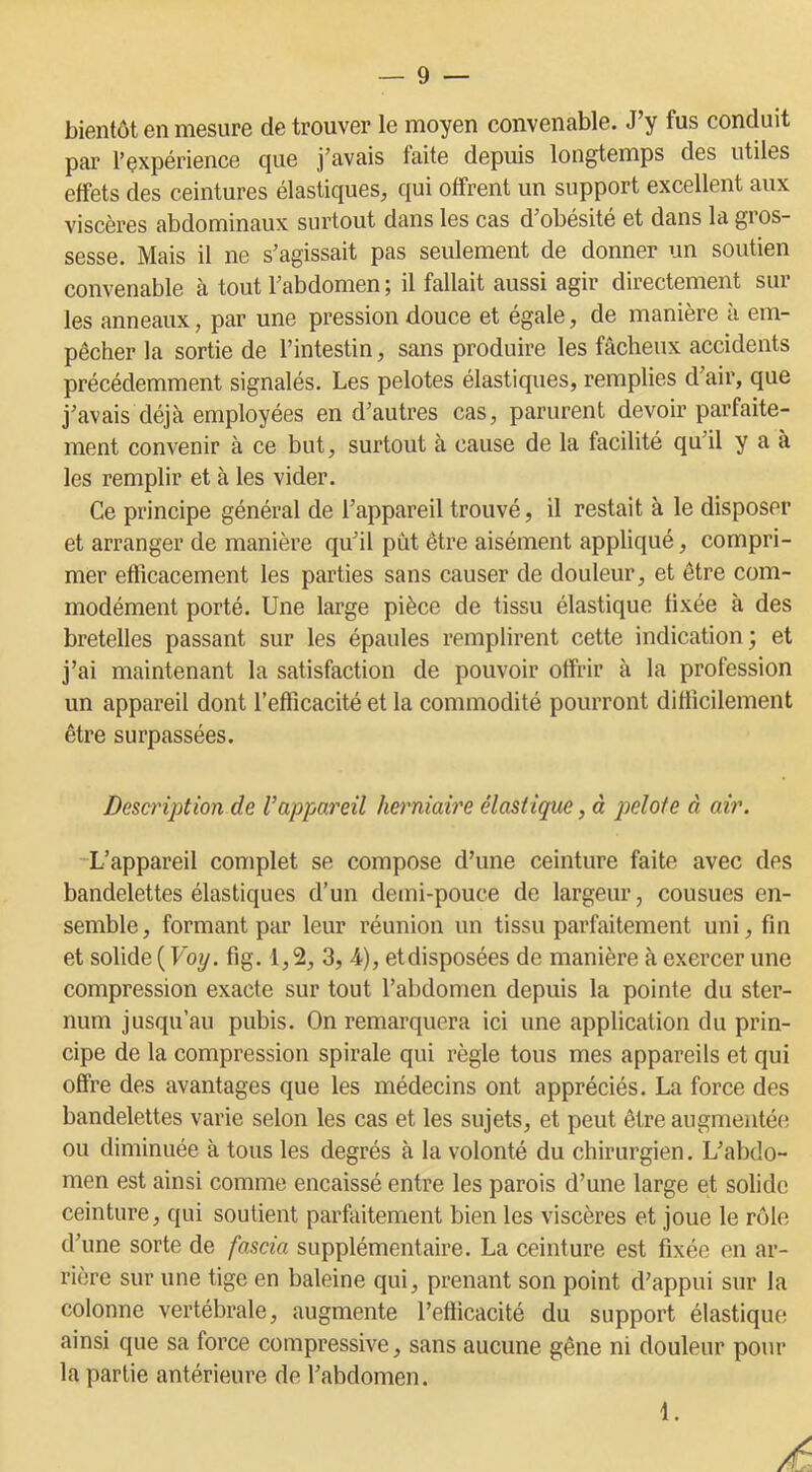 bientôt en mesure de trouver le moyen convenable. J’y fus conduit par l’çxpérience que j’avais faite depuis longtemps des utiles effets des ceintures élastiques, qui offrent un support excellent aux viscères abdominaux surtout dans les cas d’obésité et dans la gros- sesse. Mais il ne s’agissait pas seulement de donner un soutien convenable à tout l’abdomen; il fallait aussi agir directement sur les anneaux, par une pression douce et égale, de manière à em- pêcher la sortie de l’intestin, sans produire les fâcheux accidents précédemment signalés. Les pelotes élastiques, remplies d’air, que j’avais déjà employées en d’autres cas, parurent devoir parfaite- ment convenir à ce but, surtout à cause de la facilité qu il y a à les remplir et à les vider. Ce principe général de l’appareil trouvé, il restait à le disposer et arranger de manière qu’il put être aisément appliqué, compri- mer efficacement les parties sans causer de douleur, et être com- modément porté. Une large pièce de tissu élastique fixée à des bretelles passant sur les épaules remplirent cette indication; et j’ai maintenant la satisfaction de pouvoir offrir à la profession un appareil dont l'efficacité et la commodité pourront difficilement être surpassées. Description de Vappareil herniaire élastique, à pelote à air. L’appareil complet se compose d’une ceinture faite avec des bandelettes élastiques d’un demi-pouce de largeur, cousues en- semble, formant par leur réunion un tissu parfaitement uni, fin et solide ( Voij. fig. 1,2, 3, 4), et disposées de manière à exercer une compression exacte sur tout l’abdomen depuis la pointe du ster- num jusqu’au pubis. On remarquera ici une application du prin- cipe de la compression spirale qui règle tous mes appareils et qui offre des avantages que les médecins ont appréciés. La force des bandelettes varie selon les cas et les sujets, et peut être augmentée ou diminuée à tous les degrés à la volonté du chirurgien. L’abdo- men est ainsi comme encaissé entre les parois d’une large et solide ceinture, qui soutient parfaitement bien les viscères et joue le rôle d’une sorte de fascia supplémentaire. La ceinture est fixée en ar- rière sur une tige en baleine qui, prenant son point d’appui sur la colonne vertébrale, augmente l’efiicacité du support élastique, ainsi que sa force compressive, sans aucune gêne ni douleur pour la partie antérieure de l’abdomen. i.