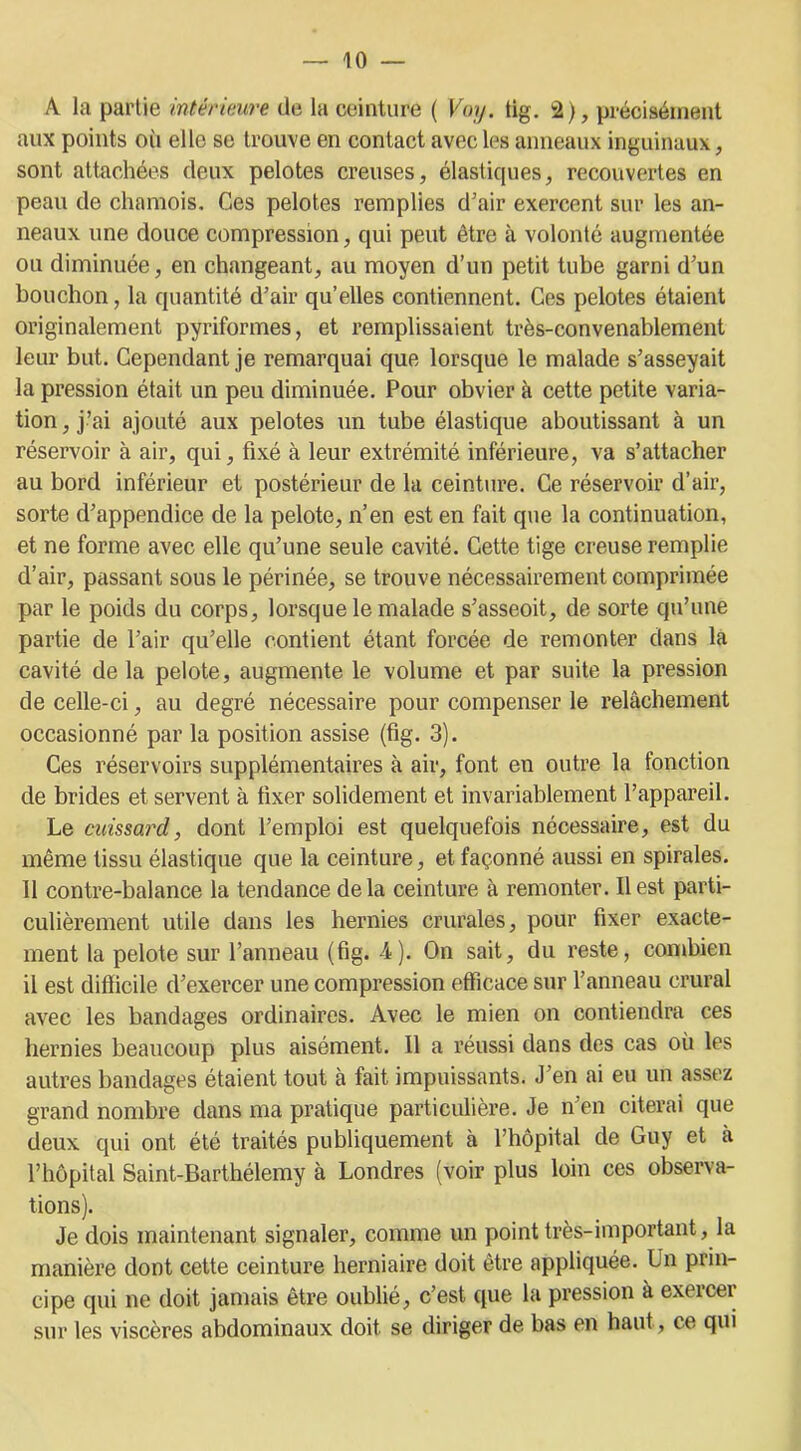 A la partie intérieure de la ceinture ( Voy. tig. 2), précisément aux points où elle se trouve en contact avec les anneaux inguinaux, sont attachées deux pelotes creuses, élastiques, recouvertes en peau de chamois. Ces pelotes remplies d’air exercent sur les an- neaux une douce compression, qui peut être à volonté augmentée ou diminuée, en changeant, au moyen d’un petit tube garni d’un bouchon, la quantité d’air qu’elles contiennent. Ces pelotes étaient originalement pyriformes, et remplissaient très-convenablement leur but. Cependant je remarquai que lorsque le malade s’asseyait la pression était un peu diminuée. Pour obvier à cette petite varia- tion, j’ai ajouté aux pelotes un tube élastique aboutissant à un réservoir à air, qui, fixé à leur extrémité inférieure, va s’attacher au bord inférieur et postérieur de la ceinture. Ce réservoir d’air, sorte d’appendice de la pelote, n’en est en fait que la continuation, et ne forme avec elle qu’une seule cavité. Cette tige creuse remplie d’air, passant sous le périnée, se trouve nécessairement comprimée par le poids du corps, lorsque le malade s’asseoit, de sorte qu’une partie de l’air qu’elle contient étant forcée de remonter dans la cavité delà pelote, augmente le volume et par suite la pression de celle-ci, au degré nécessaire pour compenser le relâchement occasionné par la position assise (fig. 3). Ces réservoirs supplémentaires à air, font en outre la fonction de brides et servent à fixer solidement et invariablement l’appareil. Le cuissard, dont l’emploi est quelquefois nécessaire, est du même tissu élastique que la ceinture, et façonné aussi en spirales. 11 contre-balance la tendance delà ceinture à remonter. Il est parti- culièrement utile dans les hernies crurales, pour fixer exacte- ment la pelote sur l’anneau (fig. 4). On sait, du reste, combien il est difficile d’exercer une compression efficace sur l’anneau crural avec les bandages ordinaires. Avec le mien on contiendra ces hernies beaucoup plus aisément. Il a réussi dans des cas où les autres bandages étaient tout à fait impuissants. J’en ai eu un assez grand nombre dans ma pratique particulière. Je n’en citerai que deux qui ont été traités publiquement à l’hôpital de Guy et à l’hôpital Saint-Barthélemy à Londres (voir plus loin ces observa- tions). Je dois maintenant signaler, comme un point très-important, la manière dont cette ceinture herniaire doit être appliquée. Un prin- cipe qui ne doit jamais être oublié, c’est que la pression à exercer sur les viscères abdominaux doit se diriger de bas en haut, ce qui