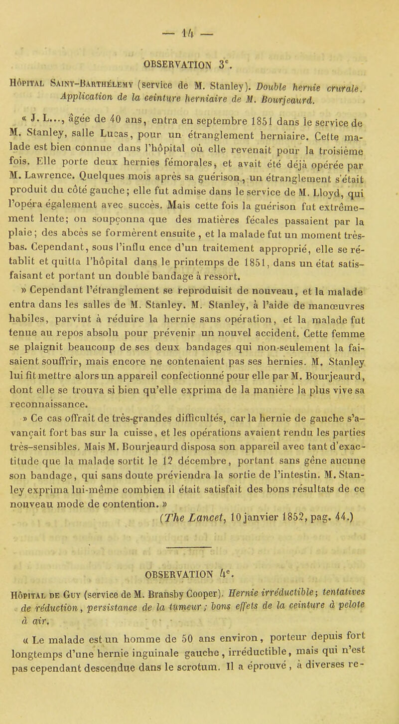 OBSERVATION 3e. Hôpital Saint-Barthélemy (service de M. Stanley). Double hernie crurale. Application de la ceinture herniaire de M. Bourjeaurd. « J.L..., âgée de 40 ans, entra en septembre 1851 dans le service de M. Stanley, salle Lucas, pour un étranglement herniaire. Celte ma- lade est bien connue dans 1 hôpital où elle revenait pour la troisième fois. Elle porte deux hernies fémorales, et avait été déjà opérée par M. Lawrence. Quelques mois après sa guérison, un étranglement s’était produit du côté gauche; elle fut admise dans le service de M. Lloyd, qui l’opéra également avec succès. Mais cette fois la guérison fut extrême- ment lente; on soupçonna que des matières fécales passaient par la plaie ; des abcès se formèrent ensuite , et la malade fut un moment très- bas. Cependant, sous l’influ ence d’un traitement approprié, elle se ré- tablit et quitta l’hôpital dans le printemps de 1851, dans un état satis- faisant et portant un double bandage à ressort. » Cependant l’étranglement se reproduisit de nouveau, et la malade entra dans les salles de M. Stanley. M. Stanley, à l’aide de manœuvres habiles, parvint à réduire la hernie sans opération, et la malade fut tenue au repos absolu pour prévenir un nouvel accident. Cette femme se plaignit beaucoup de ses deux bandages qui non-seulement la fai- saient souffrir, mais encore ne contenaient pas ses hernies. M. Stanley lui fit mettre alors un appareil confectionné pour elle par M. Bourjeaurd, dont elle se trouva si bien qu’elle exprima de la manière la plus vive sa reconnaissance. » Ce cas offrait de très-grandes difficultés, caria hernie de gauche s’a- vançait fort bas sur la cuisse, et les opérations avaient rendu les parties très-sensibles. Mais M. Bourjeaurd disposa son appareil avec tant d’exac- titude que la malade sortit le 12 décembre, portant sans gêne aucune son bandage, qui sans doute préviendra la sortie de l’intestin. M. Stan- ley exprima lui-même combien il était satisfait des bons résultats de ce nouveau mode de contention. » (The Lancet, 10 janvier 1852, pag. 44.) OBSERVATION Ue. Hôpital de Guy (service de M. Bransby Cooper). Demie irréductible ; ten tatives de réduction, persistance de la tumeur; bons effets de la ceinture à pelote à air, « Le malade est un homme de 50 ans environ, porteur depuis fort longtemps d’une hernie inguinale gaucho, irréductible, mais qui n’est pas cependant descendue dans le scrotum. Il a éprouvé , à diveises îe-