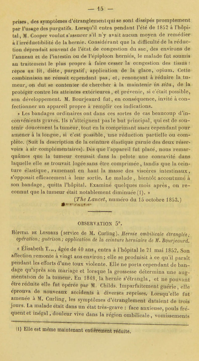 prises, des symptômes d’étranglement qui se sont dissipés promptement par l’usage des purgatifs. Lorsqu’il entra pendant l’été de 1852 à l’hôpi- tal, M. Cooper voulut s’assurer s’il n’y avait aucun moyen de remédier à l'irréductibilité de la hernie. Considérant que la difficulté de la réduc- tion dépendait souvent de l’état de congestion du sac, des environs de l’anneau et de l’inlestin ou de l’épiploon herniés, le malade fut soumis au traitement le plus propre à faire cesser la congestion des tissus : repos au lit, diète, purgatif, application de la glace, opium. Cette combinaison ne réussit cependant pas, et, renonçant à réduire la tu- meur, on dut se contenter de chercher à la maintenir in situ, de la protéger contre les atteintes extérieures , et prévenir, si c’était possible, son développement. M. Bourjeaurd fut, en conséquence, invité à con- fectionner un appareil propre à remplir ces indications. » Les bandages ordinaires ont dans ces sortes de cas beaucoup d’in- convénients graves. Ils n’atteignent pas le but principal, qui est de sou- tenir doucement la tumeur, tout en la comprimant assez cependant pour amener à la longue, si c’est possible, une réduction partielle ou com- plète. (Suit la description de la ceinture élastique garnie des deux réser- voirs à air complémentaires). Dès que l’appareil fut placé, nous remar- quâmes que la tumeur creusait dans la pelote une concavité dans laquelle elle se trouvait logée sans être comprimée, tandis que la cein- ture élastique, ramenant en haut la masse des viscères intestinaux, s’opposait efficacement à leur sortie. Le malade , bientôt accoutumé à son bandage, quitta l’hôpital. Examiné quelques mois après, on re- connut que la tumeur était notablement diminuée (1). » (The Lancet, numéro du 15 octobre 1853.) # V.ny* OBSERVATION 5e. Hôpital de Londres (service de M. Curling). Ilernie ombilicale étranglée; opération; guérison; application de la ceinture herniaire de M. Bourjeaurd. « Élisabeth T..., âgée de 40 ans, entra à l’hôpital le 21 mai 1852. Son aflection remonte à vingt ans environ; elle se produisit à ce qu’il paraît pendant les efforts d’une toux violente. Elle ne porta cependant de ban- dage qu après son mariage et lorsque la grossesse détermina une aug- mentation de la tumeur. En 1848, la hernie s’étrangla, et ne pouvant etieiéduite elle fut opérée par M. Childs. Imparfaitement guérie, elle éprouva de nouveaux accidents à diverses reprises. Lorsqu’elle fut amenee a M. Curling, les symptômes d’étranglement dataient de trois jours. La malade était dans un état très-grave : face anxieuse, pouls fré- quent et inégal, douleur vive dans la région ombilicale, vomissements (1) Elle est même maintenant entièrement réduite.