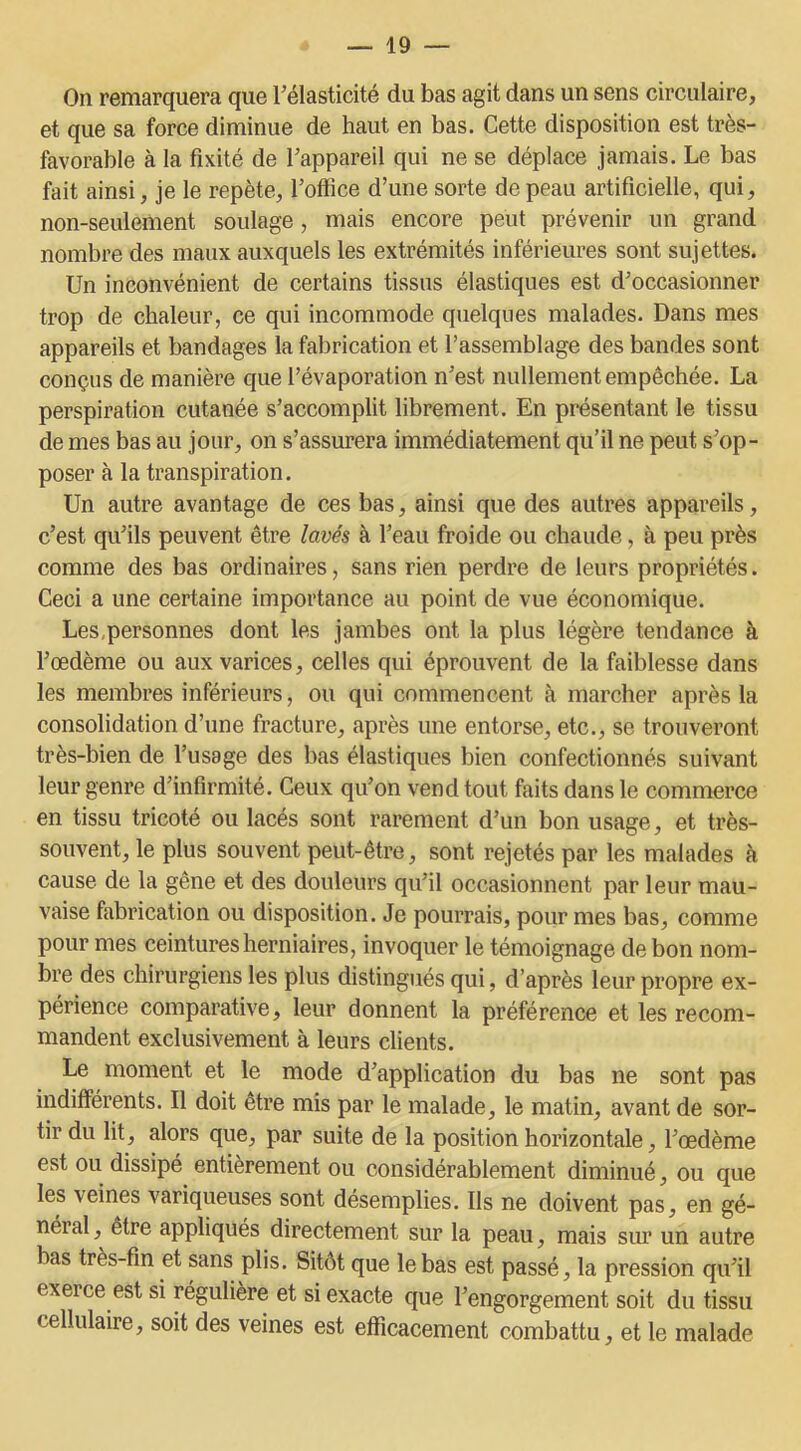 On remarquera que l’élasticité du bas agit dans un sens circulaire, et que sa force diminue de haut en bas. Cette disposition est très- favorable à la fixité de l’appareil qui ne se déplace jamais. Le bas fait ainsi, je le repète, l’office d’une sorte de peau artificielle, qui, non-seulement soulage, mais encore peut prévenir un grand nombre des maux auxquels les extrémités inférieures sont sujettes. Un inconvénient de certains tissus élastiques est d’occasionner trop de chaleur, ce qui incommode quelques malades. Dans mes appareils et bandages la fabrication et l’assemblage des bandes sont conçus de manière que l’évaporation n’est nullement empêchée. La perspiration cutanée s’accomplit librement. En présentant le tissu de mes bas au jour, on s’assurera immédiatement qu’il ne peut s’op- poser à la transpiration. Un autre avantage de ces bas, ainsi que des autres appareils, c’est qu’ils peuvent être lavés à l’eau froide ou chaude, à peu près comme des bas ordinaires, sans rien perdre de leurs propriétés. Ceci a une certaine importance au point de vue économique. Les,personnes dont les jambes ont la plus légère tendance à l’œdème ou aux varices, celles qui éprouvent de la faiblesse dans les membres inférieurs, ou qui commencent à marcher après la consolidation d’une fracture, après une entorse, etc., se trouveront très-bien de l’usage des bas élastiques bien confectionnés suivant leur genre d’infirmité. Ceux qu’on vend tout faits dans le commerce en tissu tricoté ou lacés sont rarement d’un bon usage, et très- souvent, le plus souvent peut-être, sont rejetés par les malades à cause de la gêne et des douleurs qu’il occasionnent par leur mau- vaise fabrication ou disposition. Je pourrais, pour mes bas, comme pour mes ceintures herniaires, invoquer le témoignage de bon nom- bre des chirurgiens les plus distingués qui, d’après leur propre ex- périence comparative, leur donnent la préférence et les recom- mandent exclusivement à leurs clients. Le moment et le mode d’application du bas ne sont pas indifférents. Il doit être mis par le malade, le matin, avant de sor- tir du lit, alors que, par suite de la position horizontale, l’œdème est ou dissipé entièrement ou considérablement diminué, ou que les veines variqueuses sont désemplies. Ils ne doivent pas, en gé- néial, être appliqués directement sur la peau, mais sur un autre bas très-fin et sans plis. Sitôt que le bas est passé, la pression qu’il exerce est si régulière et si exacte que l’engorgement soit du tissu cellulaire, soit des veines est efficacement combattu, et le malade