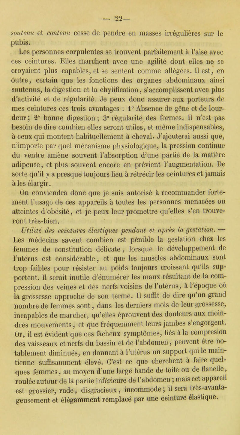 — 22— soutenu, et contenu cesse de pendre en masses irrégulières sur le pubis. Les personnes corpulentes se trouvent parfaitement à l’aise avec ces ceintures. Elles marchent avec une agilité dont elles ne se croyaient plus capables, et se sentent comme allégées. Il est, en outre, certain que les fonctions des organes abdominaux ainsi soutenus, la digestion et la chjlification, s’accomplissent avec plus d’activité et de régularité. Je peux donc assurer aux porteurs de mes ceintures ces trois avantages : 1° Absence de gêne et de lour- deur; 2° bonne digestion; 3° régularité des formes. Il n’est pas besoin de dire combien elles seront utiles, et même indispensables, à ceux qui montent habituellement à cheval. J’ajouterai aussi que, n’importe par quel mécanisme physiologique, la pression continue du ventre amène souvent l’absorption d’une partie de la matière adipeuse, et plus souvent encore en prévient l’augmentation. De sorte qu’il y a presque toujours lieu à rétrécir les ceintures et jamais aies élargir. On conviendra donc que je suis autorisé à recommander forte- ment l’usage de ces appareils à toutes les personnes menacées ou atteintes d’obésité, et je peux leur promettre qu’elles s’en trouve- ront très-bien. Utilité des ceintures élastiques pendant et après la gestation. — Les médecins savent combien est pénible la gestation chez les femmes de constitution délicate, lorsque le développement de l’utérus est considérable, et que les muscles abdominaux sont trop faibles pour résister au poids toujours croissant qu’ils sup- portent. 11 serait inutile d’énumérer les maux résultant de la com- pression des veines et des nerfs voisins de l’utérus, à l’époque où la grossesse approche de son terme. Il suffit de dire qu’un grand nombre de femmes sont, dans les derniers mois de leur grossesse, incapables de marcher, qu’elles éprouvent des douleurs aux moin- dres mouvements, et que fréquemment leurs jambes s engorgent. Or, il est évident que ces fâcheux symptômes, liés à la compresion des vaisseaux et nerfs du bassin et de l’abdomen, peuvent être no- tablement diminués, en donnant à l’utérus un support qui le main- tienne suffisamment élevé. C’est ce que cherchent à faire quel- ques femmes, au moyen d’une large bande de toile ou de flanelle, roulée autour de la partie inférieure de l’abdomen ; mais cet appaieil est grossier, rude, disgracieux, incommode ; il sera très-avanta- geusement et élégamment remplacé par une ceinture élastique.