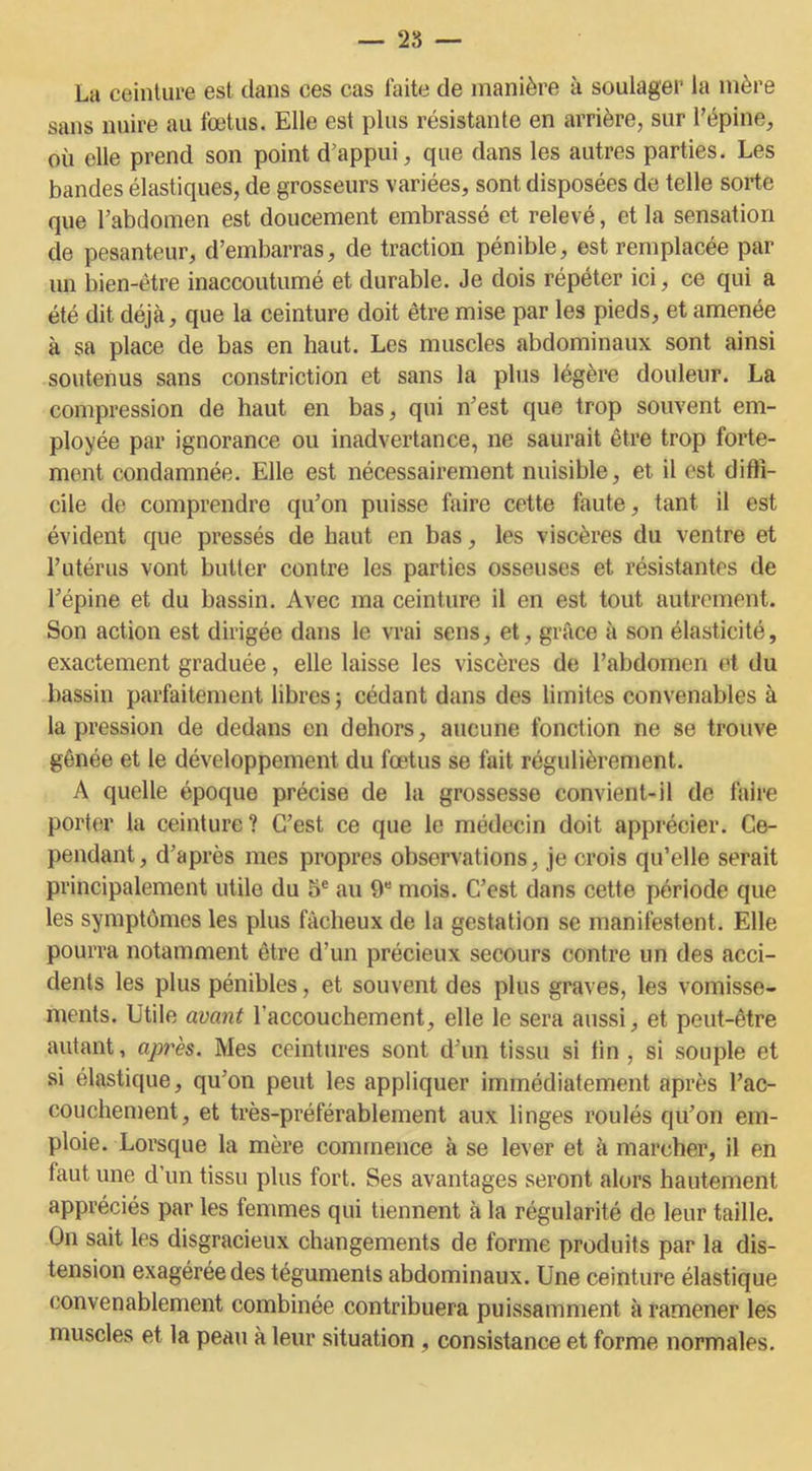 — 25 — La ceinture est dans ces cas faite de manière à soulager la mère sans nuire au fœtus. Elle est plus résistante en arrière, sur l’épine, où elle prend son point d’appui, que dans les autres parties. Les bandes élastiques, de grosseurs variées, sont disposées de telle sorte que l’abdomen est doucement embrassé et relevé, et la sensation de pesanteur, d’embarras, de traction pénible, est remplacée par un bien-être inaccoutumé et durable. Je dois répéter ici, ce qui a été dit déjà, que la ceinture doit être mise par les pieds, et amenée à sa place de bas en haut. Les muscles abdominaux sont ainsi soutenus sans constriction et sans la plus légère douleur. La compression de haut en bas, qui n’est que trop souvent em- ployée par ignorance ou inadvertance, ne saurait être trop forte- ment condamnée. Elle est nécessairement nuisible, et il est diffi- cile de comprendre qu’on puisse faire cette faute, tant il est évident que pressés de haut en bas, les viscères du ventre et l’utérus vont butter contre les parties osseuses et résistantes de l’épine et du bassin. Avec ma ceinture il en est tout autrement. Son action est dirigée dans le vrai sens, et, grâce à son élasticité, exactement graduée, elle laisse les viscères de l’abdomen et du bassin parfaitement libres -, cédant dans des limites convenables à la pression de dedans en dehors, aucune fonction ne se trouve gênée et le développement du fœtus se fait régulièrement. A quelle époque précise de la grossesse convient-il de faire porter la ceinture? C’est ce que le médecin doit apprécier. Ce- pendant, d’après mes propres observations, je crois qu’elle serait principalement utile du 5e au 9e mois. C’est dans cette période que les symptômes les plus fâcheux de la gestation se manifestent. Elle pourra notamment être d’un précieux secours contre un des acci- dents les plus pénibles, et souvent des plus graves, les vomisse- ments. Utile avant l'accouchement, elle le sera aussi, et peut-être autant, après. Mes ceintures sont d’un tissu si tin, si souple et si élastique, qu’on peut les appliquer immédiatement après l’ac- couchement, et très-préférablement aux linges roulés qu’on em- ploie. Lorsque la mère commence à se lever et à marcher, il en faut une d’un tissu plus fort. Ses avantages seront alors hautement appréciés par les femmes qui tiennent à la régularité de leur taille. On sait les disgracieux changements de forme produits par la dis- tension exagérée des téguments abdominaux. Une ceinture élastique convenablement combinée contribuera puissamment à ramener les muscles et la peau à leur situation , consistance et forme normales.