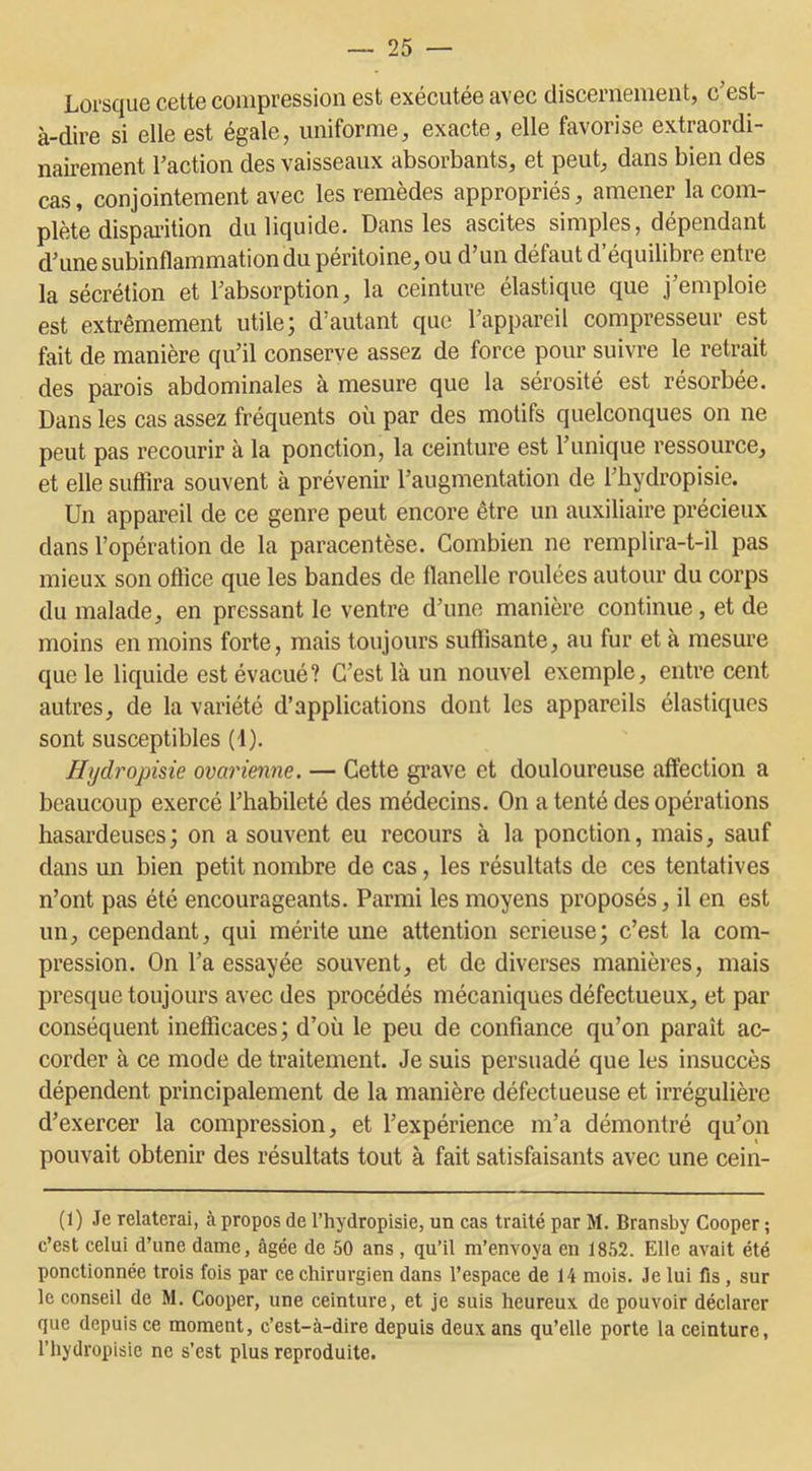 Lorsque cette compression est exécutée avec discernement, c’est- à-dire si elle est égale, uniforme, exacte, elle favorise extraordi- nairement l’action des vaisseaux absorbants, et peut, dans bien des cas, conjointement avec les remèdes appropriés, amener la com- plète disparition du liquide. Dans les ascites simples, dépendant d’une subinflammation du péritoine, ou d’un défaut d’équilibre entre la sécrétion et l’absorption, la ceinture élastique que j’emploie est extrêmement utile; d’autant que l’appareil compresseur est fait de manière qu’il conserve assez de force pour suivre le retrait des parois abdominales à mesure que la sérosité est résorbée. Dans les cas assez fréquents où par des motifs quelconques on ne peut pas recourir à la ponction, la ceinture est l’unique ressource, et elle suffira souvent à prévenir l’augmentation de l’hydropisie. Un appareil de ce genre peut encore être un auxiliaire précieux dans l’opération de la paracentèse. Combien ne remplira-t-il pas mieux son office que les bandes de flanelle roulées autour du corps du malade, en pressant le ventre d’une manière continue, et de moins en moins forte, mais toujours suffisante, au fur et à mesure que le liquide est évacué? C’est là un nouvel exemple, entre cent autres, de la variété d’applications dont les appareils élastiques sont susceptibles (4). Hydropisie ovarienne. — Cette grave et douloureuse affection a beaucoup exercé l’habileté des médecins. On a tenté des opérations hasardeuses ; on a souvent eu recours à la ponction, mais, sauf dans un bien petit nombre de cas, les résultats de ces tentatives n’ont pas été encourageants. Parmi les moyens proposés, il en est un, cependant, qui mérite une attention serieuse; c’est la com- pression. On l’a essayée souvent, et de diverses manières, mais presque toujours avec des procédés mécaniques défectueux, et par conséquent inefficaces; d’où le peu de confiance qu’on parait ac- corder à ce mode de traitement. Je suis persuadé que les insuccès dépendent principalement de la manière défectueuse et irrégulière d’exercer la compression, et l’expérience m’a démontré qu’on pouvait obtenir des résultats tout à fait satisfaisants avec une cein- (1) Je relaterai, à propos de l’hydropisie, un cas traité par M. Bransby Cooper ; c’est celui d’une dame, âgée de 50 ans , qu’il m’envoya en 1852. Elle avait été ponctionnée trois fois par ce chirurgien dans l’espace de 14 mois. Je lui fis, sur le conseil de M. Cooper, une ceinture, et je suis heureux de pouvoir déclarer que depuis ce moment, c’est-à-dire depuis deux ans qu’elle porte la ceinture, l’hydropisie ne s’est plus reproduite.