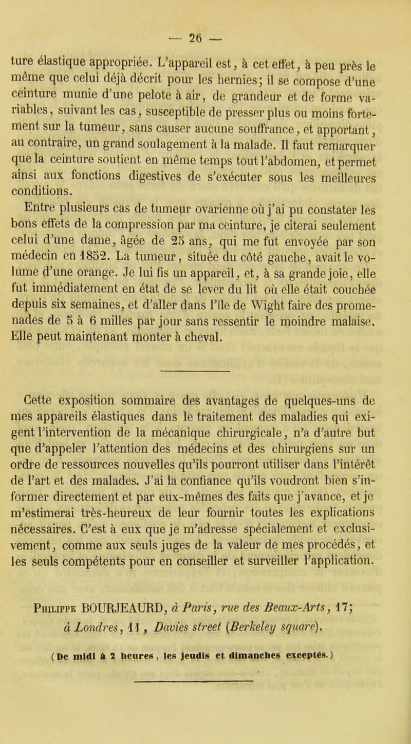 ture élastique appropriée. L’appareil est, à cet effet, à peu près le même que celui déjà décrit pour les hernies; il se compose d’une ceinture munie d’une pelote à air, de grandeur et de forme va- riables , suivant les cas, susceptible de presser plus ou moins forte- ment sur la tumeur, sans causer aucune souffrance, et apportant, au contraire, un grand soulagement à la malade. Il faut remarquer que la ceinture soutient en même temps tout l’abdomen, et permet ainsi aux fonctions digestives de s’exécuter sous les meilleures conditions. Entre plusieurs cas de tumeur ovarienne où j’ai pu constater les bons effets de la compression par ma ceinture, je citerai seulement celui d’une dame, âgée de 25 ans, qui me fut envoyée par son médecin en 1852. La tumeur, située du côté gauche, avait le vo- lume d’une orange. Je lui fis un appareil, et, à sa grande joie, elle fut immédiatement en état de se lever du lit où elle était couchée depuis six semaines, et d’aller dans l’île de Wight faire des prome- nades de 5 à 6 milles par jour sans ressentir le moindre malaise. Elle peut maintenant monter à cheval. Cette exposition sommaire des avantages de quelques-uns de mes appareils élastiques dans le traitement des maladies qui exi- gent l’intervention de la mécanique chirurgicale, n’a d’autre but que d’appeler l’attention des médecins et des chirurgiens sur un ordre de ressources nouvelles qu’ils pourront utiliser dans l’intérêt de l’art et des malades. J’ai la confiance qu’ils voudront bien s’in- former directement et par eux-mêmes des faits que j’avance, et je m’estimerai très-heureux de leur fournir toutes les explications nécessaires. C’est à eux que je m’adresse spécialement et exclusi- vement, comme aux seuls juges de la valeur de mes procédés, et les seuls compétents pour en conseiller et surveiller l’application. Philippe BOURJEAURD, à Paris, rue des Beaux-Arts, 17; à Londres, U , Davies Street (Berkeley square). ( De midi à 2 heures, les jeudis et dimanches exceptés. )