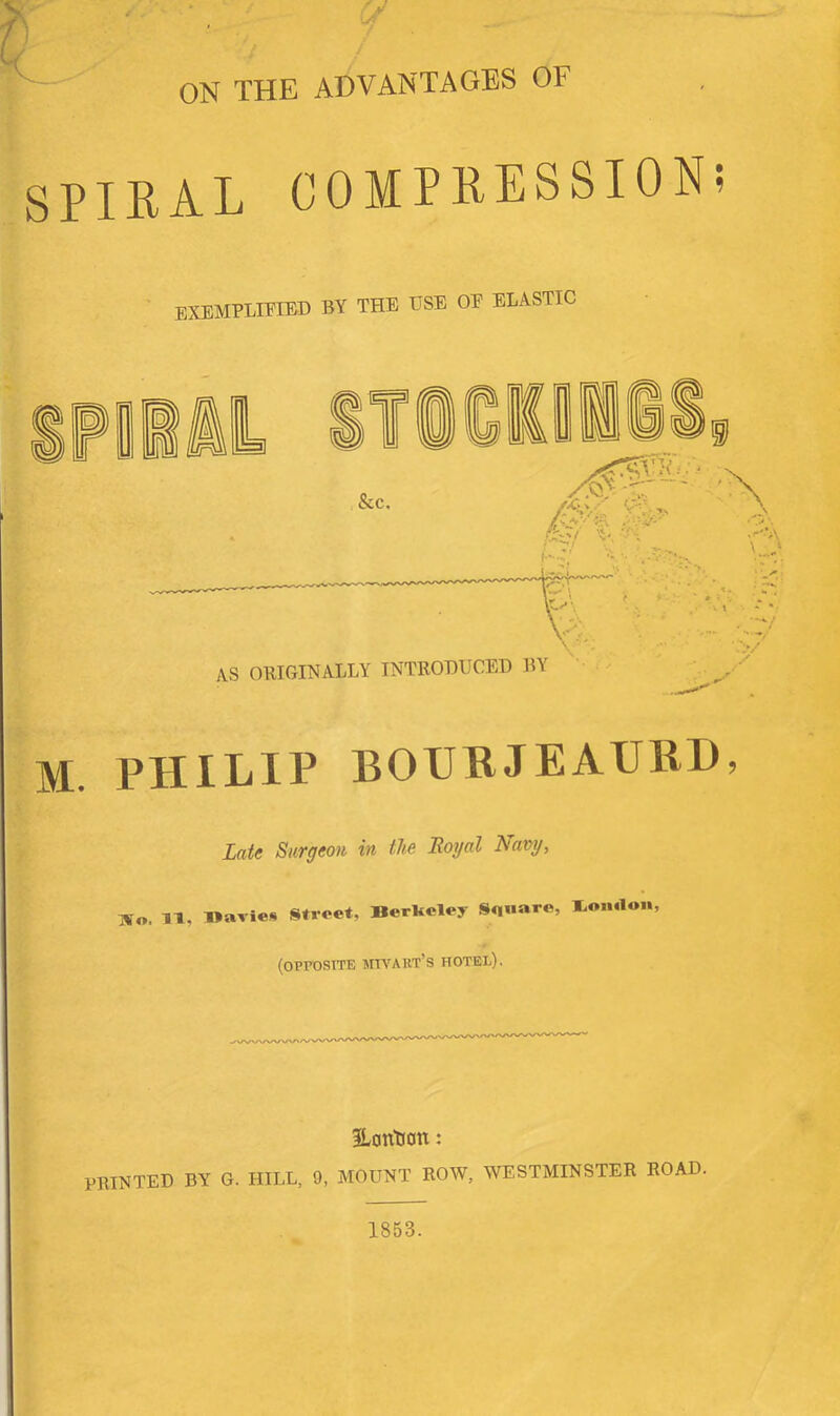 r ■ y ON THE ADVANTAGES OF SPIRAL COMPRESSION; EXEMPLIFIED BY THE USE OE ELASTIC M. PHILIP BOURJEAUHD, LaU Surgeon in tUo Boyal T^awj, lïo. IT, maries Street, Berkeley Square, loii.lon, (opposite jm^AllT’s HOTEL). 3Lantion : PRINTED BY G. HILL, 9, MOUNT EOW, WESTMINSTER ROAD. 1853.