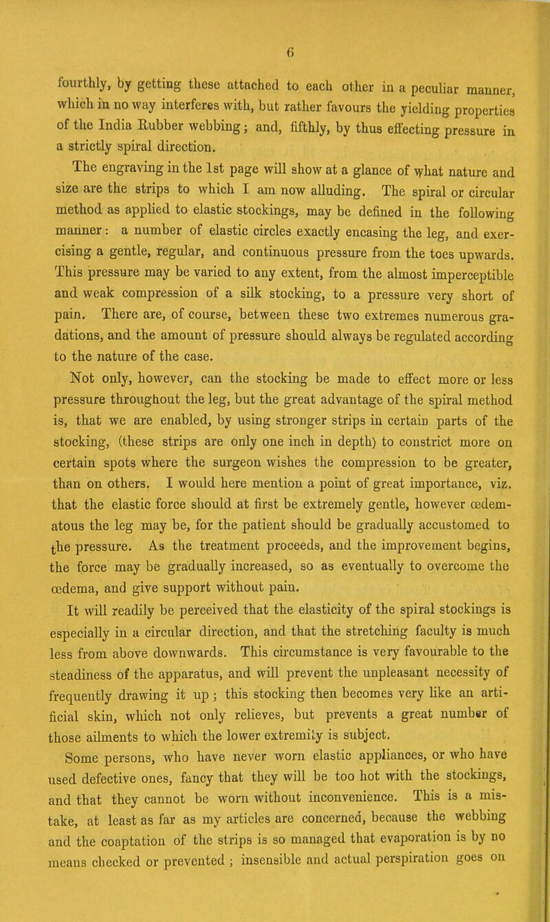 Iburthly, by getting these attachée! to each other in a peculiar manner, which in no way interfères with, but rather faveurs the yielding properties of tlie India Kubber webbing; and, fifthly, by thus effecting pressure in a strictly spiral direction. The engraving in the Ist page will show at a glance of \yhat nature and size are the strips to whicb I am now aUuding. The spiral or circular method as applied to elastic stockings, may be defined in the foUowing manner : a number of elastic circles exactly encasing tbe leg, and exer- cising a gentle, regular, and continuons pressure from the toes upwards. This pressure may be varied to any extent, from the almost imperceptible and weak compression of a sük stocking, to a pressure very short of pain. Tbere are, of course, between these two extremes numerous gra- dations, and the amount of pressure should always be regulated according to the nature of the case. Not only, however, can the stocking be made to effect more or less pressure throughout the leg, but the great advantage of the spiral method is, that we are enabled, by using stronger strips in certain parts of the stocking, (these strips are only one inch in depth) to constrict more on certain spots where the surgeon wishes the compression to be greater, than on others. I would here mention a point of great importance, viz. that the elastic force should at first be extremely gentle, however œdem- atous the leg may be, for the patient should be gradually accustomed to the pressure. As the treatment proceeds, and the improvement begins, the force may be graduaUy increased, so as eventually to overcome the œdema, and give support without pain. It will readily be perceived that the elasticity of the spiral stockings is especially in a circular direction, and that the stretching faculty is much less from above downwards. This cii’cumstance is very favourable to the steadiness of the apparatus, and will prevent the unpleasant necessity of frequently drawing it up ; this stocking then becomes very like an arti- ficial skin, which not only relieves, but prevents a great number of those aliments to which the lower extremily is subject. Some persons, who hâve never worn elastic appliances, or who hâve used defective ones, fancy that they will be too hot with the stockings, and that they cannot be worn without inconvenience. This is a mis- take, at least as far as my articles are concerned, because the webbiug and the coaptation of the strips is so managed that évaporation is by no means checked or prevented ; insensible and actual perspiration goes on