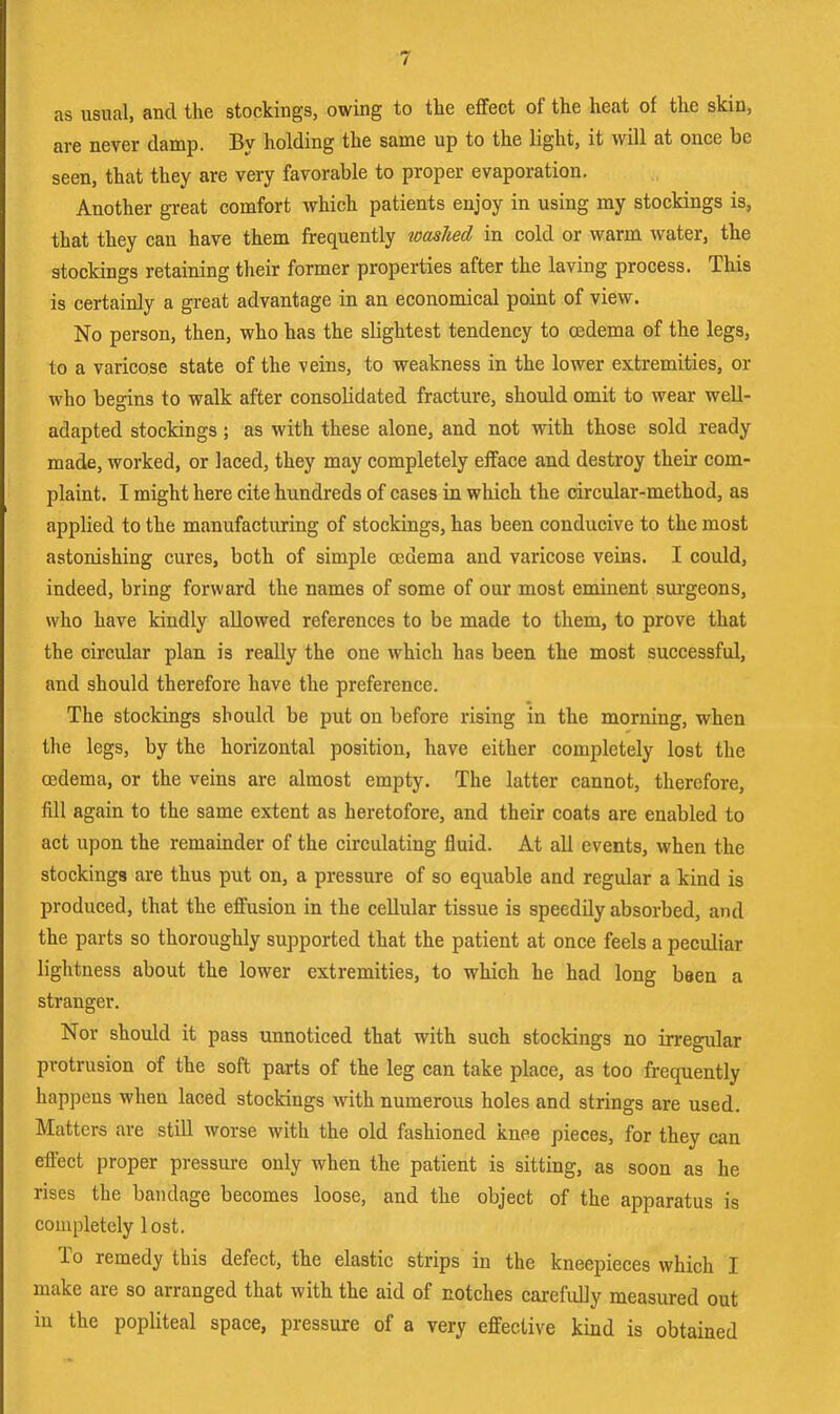 as usual, and the stockings, owing to tlie effect of the heat of the skin, are never damp. By holding the same up to the light, it will at once be seen, that they are very favorable to proper évaporation. Another great comfort v^hich patients enjoy in using my stockings is, that they can hâve them frequently washed in cold or warm water, the stockings retaining their former properties after the laving process. This is certainly a great advantage in an economical point of view. No person, then, who has the slightest tendency to œdema of the legs, to a varicQse state of the veins, to weakness in the lower extremities, or who begins to walk after Consolidated fracture, should omit to wear well- adapted stockings ; as with these alone, and not with those sold ready made, worked, or laced, they may completely eiface and destroy their com- plaint. I might here cite hundreds of cases in which the oircular-method, as applied to the manufactnring of stockings, has been conducive to the most astonishing cures, both of simple œdema and varicose veins. I could, indeed, bring forward the names of some of our most eminent sui’geons, who hâve kindly allowed référencés to be made to them, to prove that the circular plan is really the one which has been the most successful, and should therefore hâve the preference. The stockings should be put on before rising in the morning, when the legs, by the horizontal position, hâve either completely lost the œdema, or the veins are almost empty. The lutter cannot, therefore, fill again to the same extent as heretofore, and their coats are enabled to act upon the remainder of the circulating fluid. At ail events, when the stockings are thus put on, a pressure of so equable and regular a kind is produced, that the effusion in the cellular tissue is speedily absorbed, and the parts so thoroughly supported that the patient at once feels a peculiar lightness about the lower extremities, to which he had long been a stranger. Nor should it pass unnoticed that with such stockings no irregular protrusion of the soft parts of the leg can take place, as too frequently happeus when laced stockings with numerous holes and strings are used. Matters are stiU worse with the old fashioned knee pièces, for they can eflhct proper pressure only when the patient is sitting, as soon as he rises the bandage becomes loose, and the object of the apparatus is completely lost. To remedy this defect, the elastic strips in the kneepieces which I make are so arranged that with the aid of notches carefuUy measured out in the popliteal space, pressure of a very effective kind is obtained