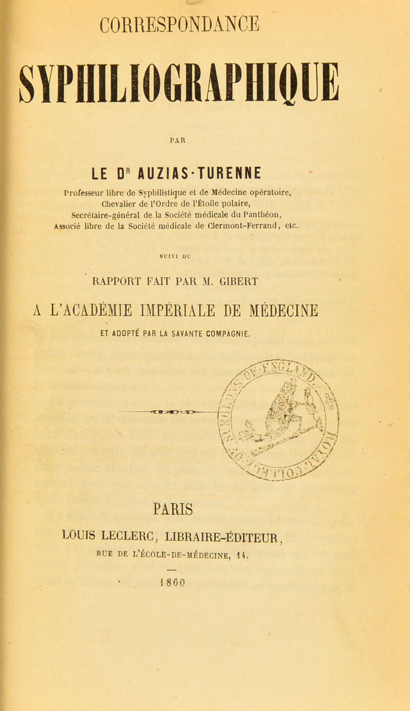 SYPHILIOGRAPHIOUË PAR LE D'' AUZIAS-TURENNE Professeur libre de Syphilistique et de Médecine opératoire. Chevalier de l’Ordre de l'Étoile polaire, Secrétaire-général de la Société médicale du Panthéon, Associé libre de la Société médicale de Clermont-Ferrand, etc. SUIVI DU ' RAPPORT FAIT PAR M. GIRERT A L’ACADÉMIE IMPÉRIALE DE MÉDECINE ET ADOPTÉ PAR LA SAVANTE COMPAGNIE. PARIS LOUIS LECLERC, LIBRAIRE-ÉDITEUR, RUE DE L’ÉCOLE-DE-MÉDECINE, 14. 1860