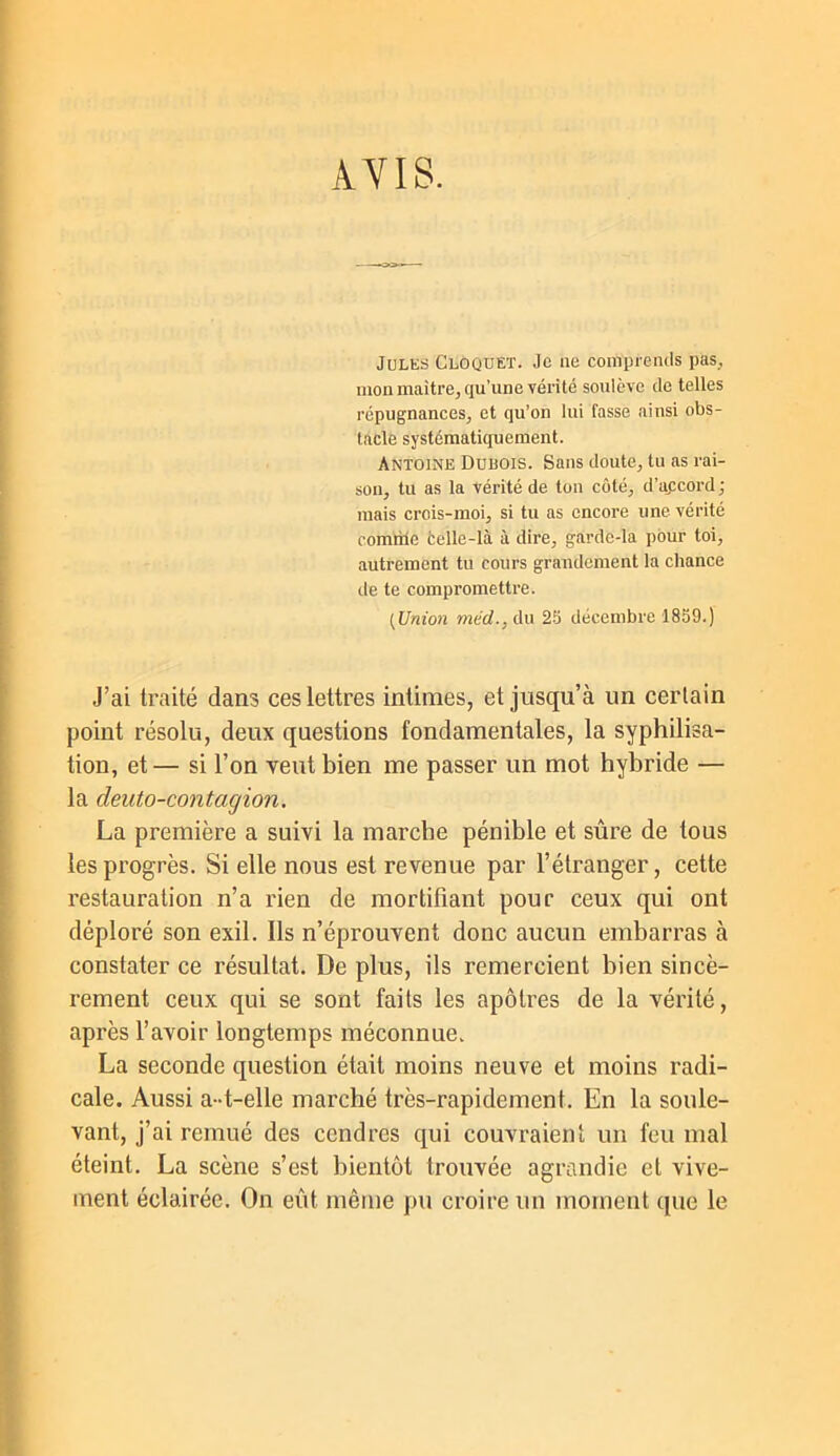 AVIS. Jules Cloqdet. Je ne comprends pas, mon maître, qu’une véi’i té soulève de telles répugnances, et qu’on lui fasse ainsi obs- tacle systématiquement. Antoine Dubois. Sans doute, tu as rai- son, tu as la vérité de ton côté, d’apcord ; mais crois-moi, si tu as encore une vérité comrile telle-là à dire, garde-la pour toi, autrement tu cours grandement la chance de te compromettre. {Union »iérf.,du 2.5 décembre 1859.) J’ai traité dans ces lettres intimes, et jusqu’à un certain point résolu, deux questions fondamentales, la syphilisa- tion, et — si l’on veut bien me passer un mot hybride — la deuto-contagion. La première a suivi la marche pénible et sûre de tous les progrès. Si elle nous est revenue par l’étranger, cette restauration n’a rien de mortifiant pour ceux qui ont déploré son exil. Ils n’éprouvent donc aucun embarras à constater ce résultat. De plus, ils remercient bien sincè- rement ceux qui se sont faits les apôtres de la vérité, après l’avoir longtemps méconnue. La seconde question était moins neuve et moins radi- cale. Aussi a-t-elle marché très-rapidement. En la soule- vant, j’ai remué des cendres qui couvraient un feu mal éteint. La scène s’est bientôt trouvée agrandie et vive- ment éclairée. On eût même pu croire un moment que le