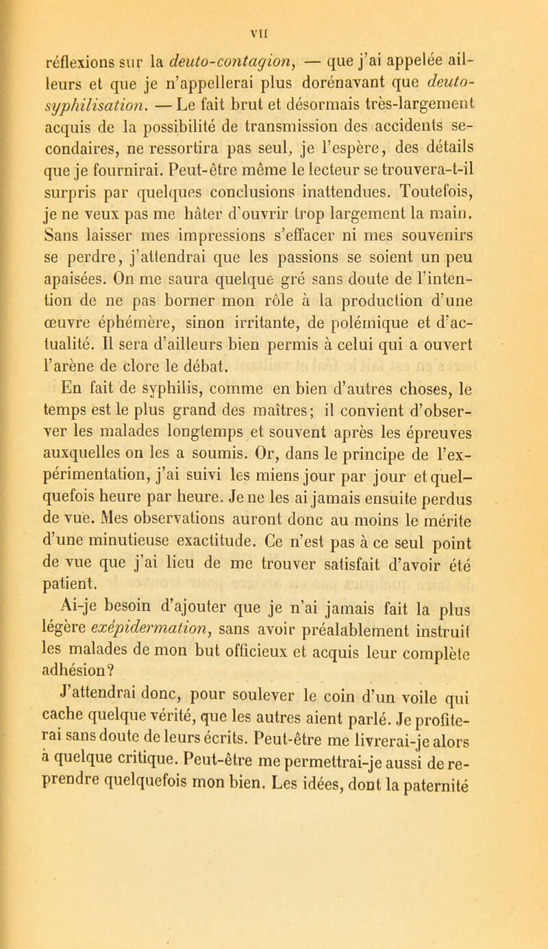 vu réflexions sur la deuto-contagion, — que j’ai appelée ail- leurs et que je n’appellerai plus dorénavant que deuto- syphilisation. —Le fait brut et désormais très-largement acquis de la possibilité de transmission des accidents se- condaires, ne ressortira pas seul, je l’espère, des détails que je fournirai. Peut-être même le lecteur se trouvera-t-il surpris par quelques conclusions inattendues. Toutefois, je ne veux pas me hâter d’ouvrir trop largement la main. Sans laisser mes impressions s’effacer ni mes souvenirs se perdre, j’attendrai que les passions se soient un peu apaisées. On me saura quelque gré sans doute de l’inten- tion de ne pas borner mon rôle à la production d’une oeuvre éphémère, sinon irritante, de polémique et d’ac- tualité. Il sera d’ailleurs bien permis à celui qui a ouvert l’arène de clore le débat. En fait de syphilis, comme en bien d’autres choses, le temps est le plus grand des maîtres; il convient d’obser- ver les malades longtemps et souvent après les épreuves auxquelles on les a soumis. Or, dans le principe de l’ex- périmentation, j’ai suivi les miens jour par jour et quel- quefois heure par heure. Je ne les ai jamais ensuite perdus de vue. Mes observations auront donc au moins le mérite d’une minutieuse exactitude. Ce n’est pas à ce seul point de vue que j’ai lieu de me trouver satisfait d’avoir été patient. Ai-je besoin d’ajouter que je n’ai jamais fait la plus légère exépidermation, sans avoir préalablement instruit les malades de mon but officieux et acquis leur complète adhésion? J attendrai donc, pour soulever le coin d’un voile qui cache quelque vérité, que les autres aient parlé. Je profite- rai sans doute de leurs écrits. Peut-être me livrerai-je alors à quelque critique. Peut-être me permettrai-je aussi de re- prendre quelquefois mon bien. Les idées, dont la paternité