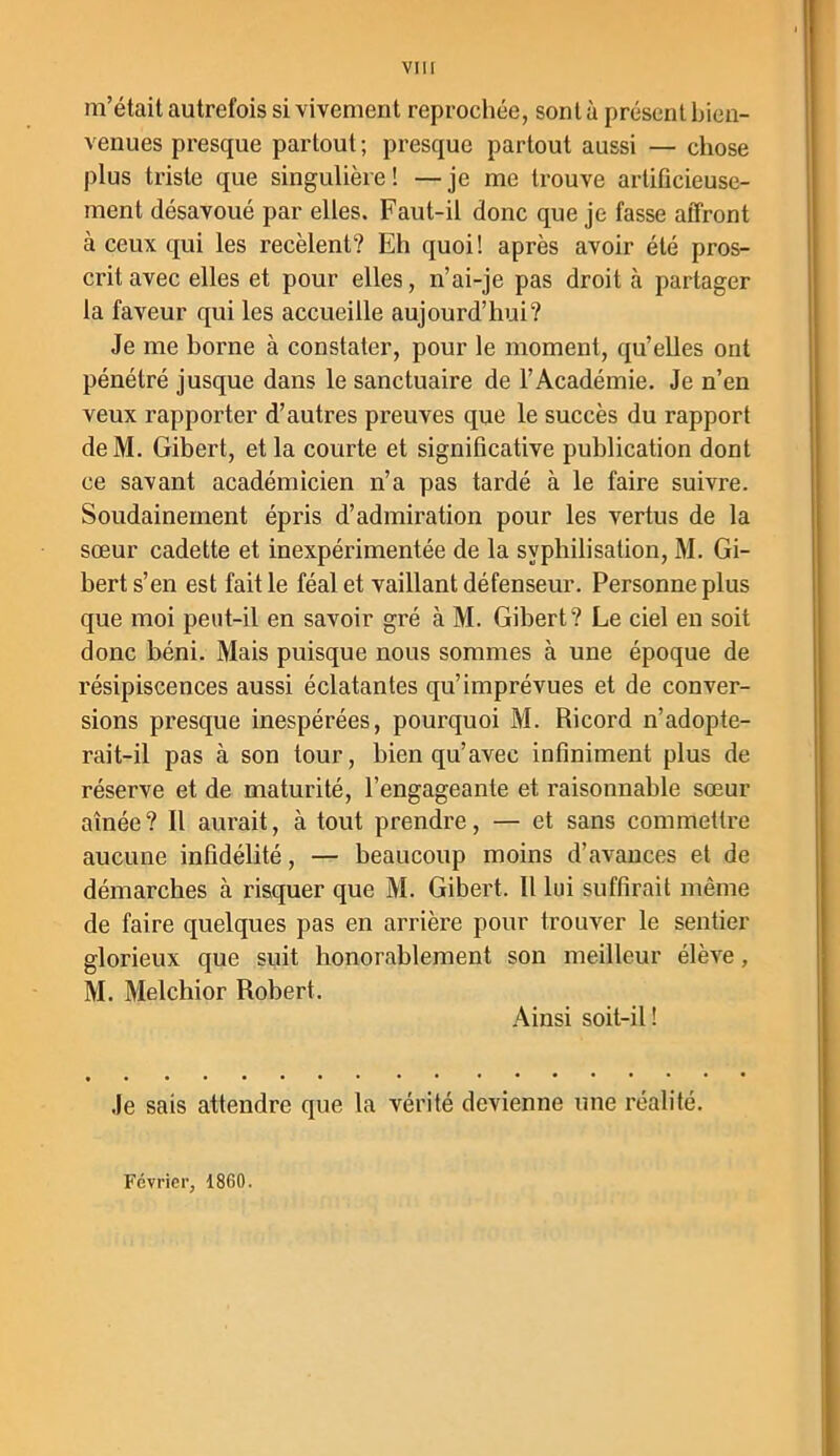 m’était autrefois si vivement reprochée, sont à présent bien- venues presque partout ; presque partout aussi — chose plus triste que singulière! —je me trouve artificieuse- ment désavoué par elles. Faut-il donc que je fasse affront à ceux qui les recèlent? Eh quoi! après avoir été pros- crit avec elles et pour elles, n’ai-je pas droit à partager la faveur qui les accueille aujourd’hui? Je me home à constater, pour le moment, qu’elles ont pénétré jusque dans le sanctuaire de l’Académie. Je n’en veux rapporter d’autres preuves que le succès du rapport deM. Gibert, et la courte et significative publication dont ce savant académicien n’a pas tardé à le faire suivre. Soudainement épris d’admiration pour les vertus de la sœur cadette et inexpérimentée de la syphilisation, M. Gi- bert s’en est fait le féal et vaillant défenseur. Personne plus que moi peut-il en savoir gré à M. Gibert? Le ciel en soit donc béni. Mais puisque nous sommes à une époque de résipiscences aussi éclatantes qu’imprévues et de conver- sions presque inespérées, pourquoi M. Ricord n’adopte- rait-il pas à son tour, bien qu’avec infiniment plus de réserve et de maturité, l’engageante et raisonnable sœur aînée ? Il aurait, à tout prendre, — et sans commettre aucune infidélité, — beaucoup moins d’avances et de démarches à risquer que M. Gibert. Il lui suffirait même de faire quelques pas en arrière pour trouver le sentier glorieux que suit honorablement son meilleur élève, M. Melchior Robert. Ainsi soit-il ! Je sais attendre que la vérité devienne une réalité. Février, 1860.