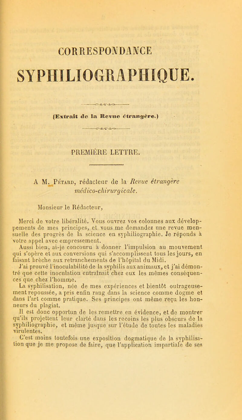 SYPHILIOGRAPHIOUE. (Extrait <Ic la Rcxuo étrangère..) PREMIÈRE LETTRE. A M. PÉTARD, rédacteur de la Revue étrangère médico-chirurgicale. Monsieur le Rédacteur, Merci de votre libéralité. Vous ouvrez vos colonnes aux dévelop- pements de mes principes, et vous me demandez une revue men- suelle des progrès de la science en syphiliographie. Je réponds à votre appel avec empressement. .\ussi bien, ai-je concouru à donner l’impulsion au mouvement qui s’opère et aux conversions qui s’accomplissent tous les jours, en faisant brèche aux retranchements de l’hôpital du Midi. .l’ai prouvé l’inoculabilité de la syphilis aux animaux, et j’ai démon- tré que cette inoculation entraînait chez eux les mêmes conséquen- ces que chez l’homme. La syphilisation, née de mes expériences et bientôt outrageuse- ment repoussée, a pris enfin rang dans la science comme dogme et dans l’art comme pratique. Ses principes ont même reçu les hon- neurs du plagiat. Il est donc ojiportun de les remettre en évidence, et de montrer qu’ils projettent leur clarté dans les recoins les plus obscurs de la syphiliographie, et même jusque sur l’étude de toutes les maladies virulentes. C’est moins toutefois une exposition dogmatique de la syphilisa- tion que je me propose de faire, que l’application impartiale de ses