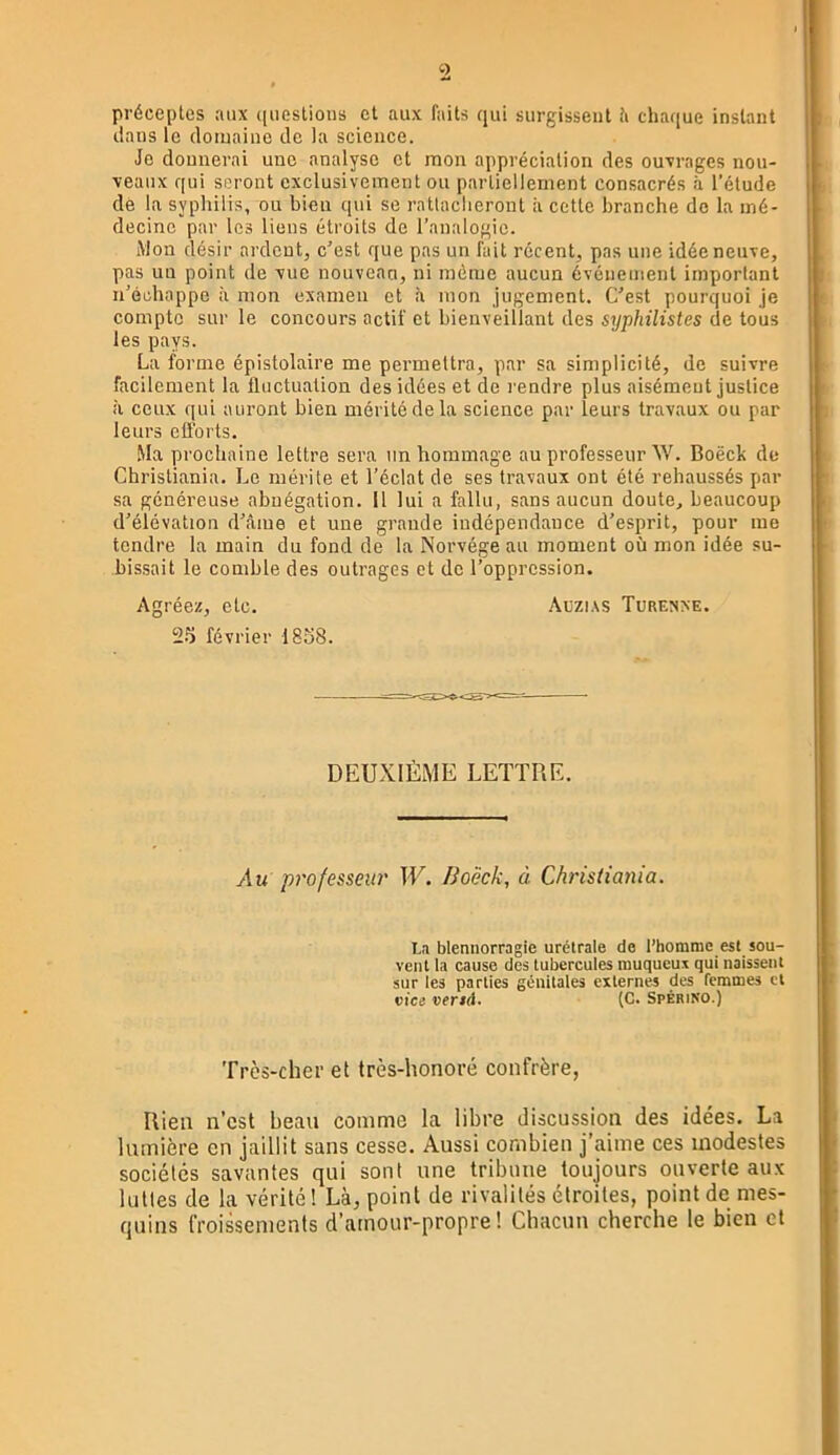 » préceptes aux quostious et aux faits qui surgissent ti chaque instant dans le domaine de la science. Je donnerai une analyse et mon appréciation des ouxrages nou- veaux qui seront exclusivement ou partiellement consacrés à l’élude de la syphilis, ou bien qui se rntlaclieront à cette branche de la mé- decine par les liens étroits de l’analogie. Mon désir ardent, c’est que pas un fait récent, pas une idée neuve, pas un point de vue nouveau, ni même aucun événement important n’échappe à mon examen et à mon jugement. C’est pourquoi je compte sur le concours actif et bienveillant des syphilistes de tous les pays. La forme épistolaire me permettra, par sa simplicité, de suivre facilement la fluctuation des idées et de l'endre plus aisément justice à ceux qui auront bien mérité de la science par leurs travaux ou par leurs efforts. .Ma prochaine lettre sera un hommage au professeur W. Boëck de Christiania. Le mérite et l’éclat de ses travaux ont été rehaussés par sa généreuse abnégation. 11 lui a fallu, sans aucun doute, beaucoup d’élévation d’éme et une grande indépendance d’esprit, pour me tendre la main du fond de la Norvège au moment où mon idée su- bissait le comble des outrages et de l’oppression. Agréez, etc. Auzias Turenxe. 25 février 1858. DEUXIÈME LETTRE. Au professeur W. Boëck, à Christia7iia. La blennorragie urétrale de l’homme est sou- vent la cause des tubercules muqueux qui naissent sur les parties génitales externes des femmes et vice vend. (C. Spérino.) Très-cher et très-honoré confrère, Rien n’est beau comme la libre discussion des idées. La lumière en jaillit sans cesse. Aussi combien j’aime ces modestes sociétés savantes qui sont une tribune toujours ouverte aux luttes de la vérité! Là, point de rivalités étroites, point de mes- quins froissements d’amour-propre! Chacun cherche le bien et