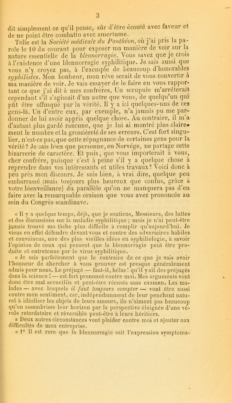 dit simplement ce qu’il |)eiisc, sûr d'ôire écouté avec faveur et de ne point être combattu avec amertume. Telle est la Société médicale du Panthéon, où j’ai pris la pa- role le 10 du courant pour exposer ma manière de voir sur la nature essentielle de la blennorragie. Vous savez que je crois à l’existence d’une blennorragie syphilitique. Je sais aussi que vous n’y croyez pas, à l’exemple de beaucoup d’honorables sijphilistes. Mon bonheur, mon rêve serait devons convertir à ma manière de voir. Je vais essayer de le faire en vous rappor- tant ce que j’ai dit à mes confrères. Un scrupule m’arrêterait cependant s’il s’agissait d’un autre que vous, de quelqu’un qui- pût être offusqué par la vérité. 11 y a ici quelques-uns de ces gens-là. Un d’entre eux, par exemple, n’a jamais pu me par- donner de lui avoir appris quelque chose. Au contraire, il m’a d’autant plus gardé rancune, que je lui ai montré plus claire» ment 1e nombre et la grossièreté de ses erreurs. C’est fort singu- lier, n’est-ce pas, que cette répugnance de certaines gens pour la vérité? Je sais b>en que personne, en Norvège, ne partage celle bizarrerie de caractère. Et puis, que vous importerait à vous, cher confrère, puisque c’est à peine s’il y a quelque chose à reprendre dans vos intéressants et utiles travaux? Voici donc à peu près mon discours. Je suis bien, à vrai dire, quelque peu embarrassé (mais toujours plus heureux que confus, grâce à votre bienveillance) du parallèle qu’on ne manquera pas d’en faire avec la remarquable oraison que vous avez prononcée au sein du Congrès Scandinave. « Il y a quelque temps, déjà, que je soutiens. Messieurs, des luttes et des discussions sur la maladie syphilitique; mais je n’ai peut-être jamais trouvé ma tâche plus difficile à remplir qu’aujourd’hui. Je viens en effet défendre devant vous et contre des adversaires habiles et convaincus, une des plus vieilles idées en syphiliologie, à savoir l’opinion de ceux qui pensent que la blennorragie peut être pro- duite et entretenue par le virus syphilitique. « Je sais parfaitement que le contraire de ce que je vais avoir l’honneur de chercher à vous prouver est presque généralement admis pour nous. Le préjugé — faut-il, hélas 1 qu’il y ait des préjugés dans la science ! — est fort prononcé contre moi. Mes arguments vont donc cire mal accueillis et peut-être récusés sans examen. Les ma- lades — avec lesquels il faut toujours compter — vont être aussi contre mon sentiment, car, indépendamment de leur penchant natu- rel il idéaliser les objets de leurs amours, ils n’aiment pas beaucoup qu’on assombrisse leur horizon par la perspective éloignée d’une vé- role retardataire et réversible peut-être à leurs héritiers, « Deux autres circonstances vont plaider contre moi et ajouter aux difficultés de mon entreprise. « t” 11 est rare que la blennorragie soit l’expression symptoma-