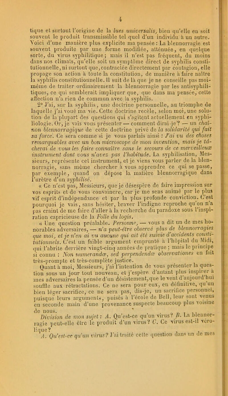 tique et surtout l’origine de la lues universalis, bien qu’elle en soit souvent le produit transmissible tel quel d’un individu à un autre. Voici d’une manière plus explicite ma pensée: La blennorragie est souvent produite par une forme modiliée, atténuée, en quelque sorte, du virus syphilitique ; mais il n’est pas fréquent, du moins dans nos climats, qu’elle soit un symptéine direct de sypliilis consti- tutionuelle,ni surtout que, contractée directement par contagion, elle propage son action à toute la constitution, de manière à faire naître la syphilis constitutionnelle. 11 suit de Là que je ne conseille pas moi- même de traiter ordinairement la blennorragie par les antisyphili- tiques, ce qui semblerait impliquer que, (|ue dans ma pensée, celte affection n’a rien de commun avec la syphilis. 2“ J’ai, sur la syphilis, une doctrine personnelle, au triomphe de laquelle j’ai voué ma vie. Cette doctrine recèle, selon moi, une solu- tion de la plupart des questions qui s’agitent actuellement en syphi- liologie. Or, je vais vous présenter — comment dirai-je ? — un chaî- non blennorragique de cette doctrine privé de la solidarité qui fait sa force. Ce sera comme si je vous parlais ainsi : J’ai vu des choses remarquables avec un bon microscope de mon invention, mais je tâ- cherai de vous les faire connaître sans le secours de ce merveilleux instrument dont vous n’avez pas l’habitude. La syphilisation. Mes- sieurs, représente cet instrument, et je viens vous parler de la blen- norragie, sans même chercher à vous apprendre ce qui se passe, par exemple, quand on dépose la matière blennorragique dans l’urètre d’un syphilisé. « Ce n’est pas. Messieurs, que je désespère de faire impression sur vos esprits et de vous convaincre, car je me sens animé par le plus vif esprit d’indépendance et par la plus profonde conviction. C’est pourquoi je vais, sans hésiter, braver l’indigne reproche qu’on n’a pas craint de me faire d’aller à la recherche du paradoxe sous l’inspi- ration capricieuse de la Folle du logis. « Une question préalable. Personne^ — vous a dit un de mes ho- norables adversaires, — n’a peut-être observé plus de blennoiragies que moi, et je n’en ai vu aucune qui ait été suivie d’accidents coiisti- tutionnels. C’est un faible argument emprunté à l’hôpital du .Midi, qui l’abrite dei’rière vingt-cinq années de pratique; mais le principe si connu : Non numerandœ, sed perpendendœ observationes eu fait ti’ès-prompte et très-complète justice. Quant à moi, Messieurs, j’ai l’intention de vous présenter la ques- tion sous un jour tout nouveau, et j’espère, d’autant plus inspirer à mes adversaires la pensée d’un désistement, que le vent d’aujourd nui souffle aux rétractations. Ce ne sera pour eux, en définitive, qu un bien léger sacrilice, ce ne sera pas, dis-je, un sacrifice personnel, puisque leurs arguments, puisés à l’école de Bell, leur sont venus en seconde main d’une provenance suspecte beaucoup plus voisine de nous. ’ a n t 1 I Division de mon sujet: Â. Qu’est-ce qu’un virus? /L La blennor- ragie peut-elle être le produit d’un virus? C. Ce virus esl-il vero- liqiie? . . -, 1 .•1. Qu’esl-ce qu’un virus? J'ai traité ccltc ijucstion dan* un de mes