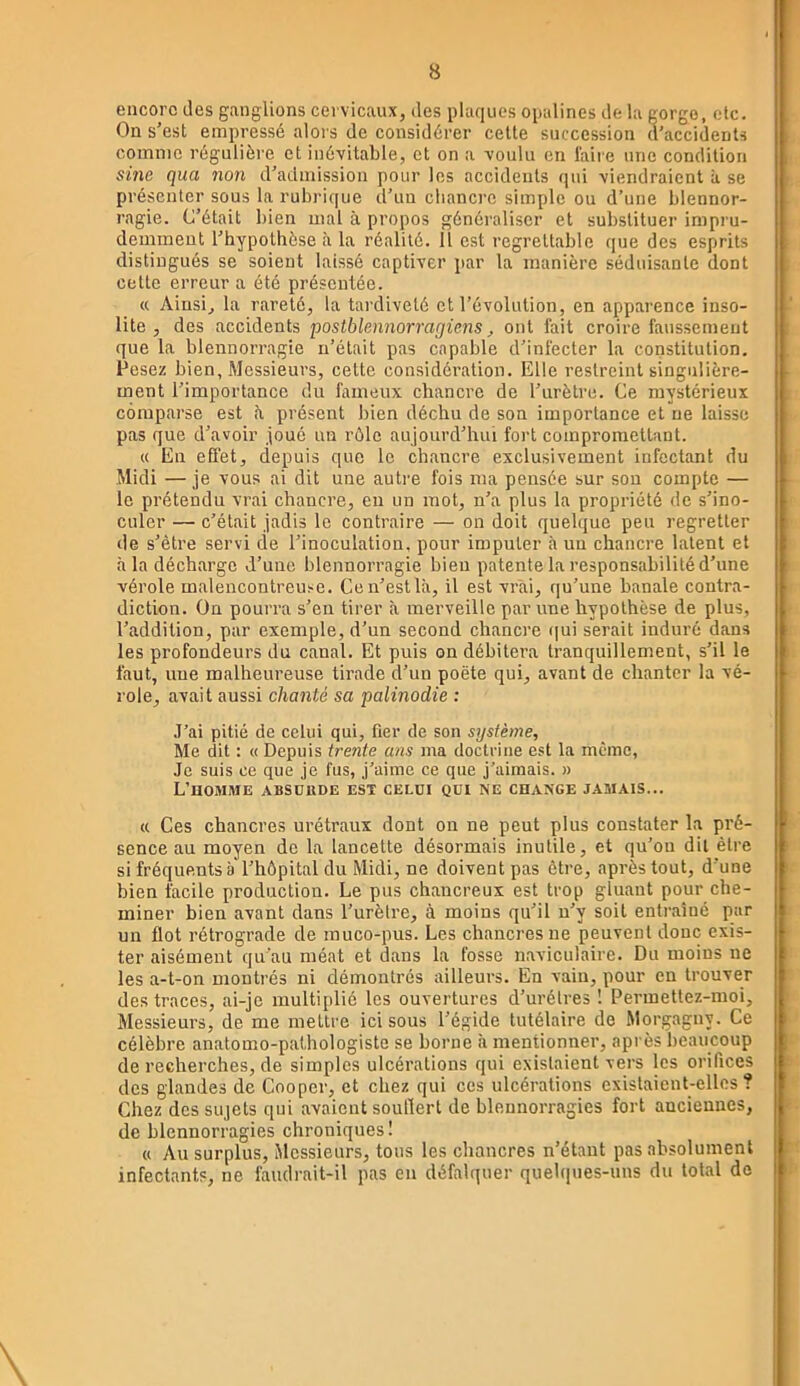 encore des ganglions cervicaux, des plaques opalines de la gorge, etc. On s’est empressé alors de considérer cette succession d’accidents comme régulière et inévitable, et on a voulu en faire une condition sine qua non d’admission pour les accidents qui viendraient à se présenter sous la rubrique d’un chancre simple ou d’une blennor- ragie. C’était bien mal à propos généraliser et substituer impru- demment l’hypothèse à la réalité. 11 est regrettable que des esprits distingués se soient laissé captiver par la manière séduisante dont cette erreur a été présentée. « Ainsi, la rareté, la tai'diveté et l’évolution, en apparence inso- lite , des accidents postblennorragicns, ont fait croire faussement que la blennorragie n’était pas capable d’infecter la constitution. Pesez bien, Messieurs, cette considération. Elle restreint singulière- ment l’importance du fameux chancre de l’urètre. Ce mystérieux comparse est h présent bien déchu de son importance et ne laisse pas que d’avoir joué un rôle aujourd’hui fort compromettant. « En effet, depuis que le chancre exclusivement infectant du Midi —je vous ai dit une autre fois ma pensée sur son compte — le prétendu vrai chancre, en un mot, n’a plus la propriété de s’ino- culer — c’était jadis le contraire — on doit quelque peu regretter de s’ètre servi de l’inoculation, pour imputer à un chancre latent et à la décharge d’une blennorragie bien patente la responsabilité d’une vérole malencontreuse. Ce n’est la, il est vrai, qu’une banale contra- diction. On pourra s’en tirer à merveille par une hypothèse de plus, l’addition, par exemple, d’un second chancre (jui serait induré dans les profondeurs du canal. Et puis on débitera tranquillement, s’il le faut, une malheureuse tirade d’un poète qui, avant de chanter la vé- role, avait aussi chanté sa palinodie : J’ai pitié de celui qui, fier de son système. Me dit ; « Depuis trente ans ma doctrine est la même, Je suis ce que je fus, j’aime ce que j’aimais. » L’homme absdude est celui qui ne change jamais... « Ces chancres urétraux dont on ne peut plus constater la pré- sence au moyen de la lancette désormais inutile, et qu’on dit être si fréquents a'l’hôpital du Midi, ne doivent pas être, après tout, d’une bien facile production. Le pus chancreux est trop gluant pour che- miner bien avant dans l’urètre, à moins qu’il n’y soit entraîné par un flot rétrograde de muco-pus. Les chancres ne peuvent donc exis- ter aisément qu’au méat et dans la fosse naviculaire. Du moins ne les a-t-on montrés ni démontrés ailleurs. En vain, pour en trouver des traces, ai-je multiplié les ouvertures d’urélres ! Permettez-moi, Messieurs, de me mettre ici sous l’égide tutélaire de Morgagny. Ce célèbre anatomo-pathologiste se borne à mentionner, après beaucoup de recherches, de simples ulcérations qui existaient vers les orifices des glandes de Cooper, et chez qui ces ulcérations existaient-elles? Chez des sujets qui avaient souflert de blennorragies fort anciennes, de blennorragies chroniques I « Au surplus. Messieurs, tous les chancres n’étant pas absolument infectants, ne faudrait-il pas en défalquer quelques-uns du total de