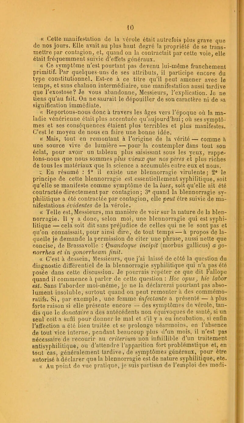!() K Celle manifestation de la vérole était autrefois plus grave que de nos jours. Elle avait au plus haut degré la propriété de se trans- mettre par contagion, et, quand ou la contractait par cette voie, elle était fréquemment suivie d’effets généraux. « Ce symptôme n’est pourtant pas devenu lui-même franchement primitif. Par quelques-uns de ses attributs, il participe encore du type constitutionnel. Est-ce à ce titre qu’il peut amener avec le temps, et sans chaînon intermédiaire, une manifestation aussi tardive que l’exostose? Je vous abandonne. Messieurs, l’explication. Je ne tiens qu’au feit. On ne saurait le dépouiller de son caractère ni de sa signification immédiate. « Keportous-nous donc à travers les âges vers l’époque où la ma- ladie vénérienne était plus accentuée qu’aujourd’hui; où ses symptô- mes et ses conséquences étaient plus terribles et plus manifestes. C’est le moyen de nous en faire une bonne idée. « Mais, tout en remontant à l’origine de la vérité — comme â une source vive de lumière — pour la contempler dans tout son éclat, pour avoir un tableau plus saisissant sous les yeux, rappe- lons-nous que nous sommes plus vieux que nos pères et plus riches de tous les matériaux que la science a accumulés entre eux et nous. r. Eu résumé : 1° il existe une blennorragie virulente; 2* le principe de cette blennorragie est essentiellement syphilitique, soit qu’elle se manifeste comme symptôme de la lues, soit qu’elle ait été contractée directement par contagion; 3® quand la blennorragie sy- philitique a été contractée par contagion, elle peut être suivie de ma- nifestations évidentes de la vérole. « Telle est. Messieurs, ma manière de voir sur la nature de la blen- norragie. Il y a donc, selon mol, une blennorragie qui est syphi- litique — cela soit dit sans préjudice de celles qui ne le sont pas et qu’on connaissait, pour ainsi dire, de tout temps — à propos de la- quelle je demande la permission de citer une phrase, aussi nette que concise, de Brassavolle : Quandoque incipit (morbus gallicus) a go- norrhea et in gonorrheam finit. tt C’est à dessein, Messieurs, que j’ai laissé de côté la question du diagnostic différentiel de la blennorragie syphilitique qui n’a pas été posée dans cette discussion. Je pourrais répéter ce que dit Fallope quand il commence â parler de cette question : Hoc opus, hic labor est. Sans l’aborder moi-même, je ne la déclarerai pourtant pas abso- lument insoluble, surtout quand on peut remonter à des commémo- ratifs. Si, par exemple, une femme infectante a présenté— à plus forte raison si elle présente encore — des symptômes de vérole, tan- dis que le donataire a des antécédents non équivoques de sauté, si un seul coït a suffi pour donner le mal et s’il y a eu incubation, si enfin l’affection a été bien traitée et se prolonge néanmoins, en l’absence de tout vice interne, pendant beaucoup plus d’un mois, il n’est pas nécessaire de recourir au critérium non infaillible d’un traitement antisyphilitique, ou d’attendre l’apparition fort problématique et, en tout cas, généralement tardive, de symptômes généraux, pour être autorisé à déclarer que la blennorragie est de nature syphilitique, etc. « Au point de vue pratique, je suis partisan de l’emploi des modi-