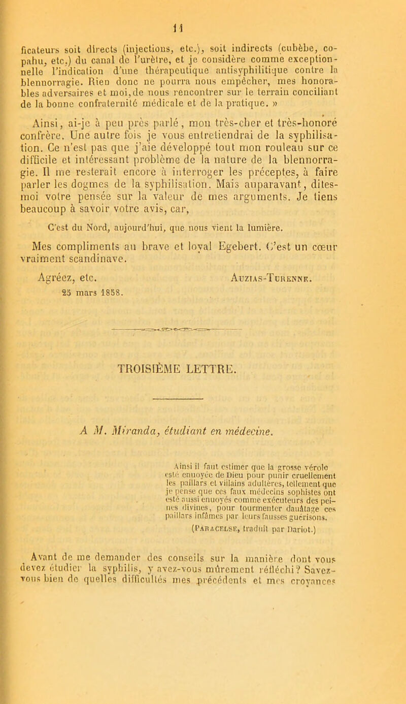 M ficateurs soit directs (injections, etc.), soit indirects fcnbèbe, co- pahu, etc,) du canal de i'urètro, et je considère comme exception- nelle l’indication d’une thérapeutique antisyphilitique contre la blennorragie. Rien donc ne pourra nous empêcher, mes honora- bles adversaires et moi,de nous rencontrer sur le terrain conciliant de la bonne confraternité médicale et de la pratique. » • Ainsi, ai-jc à peu près parlé, mon très-cher et très-honoré confrère. Une autre fois je vous entretiendrai de la syphilisa- tion. Ce n’est pas que j’aie développé tout mon rouleau sur ce difQcile et intéressant problème de la nature de la blennorra- gie. Il me resterait encore à interroger les préceptes, à faire [)arler les dogmes de la syphilisation. Mais auparavant, dites- moi votre pensée sur la valeur de mes arguments. Je tiens beaucoup à savoir votre avis, car, C’est du Nord, aujourd’hui, que nous vient la lumière. Mes compliments au brave et loyal Egebert. C’e.st un cœur vraiment Scandinave. Agréez, etc. Auzias-Tchennk. 25 mars 1858. TROISIÈME LETTRE. A M. Miranda, étudiant en médecine. Ainsi il faut cslimer que la grosso vérolo esté enuoyée de Dieu pour punir eruellemeul les paillars cl viilains adultères, tellement que je pense que ees faux médecins sophistes ont esté aussi enuoyés comme exécuteurs des pei- nes divines, pour tourmenter dauâtage ces paillars infâmes par leurs fausses guérisons. (rAn.»cFxsE, traduit par Dariot.) Avant de me demander des conseils sur la manière dont vous devez étudier lu syphilis, y avez-vous mûrement rélléchi? Savez- vous bien do quelles difficullés mes précédents et mes croyances