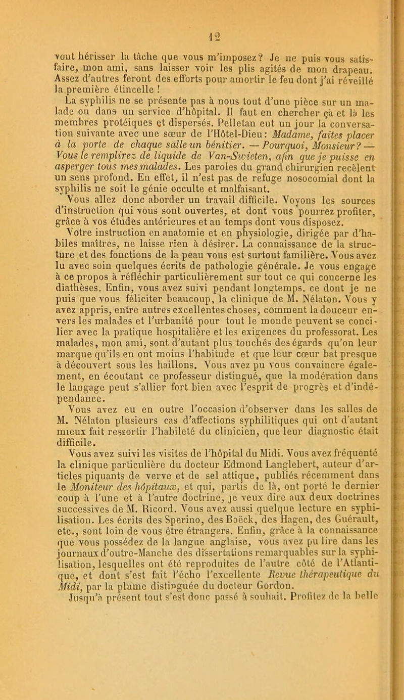 •vout hérisser l:i tâche que vous m’imposez? Je ne puis vous satis- faire, mon ami, sans laisser voir les plis agités de mon drapeau. Assez d’autres feront des efforts pour amortir le feu dont j’ai réveillé la première étincelle ! La syphilis ne se présente pas à nous tout d’une pièce sur un ma- lade ou dans un service d’hôpital. 11 faut en chercher çâ et là les membres protéiques Qt dispersés. Pelletan eut un Jour la conversa- tion suivante avec une sœur de l’Hôtel-Dieu: Madame, faites placer à la porte de chaque salle un bénitier. — Pourquoi, Monsieur? — le remplirez de liquide de Van-Sioieten, afin que je puisse en asperger tous mes malades. Les paroles du grand chirurgien recèlent un sens profond. En etfet, il n’est pas de refuge nosocomial dont la syphilis ne soit le génie occulte et malfaisant. Vous allez donc aborder un travail difficile. Voyons les sources d’instruction qui vous sont ouvertes, et dont vous pourrez profiter, grâce à vos études antérieures et au temps dont vous disposez. Votre instruction en anatomie et en physiologie, dirigée par d’ha- biles maîtres, ne laisse rien à désirer. La connaissance de la struc- ture et des fonctions de la peau vous est surtout familière. Vous avez lu avec soin quelques écrits de pathologie générale. Je vous engage à ce propos à réfléchir particulièrement sur tout ce qui concerne les diathèses. Enfin, vous avez suivi pendant longtemps, ce dont je ne puis que vous féliciter beaucoup, la clinique de M. Nélaton. Vous y avez appris, entre autres excellentes choses, comment la douceur en- vers les malades et l’ui’banité pour tout le monde peuvent se conci- lier avec la pratique hospitalière et les exigences du professorat. Les malades, mon ami, sont d’autant plus touchés des égards qu’on leur marque qu’ils en ont moins l’habitude et que leur cœur bat presque à découvert sous les haillons. Vous avez pu vous convaincre, égale- ment, en écoutant ce professeur distingué, que la modération dans le langage peut s’allier fort bien avec l’esprit de progrès et d’indé- pendance. Vous avez eu en outre l’occasion d’observer dans les salles de M. Nélaton plusieurs cas d’afi’ections syphilitiques qui ont d’autant mieux fait ressortir l’habileté du clinicien, que leur diagnostic était difficile. Vous avez suivi les visites de l’hôpital du Midi. Vous avez fréquenté la clinique particulière du docteur Edmond Langlebert, auteur d’ar- ticles piquants de verve et de sel attique, publiés récemment dans le Moniteur des hôpitaux, et qui, partis de là, ont porté le dernier coup à l’une et à l’autre doctrine, je veux dire aux deux doctrines successives de M. Ricord. Vous avez aussi quelque lecture en syphi- lisation. Les écrits des Sperino, des Boëck, des Hagen, des Guérault, etc., sont loin de vous être étrangers. Enfin, gi’âce à la connaissance que vous possédez de la langue anglaise, vous avez pu lire dans les journaux cl’outre-Mancbe des dissertations remarquables sur la syphi- lisation, lesquelles ont été reproduites de l’autre côté de l’Atlanti- que, et dont s’est fait l’écho l’excellente Revue thérapeutique du Midi, par la plume distinguée du docteur Gordon. Jusqu’à présent tout s’est donc passé à souhait. Profitez de la belle