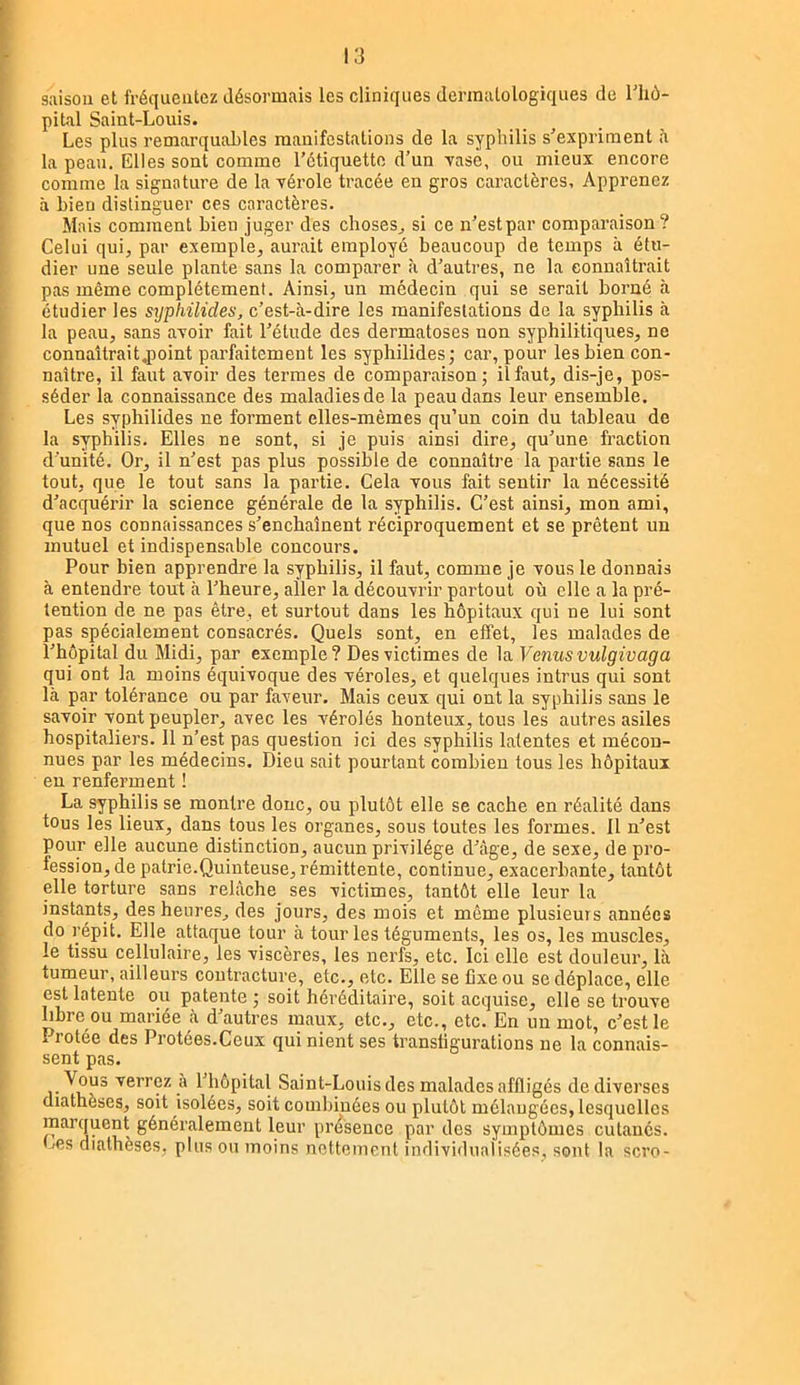 saison et fréqueutez désormais les cliniques dermatologiques de l'hô- pital Saint-Louis. Les plus remarquahles manifestations de la syphilis s'expriment à la peau. Elles sont comme l’étiquette d’un xasè, ou mieux encore comme la signature de la vérole tracée en gros caractères. Apprenez à bien distinguer ces caractères. Mais comment bien juger des choses^ si ce n’est par comparaison? Celui qui, par exemple, aurait employé beaucoup de temps à étu- dier une seule plante sans la comparer à d’autres, ne la connaîtrait pas même complètement. Ainsi, un médecin qui se serait borné à étudier les syphilides, c’est-à-dire les manifestations de la syphilis à la peau, sans avoir fait l’étude des dermatoses non syphilitiques, ne connaîtrait.point parfaitement les syphilides; car, pour lesbien con- naître, il faut avoir des termes de comparaison; il faut, dis-je, pos- séder la connaissance des maladies de la peau dans leur ensemble. Les syphilides ne forment elles-mêmes qu’un coin du tableau de la syphilis. Elles ne sont, si je puis ainsi dire, qu’une fraction d’unité. Or, il n’est pas plus possible de connaître la partie sans le tout, que le tout sans la partie. Cela vous fait sentir la nécessité d’acquérir la science générale de la syphilis. C’est ainsi, mon ami, que nos connaissances s’enchaînent réciproquement et se prêtent un mutuel et indispensable concours. Pour bien apprendre la syphilis, il faut, comme je vous le donnais à entendre tout à l’heure, aller la découvrir partout où elle a la pré- tention de ne pas être, et surtout dans les hôpitaux qui ne lui sont pas spécialement consacrés. Quels sont, en effet, les malades de l’hôpital du Midi, par exemple? Des victimes de la Venus vulgivaga qui ont la moins équivoque des véroles, et quelques intrus qui sont là par tolérance ou par faveur. Mais ceux qui ont la syphilis sans le savoir vont peupler, avec les vérolés honteux, tous les autres asiles hospittaliers. 11 n’est pas question ici des syphilis latentes et mécon- nues par les médecins. Dieu sait pourtant combien tous les hôpitaux eu renferment ! La syphilis se montre donc, ou plutôt elle se cache en réalité dans tous les lieux, dans tous les organes, sous toutes les formes. Il n’est pour elle aucune distinction, aucun privilège d’àge, de sexe, de pro- fession, de patrie.Quinteuse, rémittente, continue, exacerbante, tantôt elle torture sans relâche ses victimes, tantôt elle leur la instants, des heures, des jours, des mois et même plusieurs années do répit. Elle attaque tour à tour les téguments, les os, les muscles, le tissu cellulaire, les viscères, les nerfs, etc. Ici elle est douleur, là tumeur, ailleurs contracture, etc., etc. Elle se fixe ou se déplace, elle est latente ou patente ; soit héréditaire, soit acquise, elle se trouve libre ou mariée à d’autres maux, etc., etc., etc. En un mot, c’est le Protée des Protées.Ceux qui nient ses transfigurations ne la connais- sent pas. Vous verrez a l’hôpital Saint-Louis des malades affligés de diverses diathèses, soit isolées, soit combinées ou plutôt mélaugécs, lesquelles marquent généralement leur présence par des symptômes cutanés. Les diathèses, plus ou moins nettement individualisées, sont la scro-