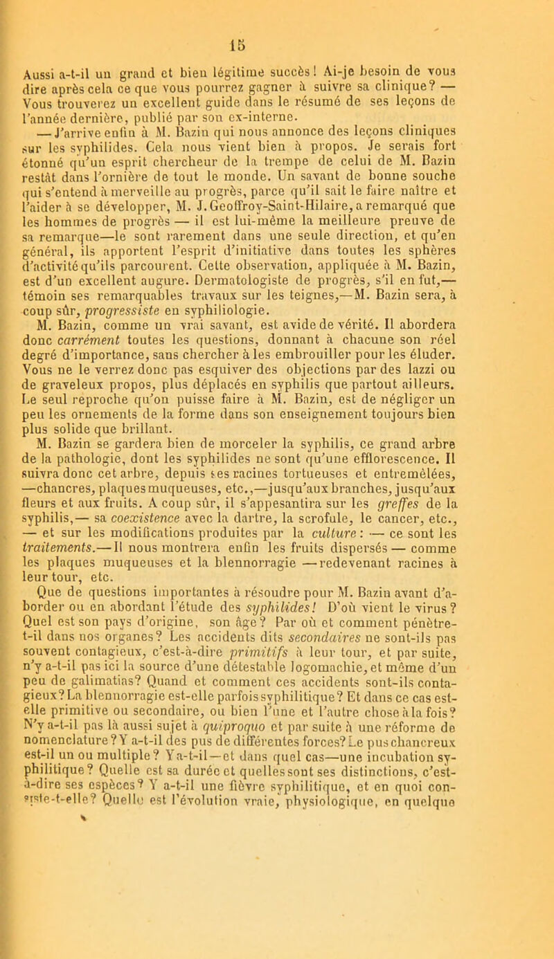 Aussi a-t-il un grand et bien légitime succès ! Ai-je besoin de vous dire après cela ce que vous pourrez gagner à suivre sa clinique? — Vous trouverez un excellent guide dans le résumé de ses leçons de l’année dernière, publié par son ex-interne. — J’arrive enfin à M. Bazin qui nous annonce des leçons cliniques sur les syphilides. Cela nous vient bien à propos. Je serais fort étonné qu’un esprit chercheur de la trempe de celui de M. Bazin restât dans l’ornière de tout le monde. Un savant de bonne souche qui s’entend à merveille au progrès, parce qu’il sait le faire naître et l’aider à se développer, M. J. Geoffroy-Saint-Hilaire, a remarqué que les hommes de progrès — il est lui-même la meilleure preuve de sa remarque—le sont rarement dans une seule direction, et qu’en général, ils apportent l’esprit d’initiative dans toutes les sphères d’activité qu’ils parcourent. Celte observation, appliquée là M. Bazin, est d’un excellent augure. Dermatologiste de progrès, s’il en fut,— témoin ses remarquables travaux sur les teignes,—M. Bazin sera, à coup sûr, progressiste eu syphiliologie. M. Bazin, comme un vrai savant, est avide de vérité. Il abordera donc carrément toutes les questions, donnant cà chacune son réel degré d’importance, sans chercher à les embrouiller pour les éluder. Vous ne le verrez donc pas esquiver des objections par des lazzi ou de graveleux propos, plus déplacés en syphilis que partout ailleurs. Le seul reproche qu’on puisse faire à M. Bazin, est de négliger un peu les ornements de la forme dans son enseignement toujours bien plus solide que brillant. M. Bazin se gardera bien de morceler la syphilis, ce grand arbre de la pathologie, dont les syphilides ne sont qu’une efflorescence. Il suivra donc cet arbre, depuis fes racines tortueuses et entremêlées, —chancres, plaques muqueuses, etc.,—jusqu’aux branches, jusqu’aux fleurs et aux fruits. A coup sûr, il s’appesantira sur les greffes de la syphilis,— sa coexistence avec la dartre, la scrofule, le cancer, etc., — et sur les modifications produites par la culture : — ce sont les traitements.— Il nous montrera enfin les fruits dispersés — comme les plaques muqueuses et la blennorragie —redevenant racines à leur tour, etc. Que de questions importantes à résoudre pour M. Bazin avant d’a- border ou en abordant l’étude des syphilides! D’où vient le virus? Quel est son pays d’origine, son âge? Par où et comment pénètre- t-ü dans nos organes? Les accidents dits secondaires ne sont-ils pas souvent contagieux, c’est-à-dire primitifs à leur tour, et par suite, n’y a-t-il pas ici la source d’une détestable logomachie, et môme d’un peu de galimatias? Quand et comment ces accidents sont-ils conta- gieux? La blennorragie est-elle parfois syphilitique? Et dans ce cas est- elle primitive ou secondaire, ou bien l’une et l’autre choseàlafois? N’y a-t-il pas là aussi sujet à quiproquo et par suite h une réforme de nomenclature?Y a-t-il des pus de différentes forces?Le puschancreux cst-il un ou multiple ? Ya-t-il — et dans quel cas—une incubation sy- philitique? Quelle est sa durée et quelles sont ses distinctions, c’est- à-dire ses espèces? Y a-t-il une fièvre syphilitique, et en quoi con- siste-t-elle? Quelle est l’évolution vraie, physiologique, en quelque