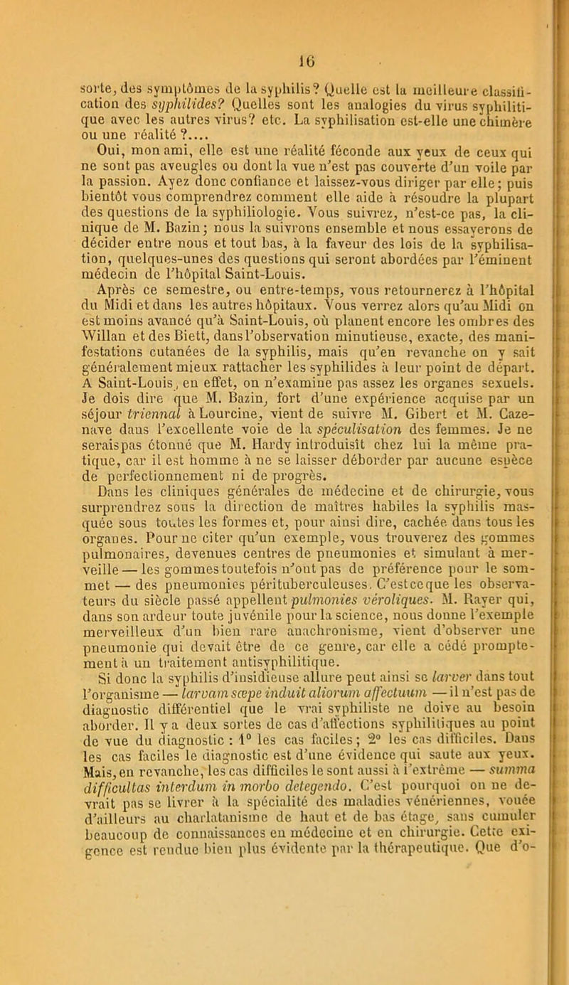 sorte, des syuiplôuies de lasy^jliilis? Quelle est lu meilleure classili- catioa des sijphilides? Quelles sont les analogies du virus syphiliti- que avec les autres virus? etc. La syphilisation est-elle une chimère ou une réalité?.... Oui, mon ami, elle est une réalité féconde aux yeux de ceux qui ne sont pas aveugles ou dont la vue n’est pas couverte d’un voile par la passion. Ayez donc confiance et laissez-vous diriger par elle; puis bientôt vous comprendrez comment elle aide à résoudre la plupart des questions de la syphiliologie. Vous suivrez, n’cst-ce pas, la cli- nique de M. Bazin; nous la suivrons ensemble et nous essayerons de décider entre nous et tout bas, à la faveur des lois de la syphilisa- tion, quelques-unes des questions qui seront abordées par l’éminent médecin de l’hôpital Saint-Louis. Après ce semestre, ou entre-temps, vous retournerez à l’hôpital du Midi et dans les autres hôpitaux. Vous verrez alors qu’au Midi on est moins avancé qu’à Saint-Louis, où planent encore les ombres des Willan etdesBiett, dans l’observation minutieuse, exacte, des mani- festations cutanées de la syphilis, mais qu’en revanche on y sait généralement mieux rattacher les syphilides à leur point de départ. A Saint-Louis, eu effet, on n’examine pas assez les organes sexuels. Je dois dire que M. Bazin, fort d’une expérience acquise par un sé}our triennal àLourcine, vient de suivre M. Gibert et M. Caze- nave dans l’excellente voie de la spécuUsation des femmes. Je ne seraispas étonné que M. Hardy introduisît chez lui la même pra- tique, car il est homme à ne se laisser déborder par aucune espèce de perfectionnement ni de progrès. Dans les cliniques générales de médecine et de chirurgie, vous surprendrez sous la dii ection de maîtres habiles la syphilis mas- quée sous toutes les formes et, pour ainsi dire, cachée dans tous les organes. Pour ne citer qu’un exemple, vous trouverez des gommes pulmonaires, devenues centres de pneumonies et simulant à mer- veille— les gommes toutefois n’ont pas de préférence pour le som- met — des pneumonies pérituberculeuses, C’esteeque les observa- teurs du siècle passé appellent puf7?iome5 véroliques. M. Rayer qui, dans son ardeur toute juvénile pour la science, nous donne l’exemple merveilleux d’un bien rare anachronisme, vient d’observer une pneumonie qui devait être de ce genre, car elle a cédé prompte- ment à un traitement autisyphilitique. Si donc la syphilis d’insidieuse allure peut ainsi so larver dans tout l’organisme — larvamsœpe induit aliorum affectuum —il n’est pas de diagnostic différentiel que le vrai syphiliste ne doive au besoin aborder. H y a deux sortes de cas d’affections syphilitiques au point de vue du diagnostic : f® les cas faciles; 2“ les cas difficiles. Dans les cas faciles le diagnostic est d’une évidence qui saute aux yeux. Mais, en revanche, les cas difficiles le sont aussi à i’extrènie — sumna difficullas inlerdum in morbo detegendo. C’est pourquoi on ne de- vrait pas se livrer à la spécialité des maladies vénériennes, vouée d’ailleurs au charlatanisme de haut et de bas étage, sans cumuler beaucoup de connaissances eu médecine et en chirurgie. Cette exi- gence est rendue bien plus évidente par la thérapeutique. Que d’o-