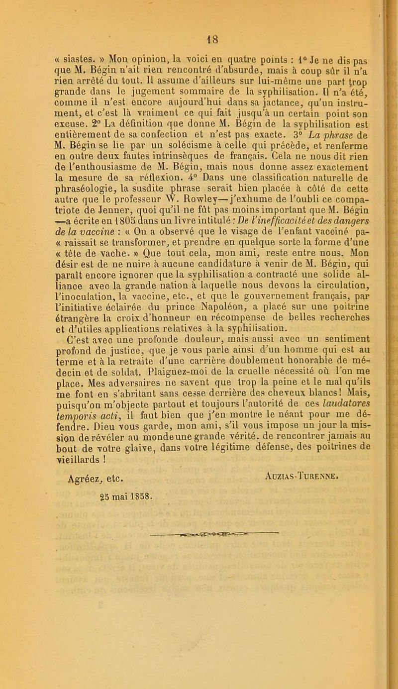 « siastes. » Mou opiniou, la \oici en quatre points : 1® Je ne dis pas que M. Bégin n’ait rien rencontré d’absurde, mais à coup sûr il n’a rien arrêté du tout. Il assume d’ailleurs sur lui-même une part trop grande dans le jugement sommaire de la syphilisation. Il n'a été, comme il n’est encore aujourd’hui dans sa jactance, qu’un instru- ment, et c’est là vraiment ce qui fait jusqu’à un certain point son excuse. 2® La définition que donne M. Bégin de la syphilisation est entièrement de sa confection et n’est pas exacte. 3® La phrase de M. Bégin se lie par un solécisme à celle qui précède, et renferme en outre deux fautes intrinsèques de français. Cela ne nous dit rien de l’enthousiasme de M. Bégin, mais nous donne assez exactement la mesure de sa réflexion. -4® Dans une classification naturelle de phraséologie, la susdite phrase serait bien placée à côté de cette autre que le professeur W. Rowley—j’exhume de l’oubli ce compa- triote de Jenner, quoi qu’il ne fût pas moins important que M. Bégin —a écrite en 1805 dans un livre intitulé : De l’inefficacité et des dangers de la vaccine : « On a observé que le visage de l’enfant vacciné pa- « naissait se transformer, et prendre en quelque sorte la forme d’une « tête de vache. » Que tout cela, mon ami, reste entre nous. Mon désir est de ne nuire à aucune candidature à venir de M. Bégin, qui paraît encore ignorer que la .syphilisation a contracté une solide al- liance avec la grande nation à laquelle nous devons la circulation, l’inoculation, la vaccine, etc., et que le gouvernement français, par l’initiative éclairée du prince Napoléon, a placé sur une poitrine étrangère la croix d’honneur en récompense de belles recherches et d’utiles applications relatives à la syphilisation. C’est avec une profonde douleur, mais aussi avec un sentiment profond de justice, que je vous parle ainsi d’un homme qui est au terme et à la retraite d’une carrière doublement honorable de mé- decin et de soldat. Plaignez-moi de la cruelle nécessité où l’on me place. Mes adversaires ne savent que trop la peine et le mal qu’ils me font en s’abritant sans cesse derrière des cheveux blancs! Mais, puisqu’on m’objecte partout et toujours l’autorité de ces laudatores temporis acti, il faut bien que j’en montre le néant pour me dé- fendre. Dieu vous garde, mon ami, s’il vous impose un jour la mis- sion de révéler au monde une grande vérité, de rencontrer jamais au bout de votre glaive, dans votre légitime défense, des poitrines de vieillards ! .Vuzus-Turrnne. Agréez, etc. S5 mai 1858.