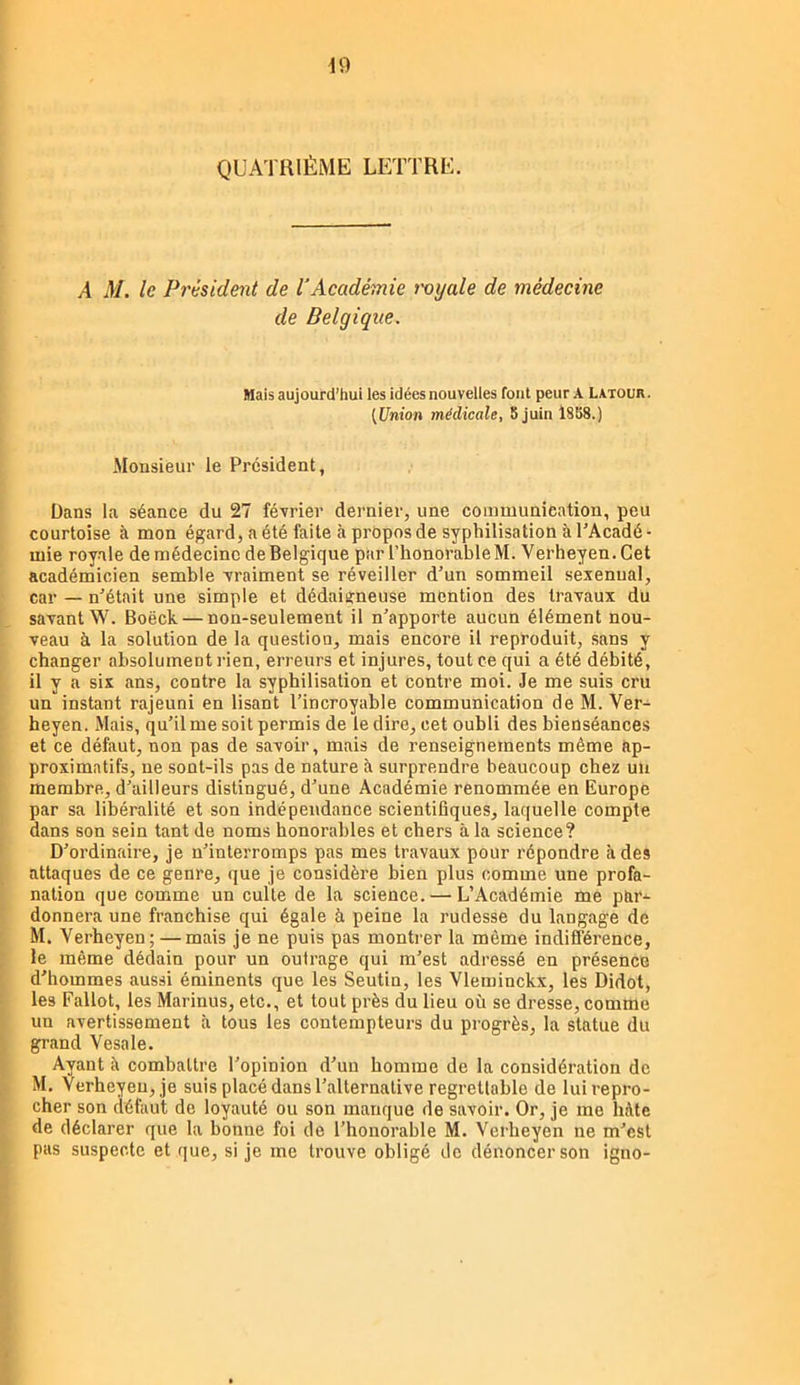 QUATRIÈME LETTRE. A M. le Président de l'Académie nyale de médecine de Belgique. Mais aujourd’hui les idées nouvelles font peur A Latour . [Union médicale, 8 juin 1888.) Monsieur le President, Dans la séance du 27 février dernier, une communication, peu courtoise à mon égard, a été faite à propos de syphilisation à PAcadé- mie royale de médecine de Belgique par l’honorable M. Verheyen.Cet académicien semble vraiment se réveiller d'un sommeil sexennal, car — n'était une simple et dédaisneuse mention des travaux du savant W. Boëck — non-seulement il n'apporte aucun élément nou- veau à la solution de la question, mais encore il reproduit, sans y changer absolument rien, erreurs et injures, tout ce qui a été débité, il y a six ans, contre la syphilisation et contre moi. Je me suis cru un instant rajeuni en lisant l’incroyable communication de M. Ver- heyen. Mais, qu'il me soit permis de le dire, cet oubli des bienséances et ce défaut, non pas de savoir, mais de renseignements même ap- proximatifs, ne sont-ils pas de nature à surprendre beaucoup chez un membre, d'ailleurs distingué, d'une Académie renommée en Europe par sa libéralité et son indépendance scientifiques, laquelle compte dans son sein tant de noms honorables et chers à la science? D'ordinaire, je n'interromps pas mes travaux pour répondre à des attaques de ce genre, que je considère bien plus comme une profa- nation que comme un culte de la science. — L’Académie me par- donnera une franchise qui égale à peine la rudesse du langage de M. Verheyen; —mais je ne puis pas montrer la même indifférence, le même dédain pour un outrage qui m'est adressé en présence d'hommes aussi éminents que les Seutin, les Vleminckx, les Didot, les Fallot, les Marinus, etc., et tout près du lieu où se dresse, comme un avertissement à tous les contempteurs du progrès, la statue du grand Vesale. Ayant à combattre l'opinion d'un homme de la considération de M. Verheyen, je suis placé dans l'alternative regrettable de lui repro- cher son défaut de loyauté ou son manque de savoir. Or, je me hâte de déclarer que la bonne foi de l'honorable M. Verheyen ne m'est pas suspecte et que, si je me trouve obligé do dénoncer son igno-