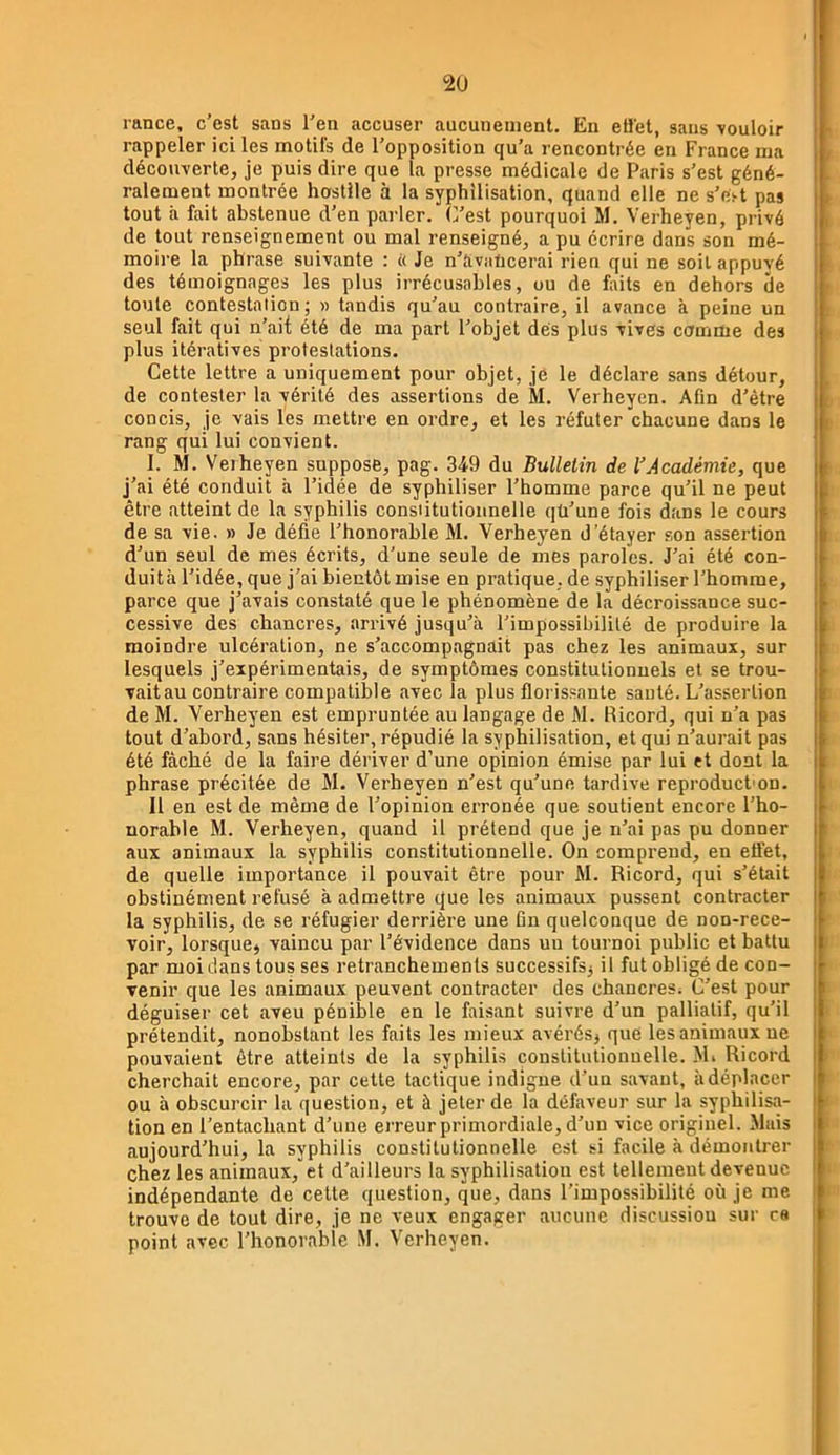 rance, c'est sans l'en accuser aucunement. En etlet, sans vouloir rappeler ici les motifs de l'opposition qu'a rencontrée en France ma découverte, je puis dire que la presse médicale de Paris s'est géné- ralement montrée hostile à la syphilisation, quand elle ne s'es-t pas tout à fait abstenue d'en parler, (l’est pourquoi M. Verheyen, privé de tout renseignement ou mal renseigné, a pu écrire dans son mé- moire la phrase suivante : << Je n’avaticerai rien qui ne soit appuyé des témoignages les plus irrécusables, ou de faits en dehors de toute contestation; » tandis qu’au contraire, il avance à peine un seul fait qui n’ait été de ma part l'objet des plus vives comme des plus itératives protestations. Cette lettre a uniquement pour objet, je le déclare sans détour, de contester la vérité des assertions de M. Verheyen. Afin d’être concis, je vais les mettre en ordre, et les réfuter chacune dans le rang qui lui convient. 1. M. Veiheyen suppose, pag. 349 du Bulletin de VAcadémie, que j’ai été conduit à l’idée de syphiliser l’homme parce qu’il ne peut être atteint de la syphilis consiitutionnelle qü’une fois dans le cours de sa vie. » Je défie l'honorable M. Verheyen d’étayer son assertion d’un seul de mes écrits, d’une seule de mes paroles. J’ai été con- duità l'idée, que j’ai bientôt mise en pratique, de syphiliser l’homme, parce que j’avais constaté que le phénomène de la décroissance suc- cessive des chancres, arrivé jusqu’à l’impossibilité de produire la moindre ulcération, ne s’accompagnait pas chez les animaux, sur lesquels j’expérimentais, de symptômes constitutionnels et se trou- vait au contraire compatible avec la plus floris.sante sauté. L’assertion de M. Verheyen est empruntée au langage de M. Ricord, qui n’a pas tout d’abord, sans hésiter, répudié la syphilisation, et qui n’aurait pas été fâché de la faire dériver d’une opinion émise par lui et dont la phrase précitée de M. Verheyen n’est qu’une tardive reproduct'on. Il en est de même de l’opinion erronée que soutient encore l’ho- norable M. Verheyen, quand il prétend que je n’ai pas pu donner aux animaux la syphilis constitutionnelle. On comprend, en effet, de quelle importance il pouvait être pour M. Ricord, qui s’était obstinément refusé à admettre que les animaux pussent contracter la syphilis, de se réfugier derrière une Cn quelconque de non-rece- voir, lorsque, vaincu par l’évidence dans uu tournoi public et battu par moi dans tous ses retranchements successifs, il fut obligé de con- venir que les animaux peuvent contracter des chancres. C’est pour déguiser cet aveu pénible en le faisant suivre d’un palliatif, qu’il prétendit, nonobstant les faits les mieux avérés, que les animaux ne pouvaient être atteints de la syphilis consiitutionnelle. M* Ricord cherchait encore, par cette tactique indigne d’un savant, à déplacer ou à obscurcir la question, et à jeter de la défaveur sur la syphilisa- tion en l’entachant d’une erreur primordiale, d’un vice originel. Mais aujourd’hui, la syphilis constitutionnelle est si facile à démontrer chez les animaux, et d’ailleurs la syphilisation est tellement devenue indépendante de cette question, que, dans l’impossibilité où je me trouve de tout dire, je ne veux engager aucune discussion sur c« point avec l’honorable M. Verheyen.