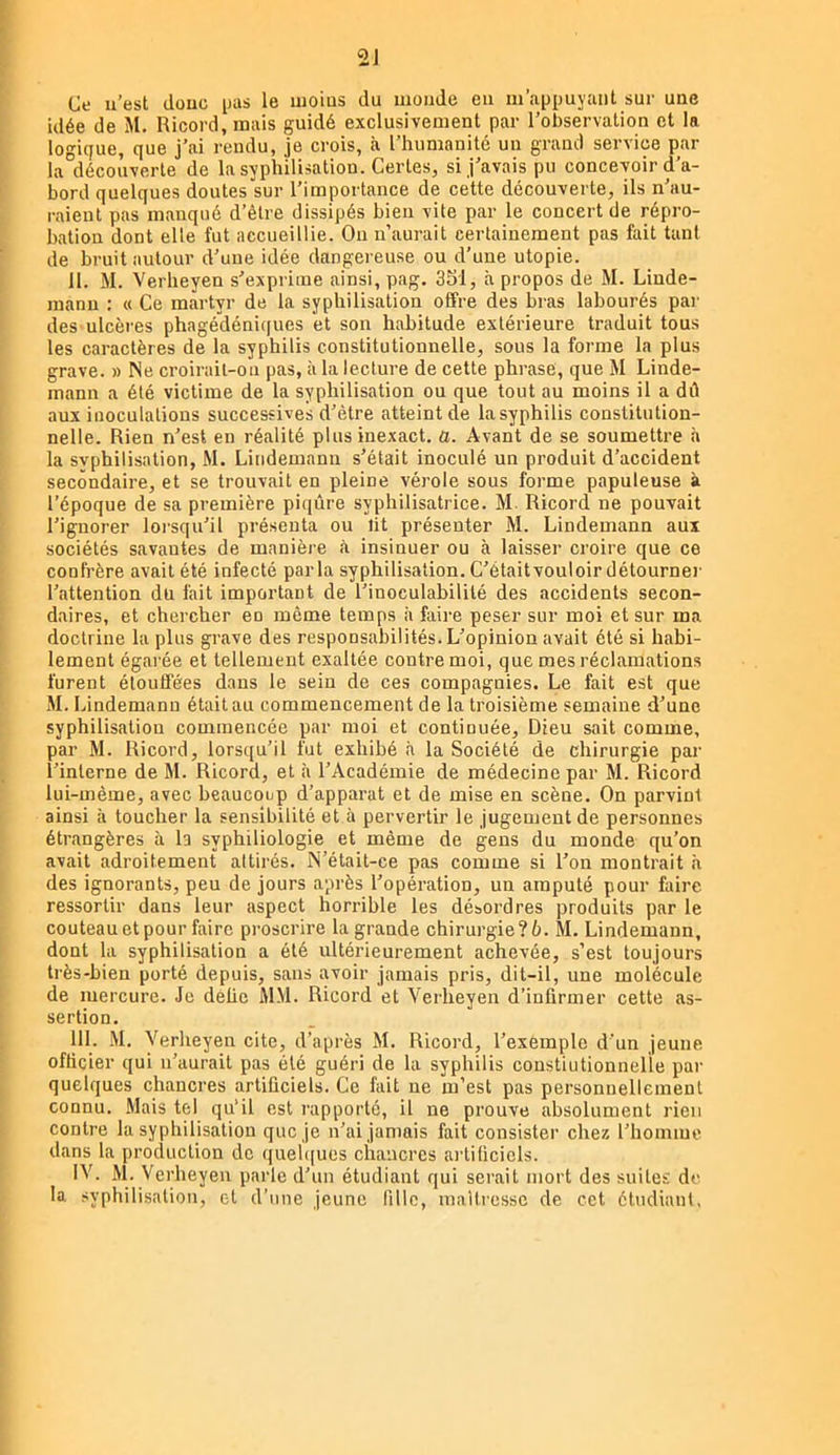 Ce u’est doue pas le uioius du monde eu m’appuyant sur une idée de M. Ricord,mais guidé exclusivement par l’observation et la logique, que j’ai rendu, je crois, à l’humanité un grand service par la découverte de la syphilisation. Certes, si j’avais pu concevoir d’a- bord quelques doutes sur l’importance de cette découverte, ils n’au- raient pas manqué d’être dissipés bien vite par le concert de répro- bation dont elle fut accueillie. Ou n’aurait certainement pas fait tant de bruit autour d’une idée dangereuse ou d’une utopie. II. M. Verheyen s’exprime ainsi, pag. 3S1, à propos de M. Linde- manu : « Ce martyr de la syphilisation offre des bras labourés par des ulcères phagédéniques et son habitude extérieure traduit tous les caractères de la syphilis constitutionnelle, sous la forme la plus grave. » Ne croirait-on pas, à la lecture de cette phrase, que M Linde- mann a été victime de la syphilisation ou que tout au moins il a dû aux inoculations successives d’être atteint de la syphilis constitution- nelle. Rien n’est en réalité plus inexact, a. Avant de se soumettre à la svphilisation, M. Lindemann s’était inoculé un produit d’accident secondaire, et se trouvait en pleine vérole sous forme papuleuse à l’époque de sa première piqûre syphilisatrice. M. Ricord ne pouvait l’ignorer loi'squ’il présenta ou lit présenter M. Lindemann aux sociétés savantes de manière à insinuer ou à laisser croire que ce confrère avait été infecté parla syphilisation. C’étaitvouloir détourner l’attention du fait important de l’inoculabililé des accidents secon- daires, et chercher en môme temps à faire peser sur moi et sur ma doctrine la plus gi’ave des responsabilités. L’opinion avait été si habi- lement égarée et tellement exaltée contre moi, que mes réclamations furent étouffées dans le sein de ces compagnies. Le fait est que M. Lindemann était au commencement de la troisième semaine d’une syphilisation commencée par moi et continuée. Dieu sait comme, par M. Ricord, lorsqu’il fut exhibé à la Société de chirurgie par l’interne de M. Ricord, et à l’Académie de médecine par M. Ricord lui-même, avec beaucoup d’apparat et de mise en scène. On parvint ainsi à toucher la sensibilité et à pervertir le jugement de personnes étrangères à la syphiliologie et même de gens du monde qu’on avait adroitement attirés. N’était-ce pas comme si l’on montrait à des ignorants, peu de jours après l’opération, un amputé pour faire ressortir dans leur aspect horrible les désordres produits par le couteau et pour faire proscrire la grande chirurgie? 6. M. Lindemann, dont la syphilisation a été ultérieurement achevée, s’est toujours très-bien porté depuis, sans avoir jamais pris, dit-il, une molécule de mercure. Je délie MM. Ricord et Verheyen d’infirmer cette as- sertion. III. M. Verheyen cite, d’après M. Ricord, l’exemple d’un jeune officier qui n’aurait pas été guéri de la syphilis constiutionnelle par quelques chancres artificiels. Ce fait ne m’est pas personnellement connu. Mais tel qu’il est rapporté, il ne prouve absolument rien contre la syphilisation que je n’ai jamais fait consister chez l’homme dans la production de queh[ues chancres artificiels. M. Verheyen parle d’un étudiant qui serait mort des suites de la syphilisation, et d’une jeune fille, maUressc de cet étudiant,