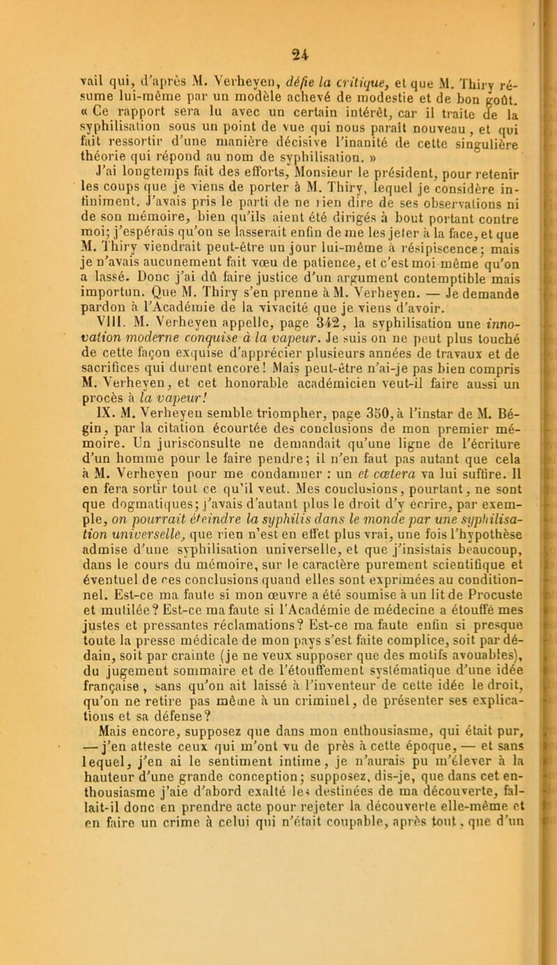 U Tail qui, d’aprùs M. Vevheyeii, délie la critique, et que M. ïhii'v ré- sume lui-même par un modèle achevé de modestie et de bon goût. « Ce rapport sera lu avec un certain intérêt, car il traite de là syphilisalion sous un point de vue qui nous paT-ait nouveau, et qui fait ressortir d'une manière décisive l’inanité de cette singulièi-e théorie qui répond au nom de syphilisation. » .l’ai longtemps fait des efforts. Monsieur le président, pour retenir les coups que je viens de porter à M. Thiry, lequel je considère in- finiment. J’avais pris le parti de ne lien dire de ses observations ni de son mémoire, bien qu’ils aient été dirigés à bout portant contre moi; j’espérais qu’on se lasserait enfin de me les jeter à la face, et que M. Thiry viendrait peut-être un jour lui-même à résipiscence; mais je n’avais aucunement fait vœu de patience, et c’est moi même qu’on a lassé. Donc j’ai dû faire justice d’un argument contemptible mais importun. Que M. Thiry s’en prenne àM. Verheyen. — Je demande pardon à l’Académie de la vivacité que je viens d’avoir. VIII. M. Verheyen appelle, page 3T2, la syphilisation une inno- vation moderne conquise à la vapeur. Je suis on ne peut plus louché de cette façon exquise d’apprécier plusieurs années de travaux et de sacrifices qui durent encore! Mais peut-être n’ai-je pas bien compris M. Veiheyen, et cet honorable académicien veut-il faire aussi mi procès à la vapeur! IX. M. Verheyen semble triompher, page 3o0,à l’instar de M. Bé- gin, par la citation écourtée des conclusions de mon premier mé- moire. Un jurisconsulte ne demandait qu’une ligne de l’écriture d’un homme pour le faire pendre; il n’en faut pas autant que cela à M. Verheyen pour me condamner ; un et cœtera va lui suffire. 11 en fera sortir tout ce qu’il veut. Mes conclusions, pourtant, ne sont que dogmatiques; j’avais d’autant plus le droit d’y écrire, par exem- ple, on pourrait éteindre la syphilis dans le monde par une syphilisa- tion universelle, que rien n’est en effet plus vrai, une fois l’hypothèse admise d’une syphilisation universelle, et que j’insistais beaucoup, dans le cours du mémoire, sur le caractère purement scientifique et éventuel de ces conclusions quand elles sont exprimées au condition- nel. Est-ce ma faute si mon œuvre a été soumise à un lit de Procuste et mutilée? Est-ce ma faute si l’Académie de médecine a étouffé mes justes et pressantes réclamations? Est-ce ma faute enfin si presque toute la presse médicale de mon pays s’est faite complice, soit par dé- dain, soit par crainte (je ne veux supposer que des motifs avouables), du jugement sommaire et de l’étouffement systématique d’une idée française, sans qu’on ait laissé à l’inventeur de celte idée le droit, qu’on ne retire pas même à un criminel, de présenter ses explica- tions et sa défense? Mais encore, supposez que dans mon enthousiasme, qui était pur, j’en atteste ceux qui m’ont vu de près à celte époque, — et sans lequel, j’en ai le sentiment intime, je n’aurais pu m’élever à la hauteur d’une grande conception; supposez, dis-je, que dans cet en- thousiasme j’aie d’abord exalté le< destinées de ma découverte, fal- lait-il donc en prendre acte pour rejeter la découverte elle-même et en faire un crime à celui qui n’était coupable, après tout. que d’un , !l