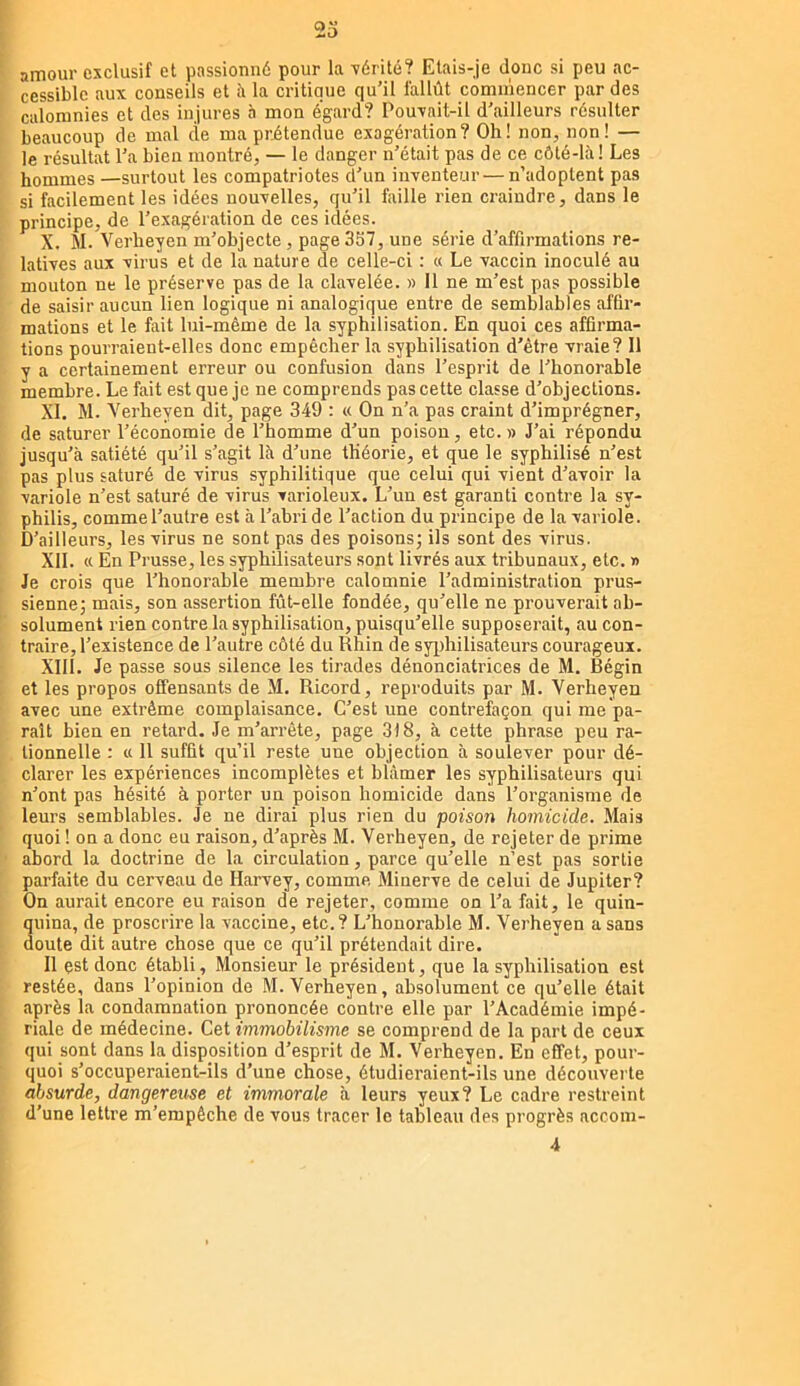 23 amour exclusif et passionné pour la -vérité? Etais-je donc si peu ac- cessible aux conseils et à la critique qu’il fallût commencer par des calomnies et des injures à mon égard? Pou-vait-il d’ailleurs résulter beaucoup de mal de ma pritendue exagération? Oh! non, non! — le résultat l’a bien montré, — le danger n’était pas de ce côté-là! Les hommes —surtout les compatriotes d’un inventeur—n’adoptent pas si facilement les idées nouvelles, qu’il faille rien craindre, dans le principe, de l’exagération de ces idées. X. M. Verheyen m’objecte , page 337, une série d’affirmations re- latives aux virus et de la nature de celle-ci : « Le vaccin inoculé au mouton ne le préserve pas de la clavelée. » Il ne m’est pas possible de saisir aucun lien logique ni analogique entre de semblables affir- mations et le fait lui-même de la syphilisation. En quoi ces affirma- tions pourraient-elles donc empêcher la syphilisation d’être vraie? 11 y a certainement erreur ou confusion dans l’esprit de l’honorable membre. Le fait est que je ne comprends pas cette classe d’objections. XL M. Verheyen dit, page 349 : « On n’a pas craint d’imprégner, de saturer l’économie de l’homme d’un poison, etc.» J’ai répondu jusqu’à satiété qu’il s’agit là d’une théorie, et que le syphilisé n’est pas plus saturé de virus syphilitique que celui qui vient d’avoir la variole n’est saturé de virus varioleux. L’un est garanti contre la sy- philis, comme l’autre est à l’abri de l’action du principe de la variole. D’ailleurs, les virus ne sont pas des poisons; ils sont des virus. XII. « En Prusse, les syphilisateurs sont livrés aux tribunaux, etc. » Je crois que l’honorable membre calomnie l’administration prus- sienne; mais, son assertion fût-elle fondée, qu’elle ne prouverait ab- solument rien contre la syphilisation, puisqu’elle supposerait, au con- traire, l’existence de l’autre côté du Rhin de sjqfiiilisateurs courageux. XIII. Je passe sous silence les tirades dénonciatrices de M. Bégin et les propos offensants de M. Ricord, reproduits par M. Verheyen avec une extrême complaisance. C’est une contrefaçon qui me pa- raît bien en retard. Je m’arrête, page 318, à cette phrase peu ra- tionnelle ; « 11 suffit qu’il reste une objection à soulever pour dé- clarer les expériences incomplètes et blâmer les syphilisateurs qui n’ont pas hésité à porter un poison homicide dans l’organisme de leurs semblables. Je ne dirai plus rien du poison homicide. Mais quoi ! on a donc eu raison, d’après M. Verheyen, de rejeter de prime abord la doctrine de la circulation, parce qu’elle n’est pas sortie parfaite du cerveau de Harvey, comme Minerve de celui de Jupiter? On aurait encore eu raison de rejeter, comme on l’a fait, le quin- 3uina, de proscrire la vaccine, etc.? L’honorable M. Verheyen a sans oute dit autre chose que ce qu’il prétendait dire. 11 est donc établi, Monsieur le président, que la syphilisation est restée, dans l’opinion de M. Verheyen, absolument ce qu’elle était après la condamnation prononcée contre elle par l’Académie impé- riale de médecine. Cet immobilisme se comprend de la part de ceux qui sont dans la disposition d’esprit de M. Verheyen. En effet, pour- quoi s’occuperaient-ils d’une chose, étudieraient-ils une découvei-te absurde, dangereuse et immorale à leurs yeux? Le cadre restreint d’une lettre m’empêche de vous tracer le tableau des progrès accom- 4