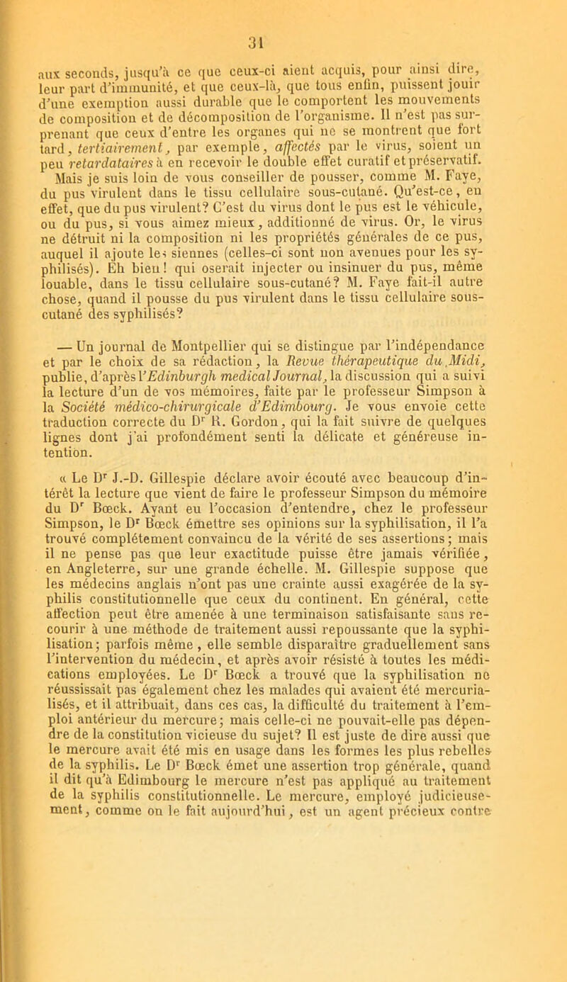 aux seconds, jusqu’à ce que ceux-ci aient acquis, pour ainsi dire, leur part d’iiuiuunité, et que ceux-là, que tous enün, puissent jouir d’une exemption aussi durable que le comportent les mouvements de composition et de décomposition de l’organisme. Il n’est pas sur- prenant que ceux d’entre les organes qui ne se montrent que fort tard, tertiairemenlJ par exemple, affectés par le virus, soient un peu retardataires h en recevoir le double effet curatif et préservatif. Mais je suis loin de vous conseiller de pousser, comme M. Faye, du pus virulent dans le tissu cellulaire sous-cutané. Qu’est-ce, eu effet, que du pus virulent? C’est du virus dont le pus est le véhicule, ou du pus, si vous aimez mieux, additionné de virus. Or, le virus ne détruit ni la composition ni les propriétés générales de ce pus, auquel il ajoute lei siennes (celles-ci sont non avenues pour les sy- philisés). Eh bien! qui oserait injecter ou insinuer du pus, même louable, dans le tissu cellulaire sous-cutané? M. Faye fait-il autre chose, quand il pousse du pus virulent dans le tissu cellulaire sous- cutané des syphilisés? — Un journal de Montpellier qui se distingue par l’indépendance et par le choix de sa rédaction, la Revue thérapeutique du,Midi^ publie, d’aprhsVEdinhurgh medical Journal;, la discussion qui a suivi la lecture d’un de vos mémoires, faite par le professeur Simpson à la Société médico-chirurgicale d’Edimbourg. Je vous envoie cette traduction correcte du D'' R. Gordon, qui la fait suivre de quelques lignes dont j’ai profondément senti la délicate et généreuse in- tention. « Le D'' J.-D. Gillespie déclare avoir écouté avec beaucoup d’in- térêt la lecture que vient de faire le professeur Simpson du mémoire du D’ Bœck. Ayant eu l’occasion d’entendre, chez le professeur Simpson, le D' Bœck émettre ses opinions sur la syphilisation, il l’a trouvé complètement convaincu de la vérité de ses assertions ; mais il ne pense pas que leur exactitude puisse être jamais vérifiée, en Angleterre, sur une grande échelle. M. Gillespie suppose que les médecins anglais n’ont pas une crainte aussi exagérée de la sy- philis constitutionnelle que ceux du continent. En général, cette affection peut être amenée à une terminaison satisfaisante sans re- courir à une méthode de traitement aussi repoussante que la syphi- lisation; parfois même, elle semble disparaître graduellement sans l’intervention du médecin, et après avoir résisté à toutes les médi- cations employées. Le D*' Bœck a trouvé que la syphilisation ne réussissait pas également chez les malades qui avaient été mercuria- lisés, et il attribuait, dans ces cas, la difficulté du traitement à l’em- ploi antérieur du mercure; mais celle-ci ne pouvait-elle pas dépen- dre de la constitution vicieuse du sujet? Il est juste de dire aussi que le mercure avait été mis en usage dans les formes les plus rebelles de la syphilis. Le D'^ Bœck émet une assertion trop générale, quand il dit qu’à Edimbourg le mercure n’est pas appliqué au traitement de la syphilis constitutionnelle. Le mercure, employé judicieuse- ment, comme on le fait aujourd’hui, est un agent précieux contre