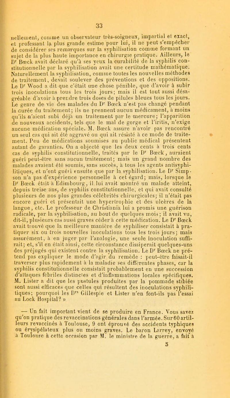 iiellemeul, connue un observateur très-soigneux, hnparlitil et exact, et professant la plus grande estime pour lui, il ne peut s'empêcher de considérer ses remarques sur la syphilisation comme formant un sujet de la plus haute importance en chirurgie pratique. Ailleurs, le D'^ Bceck avait déclaré qu'è ses yeux la curabilité de la syphilis con- stitutionnelle par la syphilisation avait une certitude mathématique. Naturellement la syphilisation, comme toutes les nouvelles méthodes de traitement, devait soulever des préventions et des oppositions. Le D'' Wood a dit que c'était une chose pénible, que d’avoir à subir trois inoculations tous les trois jours; mais il est tout aussi désa- gréable d’avoir h prendre trois doses de pilules bleues tous les jours. IjO genre de vie des malades du Bœck n’est pas changé pendant la durée du traitement; ils ne prennent aucun médicament, à moins qu’ils «'aient subi déjà un traitement par le mercure; l’apparition de nouveaux accidents, tels que le mal de gorge et l’iritis, n’exige aucune médication spéciale. M. Bœck assure n’avoir pas rencontré un seul cas qui ait été aggravé ou qui ait résisté à ce mode de traite- ment. Peu de médications soumises au public médical présentent autant de garanties. On a objecté que les deux cents à trois cents cas de syphilis constitutionnelle, traités par le D'' Bœck, auraient guéri peut-être sans aucun traitement; mais un grand nombre des malades avaient été soumis, sans succès, à tous les agents antisyphi- litiques, et n’ont guéti ensuite que par la syphilisation. Le D'' Simp- son n’a pas d’expérience personnelle à cet égard; mais, lorsque le D'^ Bœck était à Edimbourg, il lui avait montré un malade atteint, depuis treize ans, de syphilis constitutionnelle, et qui avait consulté plusieurs de nos plus grandes célébrités chiiurgicales; il n’était pas encore guéri et présentait une hypertrophie et des ulcères de la langue, etc. Le professeur de Christiania lui a promis une guérison radicale, par la syphilisation, au bout de quelques mois; il avait vu, dit-il, plusieurs cas aussi graves céder à celte médication. Le D'' Bœck avait trouvé que la meilleure manière de syphiliser consistait à pra- tiquer six ou trois nouvelles inoculations tous les trois jours; mais assurément, à en juger par l’analogie, une seule inoculation suffi- rait; et, s’il en élait ainsi, cette circonstance dissiperait quelques-uns des préjugés qui existent contre la syphilisation. Le D'' Bœck ne pré- tend pas expliquer le mode d’agir du remède : peut-être faisait-il traverser plus rapidement cà la maladie ses différentes phases, car la syphilis constitutionnelle consistait probablement en une succession d’attaques fébriles distindes et d’iuflammations locales spécifiques. M. Lister a dit que les pustules produites par la pommade stibiée sont aussi efficaces que celles qui résultent des inoculations syphili- tiques; pourquoi les D” Gillespie et Lister n’en font-ils pas'l’essai au Lock Hospital? » — Un fait important vient de se produire en France. Vous savez qu’on pratique des revaccinations générales dans l’armée. Sur 60 artil- leurs revaccinés à Toulouse, 9 ont éprouvé des accidents typhiques ou érysipélateux plus ou moins graves. Le baron Larrey, envoyé à Touloufe à cette occasion par M. le ministre de la guerre, a fait à S