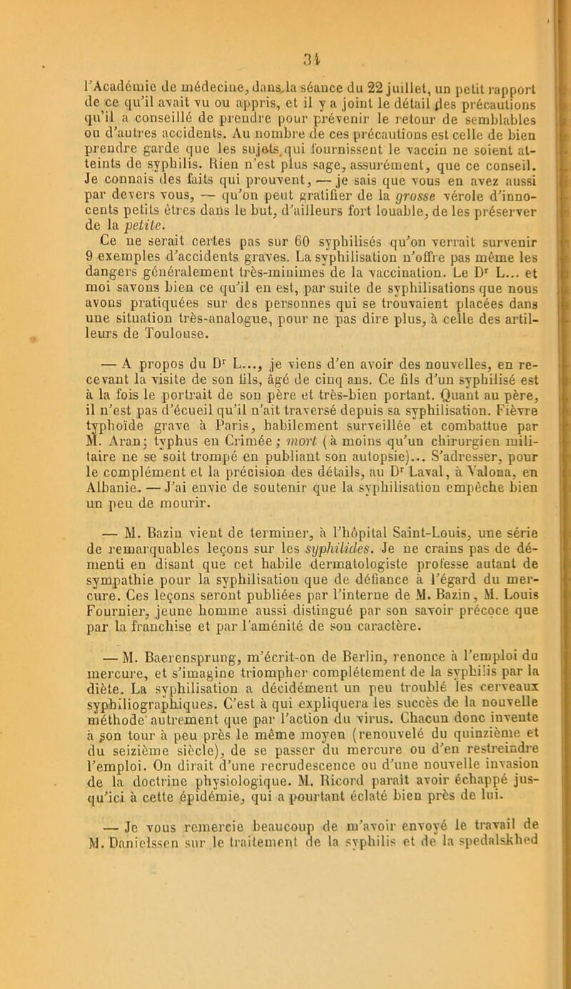 rAcadémie de médecine, daiis,la séance du 22 juillet, un petit rapport de ce qu'il a\ait vu ou appris, et il y a joint le détail des précautions qu’il a conseillé de prendre pour prévenir le retour de semblables ou d’autres accidents. Au nombre de ces précautions est celle de bien prendre garde que les sujots.qui l'ournissent le vaccin ne soient at- teints de syphilis. Rien n’est plus .sage, assurément, que ce conseil. Je connais des faits qni prouvent, — je sais que vous en avez aussi par devers vous, — qu’on peut gratifier de la grosse vérole d’inno- cents petits êtres daüs le but, d’ailleurs fort louable, de les préserver de la petite. Ce ne serait certes pas sur 60 syphilisés qu’on verrait survenir 9 exemples d’accidents graves. La syphilisation n’offre pas même les dangers généralement très-minimes de la vaccination. Le L... et moi savons bien ce qu’il en est, par suite de syphilisations que nous avons pratiquées sur des personnes qui se trouvaient placées dans une situation très-analogue, pour ne pas dire plus, à celle des artil- leurs de Toulouse. — A propos du D'' L..., je viens d’en avoir des nouvelles, en re- cevant la visite de son fils, âgé de cinq ans. Ce fils d’un sypbilisé est à la fois le portrait de son père et très-bien portant. Quant au père, il n’est pas d’écueil qu’il n’ait traversé depuis sa syphilisation. Fièvre typhoïde grave à Paris, habilement surveillée et combattue par M. Aranj typhus eu Crimée ; mort (à moins qu’un chirurgien mili- taire ne se soit trompé en publiant son autopsie)... S’adresser, pour le complément et la précision des détails, au D'' Laval, à A'alona, en Albanie. — J’ai envie de soutenir que la syphilisation empêche bien un peu de mourir. — M. Bazin vient de terminer, à l’hôpital Saint-Louis, une série de remarquables leçons sur les syphilides. Je ne crains pas de dé- menti en disant que cet habile dermatologiste professe autant de sympathie pour la syphilisation que de défiance à l’égard du mer- cure. Ces leçons seront publiées par l’interne de M. Bazin, M. Louis Fournier, jeune homme aussi distingué par son savoir précoce que par la franchise et par l’aménité de son caractère. — M. Baerensprung, m’écrit-on de Berlin, renonce h l’emploi du mercure, et s’imagine triompher complètement de la syphilis par la diète. La syphilisation a décidément un peu troublé les cerveaux syphiliograph-iques. C’est à qui expliquera les succès de la nouvelle méthode'autrement que par l’action du virus. Chacun donc invente à ^on tour à peu près le même moyen (renouvelé du quinzième et du seizième siècle), de se passer du mercure ou d’en restreindre l’emploi. On dirait d’une recrudescence ou d’une nouvelle invasion de la doctrine physiologique. M. Ricord paraît avoir échappé jus- ([u’ici à cette épidémie, qui a pourtant éclaté bien près de lui. — Je vous remercie beaucoup de m’avoir envoyé le travail de