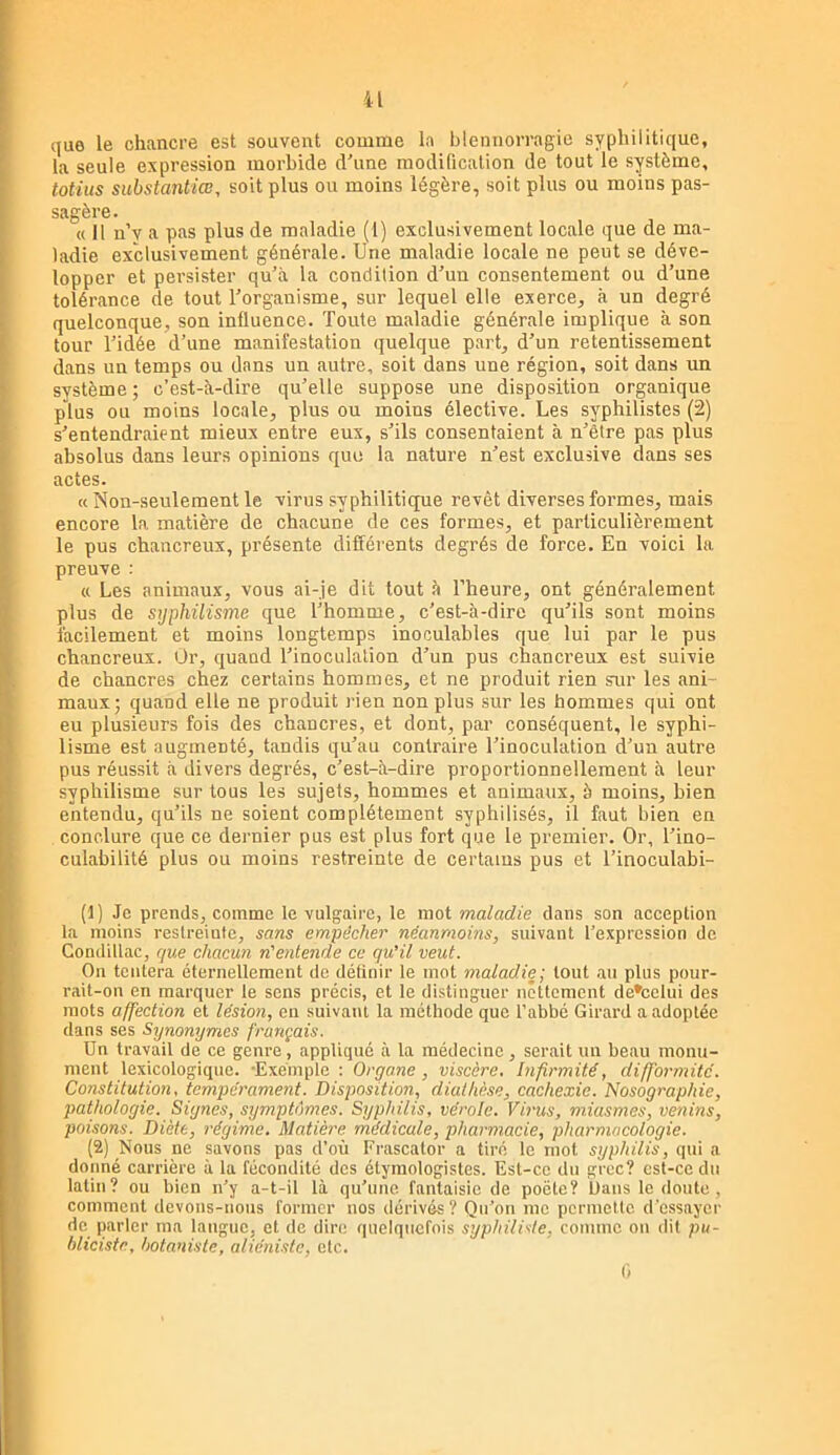 que le chancre est souvent comme la blennorragie syphilitique, la seule expression morbide d’une modification de tout le système, totius substantiœ, soit plus ou moins légère, soit plus ou moins pas- sagère. « H n’y a pas plus de maladie (1) exclusivement locale que de ma- ladie exclusivement générale. Une maladie locale ne peut se déve- lopper et pei’sister qu’à la condition d’un consentement ou d’une tolérance de tout l’organisme, sur lequel elle exerce, à un degré quelconque, son influence. Toute maladie générale implique à son tour l’idée d’une manifestation quelque part, d’un retentissement dans un temps ou dans un autre, soit dans une région, soit dans un système; c’est-à-dire qu’elle suppose une disposition organique plus ou moins locale, plus ou moins élective. Les syphilistes (2) s’entendraient mieux entre eux, s’ils consentaient à n’être pas plus absolus dans leurs opinions que la nature n’est exclusive dans ses actes. « Non-seulement le virus syphilitique revêt diverses formes, mais encore la matière de chacune de ces formes, et particulièrement le pus chancreux, présente différents degrés de force. En voici la preuve : « Les animaux, vous ai-je dit tout à l’heure, ont généralement plus de syphüisme que l’homme, c’est-à-dire qu’ils sont moins facilement et moins longtemps inoculables que lui par le pus chancreux. Or, quand l’inoculation d’un pus chancreux est suivie de chancres chez certains hommes, et ne produit rien sur les ani- maux; quand elle ne produit rien non plus sur les hommes qui ont eu plusieurs fois des chancres, et dont, par conséquent, le syphi- lisme est augmenté, tandis qu’au contraire l’inoculation d’un autre pus réussit à divers degrés, c’est-à-dire proportionnellement à leur syphilisme sur tous les sujets, hommes et animaux, à moins, bien entendu, qu’ils ne soient complètement syphilisés, il faut bien en conclure que ce dernier pus est plus fort que le premier. Or, l’ino- culahilité plus ou moins restreinte de certains pus et l’inoculabi- (1) Je prends, comme le vulgaire, le mot maladie dans son acception la moins restreinfe, sans empêcher néanmoins, suivant l’expression de Condillac, que chacuri n'ente7ide ce qu'il veut. On tentera éternellement de définir le mot maladie', tout au plus pour- rait-on en marquer le sens précis, et le distinguer nettement de*celui des mots affection et lésion, en suivant la méthode que l’abbé Girard a adoptée dans ses Synonymes français. Un travail de ce genre, appliqué à la médecine, serait un beau monu- ment lexicologique. -Exemple : Organe , viscère. Infirmité, difformité. Constitution, tempérament. Disposition, diathèse, cachexie. Nosographie, pathologie. Signes, sijmptùmes. Syphilis, vérole. Virus, miasmes, venins, poisons. Diète, l'égime. Matière médicale, pharmacie, pharmacologie. (2) Nous ne savons pas d’où Frascator a tiré le mot syphilis, qui a donné carrière à la fécondité des étymologistes. Est-ce du grec? est-ce du latin? ou bien n’y a-t-il là qu’une, fantaisie de poète? üaiis le doute , comment devons-nous former nos dérivés? Qu’on me permette d'essayer de parler ma langue, et de dire quelquefois syphilide, comme on dil pu- bliciste, botaniste, aliéniste, etc. (■>
