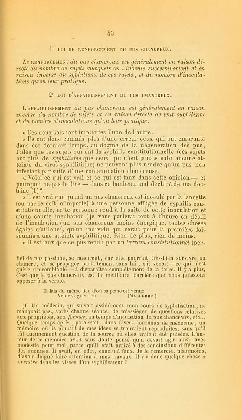 1“ LOI Dli REÎSl'ORCEMEM DU RUS CIIANCREUX. Le RENFüucEJiENT du piis ckancreux est généralement en raison di- recte du nombre de sujets auxquels on l’inocule successivement et en raison inverse du syphilisme de ces sujets, et du nombre d’inocula- tions qu’on leur pratique. 2° LOI d'affaiblissement du RUS CHANCREUX. L'affaiblissement du pus chancreux est généralement en raison inverse du nombre de sujets et en raison directe de leur syphilisme et du nombre d’inoculations qu’on leur pratique. a Ces deux lois sont implicites l’une de l’autre. « Ils ont donc commis plus d’une erreur ceux qui ont emprunté dans ces derniers temps, au dogme de la dégénération des pus, l’idée que les sujets qui ont la syphilis constitutionnelle (ces sujets ont plus de syphilisme que ceux qui n’ont jamais subi aucune at- teinte du xirus syphilitique) ne peuvent plus rendre qu’un pus non infectant par suite d’une contamination chancreuse. « Voici ce qui est vrai et ce qui est faux dans cette opinion — et pourquoi ne pas le dire — dans ce lambeau mal déchiré de ma doc- trine (1)? « Il est vrai que quand un pus chancreux est inoculé par la lancette (ou par le coït, n’importe) à une personne affligée de syphilis con- stitutionnelle, celte personne rend à la suite de cette inoculation et d’une courte incubation (je vous parlerai tout à l’heure en détail de l’incubation (un pus chancreux moins énergique, toutes choses égales d’ailleurs, qu’un individu qui serait pour la première fois soumis à une atteinte syphilitique. Rien de plus, rien de moins. « Il est faux que ce pus rendu par un terrain constitutionnel (per- tiel de nos passions, se rassurent, car elle pourrait très-bien survivre au chancre, et se propager parl'ailement sans lui , s’il venait—ce qui n’est guère vraisemblable — à disparaître complètement de la terre. 11 y a plus, c’est que le pus chancreux est la meilleure barrière que nous puissions opposer à la vérole. Et fais du même lieu d’où sa peine est venue Venir sa guérison. (Maluerbe.) (1) Un médecin, qui suivait assidûment mon cours de syphilisation, ne manquait pas, après chaque séance, de m’assiéger de questions relatives aux propriétés, aux formes, au temps d’incubation du pus chancreux, etc... Quelque temps après, paraissait, dans divers journaux de médecine, un mémoire où la plupart de mes idées se trouvaient reproduites, sans qu’il fût aucunement question de la source où elles avaient été puisées. L’au- teur de ce mémoire avait sans doute pensé qu’il devait agir ainsi, avec modestie pour moi, parce qu’il était arrivé à des conclusions différentes des miennes. 11 avait, en effet, conclu à faux. Je le remercie, néanmoins, d’avoir daigné faire attention à mes travaux. 11 y a donc quelque chose à prem/re dans les visées d’uu syphilisateur ?