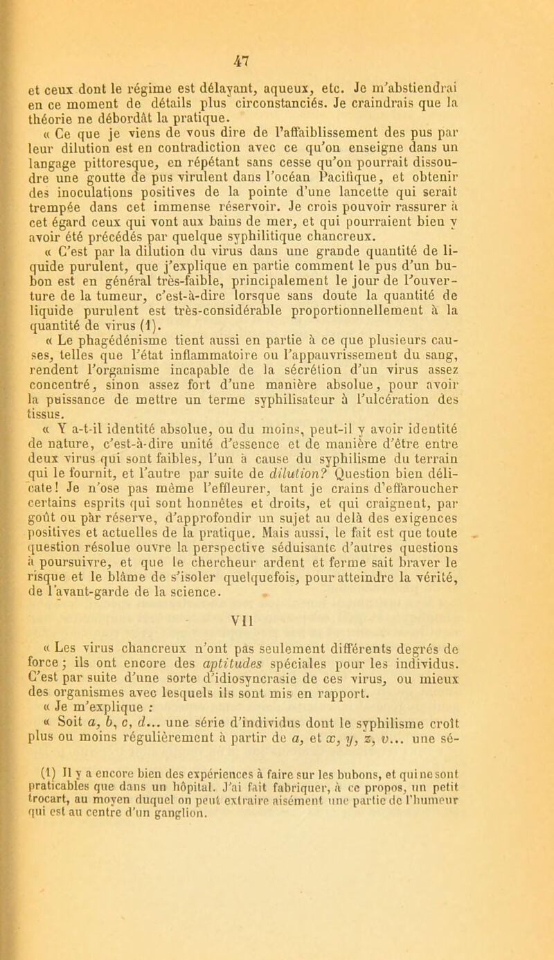 et ceux dont le régime est délayant, aqueux, etc. Je m'abstiendrai en ce moment de détails plus circonstanciés. Je craindrais que la théorie ne débordât la pratique. « Ce que je viens de vous dire de l’affaiblissement des pus par I leur dilution est en contradiction avec ce qu’on enseigne dans un langage pittoresque, en répétant sans cesse qu’on pourrait dissou- dre une goutte de pus virulent dans l’océan Pacifique, et obtenir des inoculations positives de la pointe d’une lancette qui serait trempée dans cet immense réservoir. Je crois pouvoir rassurer à cet égard ceux qui vont aux bains de mer, et qui pourraient bien y avoir été précédés par quelque syphilitique chancreux. « C’est par la dilution du virus dans une grande quantité de li- quide purulent, que j’explique en partie comment le pus d’un bu- I bon est en général très-faible, principalement le jour de l’ouver- ture de la tumeur, c’est-à-dire lorsque sans doute la quantité de liquide purulent est très-considérable proportionnellement à la quantité de virus (1). « Le phagédénisme tient aussi en partie à ce que plusieurs cau- ses, telles que l’état inflammatoire ou l’appauvrissement du sang, rendent l’organisme incapable de la sécrétion d’un virus assez concentré, sinon assez fort d’une manière absolue, pour avoir la puissance de mettre un terme syphilisateur à l’ulcération des y tissus. « Y a-t-il identité absolue, ou du moins, peut-il y avoir identité de nature, c’est-à-dire unité d’essence et de manière d’être entre deux virus qui sont faibles, l’un à cause du syphilisme du terrain qni le fournit, et l’autre par suite de dilution? Question bien déli- cate! Je n’ose pas même l’effleurer, tant je crains d’effaroucher certains esprits qui sont honnêtes et droits, et qui craignent, par goiit ou par réserve, d’approfondir un sujet au delà des exigences positives et actuelles de la pratique. Mais aussi, le fait est que toute question résolue ouvre la perspective séduisante d’autres questions à poursuivre, et que le chercheur ardent et ferme sait braver le risque et le blâme de s’isoler quelquefois, pour atteindre la vérité, de l’avant-garde de la science. Vil « Les virus chancreux n’ont pas seulement différents degrés de force ; ils ont encore des aptitudes spéciales pour les individus. C’est par suite d’une sorte d’idiosyncrasie de ces virus, ou mieux des organismes avec lesquels ils sont mis en rapport. <( Je m’explique ; « Soit a, 6, c, d... une série d’individus dont le syphilisme croît plus ou moins régulièrement à partir de a, et œ, y, z, v... une sé- (1) Il y a encore bien des expériences à faire sur les bubons, et qui ne sont praticables que dans un hôpital. J’ai fait fabriquer, à ce propos, un petit trocart, au moyen duquel on peut extraire aisément une partie de rinnneur qui est au centre d’un ganglion.