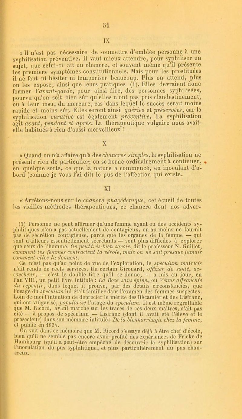 IX a U n’est pas nécessaire de soumettre d’emblée personne îi une syphilisation préventive. 11 vaut mieux attendre, pour syphiliser un sujet, que celui-ci ait un chancre, et souvent même qu’il présente les premiers symptômes constitutionnels. Mais pour les pi’ostituées il ne faut ni hésiter ni temporiser beaucoup. Plus on attend, plus on les expose, ainsi que leurs pratiques (1). Elles devraient donc former Vavant-garde, pour ainsi dire, des personnes syphilisées, pourvu qu’on soit bien sûr qu’elles n’ont pas pris clandestinement, ou à leur insu, du mercure, cas dans lequel le succès serait moins rapide et moins sûr. Elles seront ainsi guéries et préservées, car la syphilisation curative est également préventive. La syphilisation agit avant, pendant et après. La thérapeutique vulgaire nous avait- elle habitués à rien d’aussi merveilleux ! X « Quand on n’a affaire qu’à des chancres simples, la. syphilisation ne présente rien de particulier; on se borne ordinairement à continuer, • en quelque sorte, ce que la nature a commencé, en inoculant d’a- bord (comme je vous l’ai dit) le pus de l’affection qui existe. XI « Arrêtons-nous sur le chancre phagédénique, cet écueil de toutes les vieilles méthodes thérapeutiques, ce chancre dont nos adver- (1) Personne ne peut affirmer qu’une femme ayant eu des accidents sy- philitiques n’en a pas actuellement de contagieux, ou au moins ne fournit pas de sécrétion contagieuse, parce que les organes de la femme — qui sont d’ailleurs essentiellement sécrétants — sont plus difficiles à explorer que ceux de l’homme. On peut très-bien savoir, dit le professeur N. Guillot, comment les femmes contractent la vérole, mais on ne sait presque jamais comment elles la donnent. Ce n’est pas qu’au point de vue de l’exploration, le spéculum matricis n’ait rendu de réels services. Un certain Girouard, officier de santé, ac- coucheur, — c’est le double titre qu’il se donne, — a mis au jour, en l’an VIII, un petit livre intitulé : La Rose sans épine, ou Vénus affranchie du repentir, dans lequel il prouve, par des détails circonstanciés, que l’usage du spéculum lui était familier dans l’examen des femmes suspectes. Loin de moi l’intention de déprécier le mérite des Récamier et des Lisfranc, qui ont vulgarisé, popularisé l’usage du spéculum. Il est même regrettable que M. Ricord, ayant marché sur les traces de ces deux maîtres, n’ait pas cité — à propos de spéculum — Lisfranc (dont il avait été l’élève et le prosecteur) dans son mémoire intitulé : Delà blennorrhagie chez la femme, et public en 1834. On voit dans ce mémoire que M. Ricord s’essaye déjà à être chef d’école, bien qu’il ne semble pas encore avoir profité des expériences de Frickc de Hambourg (qu’il a peut-être empêché de découvrir la sypliilisation) sur l’inoculation du pus syphilitique, et plus particulièrement du pus chan- creux.